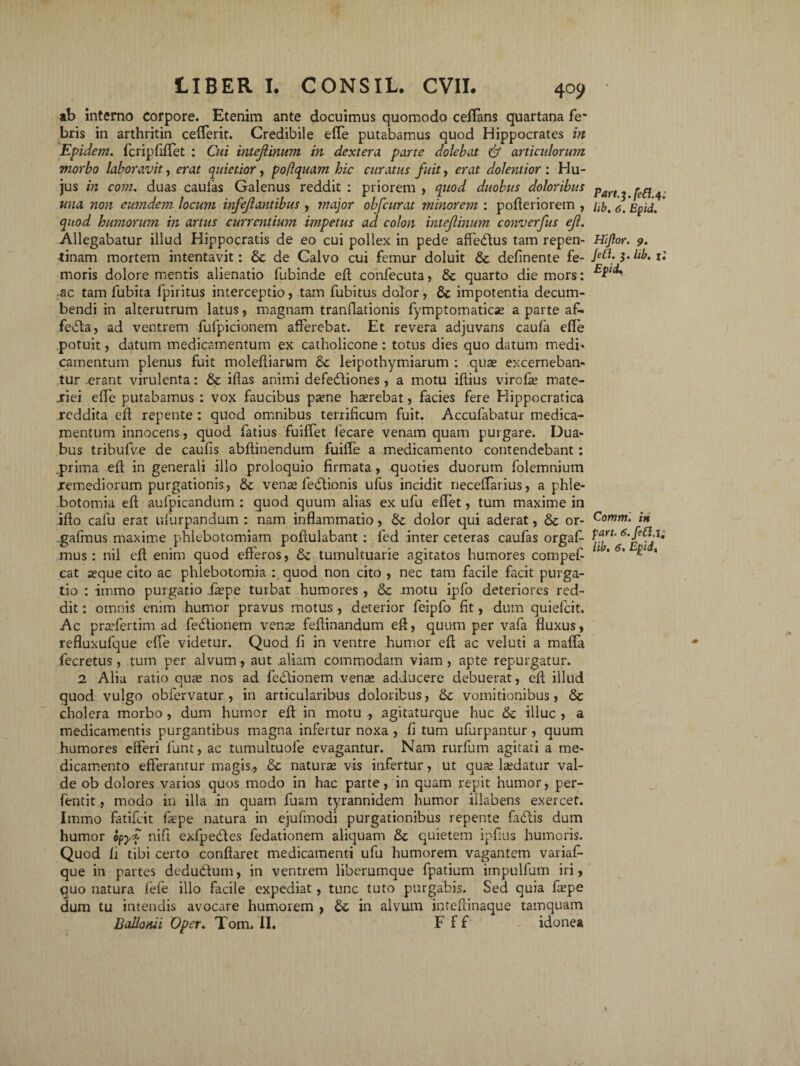 ab interno corpore. Etenim ante docuimus quomodo ceflans quartana fe' bris in arthritin cefferit. Credibile elfe putabamus quod Hippocrates in Epidem. fcripfiffet : Cui intefiinum in dextera, parte dolebat & articulorum morbo laboravit, erat quietior, poflquam hic curatus fuit, erat dolentior : Hu¬ jus in conu duas caulas Galenus reddit : priorem , quod duobus doloribus una non eumdem. locum infejlantibus , tnajor obfcurat minorem : pofleriorem , quod humorum in artus currentium impetus ad colon intejlinum converfus eft. Allegabatur illud Hippocratis de eo cui pollex in pede affedlus tam repen¬ tinam mortem intentavit: & de Calvo cui femur doluit & delinente fe¬ moris dolore mentis alienatio fubinde eft coiifecuta, & quarto die mors: ac tam fubita fpiritus interceptio, tam fubitus dolor, & impotentia decum¬ bendi in alterutrum latus, magnam tranflationis fymptomaticae a parte af- fefla, ad ventrem fufpicionem afferebat. Et revera adjuvans caula efie potuit, datum medicamentum ex catholicone : totus dies quo datum medi¬ camentum plenus fuit moleltiarum & leipothymiarum : .qua? excerneban¬ tur .erant virulenta: & illas animi defedliones, a motu illius virofas mate- jriei elfe putabamus : vox faucibus pa?ne haerebat, facies fere Kippocratica reddita ell repente: quod omnibus terrificum fuit. Accufabatur medica¬ mentum innocens, quod fatius fuiffet lecare venam quam purgare. Dua¬ bus tribufve de caufis abftinendum fuilTe a medicamento contendebant: .prima ell in generali illo proloquio firmata, quoties duorum folemnium jremediorum purgationis, & vense fedlionis ufus incidit necelfarius, a phle¬ botomia ell aufpicandum : quod quum alias ex ufu effet, tum maxime in illo cafu erat ufurpandum : nam inflammatio, dolor qui aderat, & or- .gafmus maxime phlebotomiam pollulabant: fed inter ceteras caufas orgaf- mus : nil ell enim quod efferos, & tumultuarie agitatos humores compefi cat aeque cito ac phlebotomia : quod non cito , nec tam facile facit purga¬ tio : itnmo purgatio Xaepe turbat humores , & motu ipfo deteriores red¬ dit : omnis enim humor pravus motus , deterior feipfo fit, dum quiefeit. Ac praefertim ad fedtionem vena fellinandum efl, quum per vafa fluxus, refluxufque elfe videtur. Quod fi in ventre humor ell ac veluti a maffa fecretus , tum per alvum, aut .aliam commodam viam , apte repurgatur. 1 Alia ratio quae nos ad feblionem vena adducere debuerat, ell illud quod vulgo obfervatur , in articularibus doloribus, & vomitionibus, <Sc cholera morbo , dum humor ell in motu , agitaturque huc & illuc , a medicamentis purgantibus magna infertur noxa , fi tum ufurpantur , quum humores efferi funt, ac tumultuofe evagantur. Nam rurfum agitati a me¬ dicamento efferantur magis,, & natur se vis infertur, ut quae laedatur val¬ de ob dolores varios quos modo in hac parte, in quam repit humor, per- fentit, modo in illa in quam fuarn tyrannidem humor iilabens exercet. Iinmo fatifeit fiepe natura in ejufmodi purgationibus repente fadtis dum humor opy<f nifi exfpedles fedationem aliquam & quietem iplius humoris. Quod fi tibi certo conflaret medicamenti ufu humorem vagantem variaf- que in partes dedudlum, in ventrem liberumque fpatium iinpullum iri, quo natura lefe illo facile expediat, tunc tuto purgabis. Sed quia fiepe dum tu intendis avocare humorem , in alvum inteflinaque tamquam BaUonii Oper. Tom. II. F f f idonea Part.^.feCl. 4; lib. 6. Epid. Hijlor. 9. Jet\. 3. lib. 1; Epii. Commi hi part. ; lib. 6* Epid.