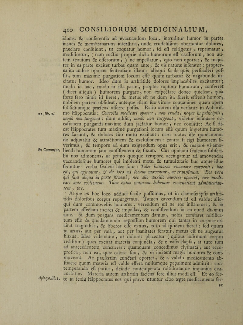 22, Hb. z; tot Comment. Afiu^dik I. 410 CONSILIORUM MEDICINALIUM, idonea Sc conferentia ad evacuandum loca, intruditur humor in partes inanes Sc membranarum interditia, unde crudeliflimi oboriuntur dolores, praiclare confulunt , ut coquatur humor , id ed mitigetur , reprimatur , modificetur, ( nam codlio proprie didda humorum ed crafforum , ncn au¬ tem tenuium Sc efferorum , ) ne impellatur , quo non oportet , Se majo¬ res in ea parte excitet turbas quam ante, Se vis naturae inferatur : propter- ea ita audire oportet fententiam i fiam : alioqui facile quis perfuaderi pof fit, tum maxime purgationi locum effe quum turbatur & vagabunde in¬ citatur humor. Ideo dum in arthritide dolores implacabiles excitantur; modo in hac , modo in illa parte, propter raptum humorum , conferret ( dicet aliquis ) humorem purgare, non exfpcdlare donec quiefcat, quia forte fero nimis id feret, 8c metus efl ne dum ita fueris effrenis humor, nobilem partem obfideat, anteque illam fuo virore contaminet quam opem fubfidiumque praffens afferre poliis. Ratio autem illa verfatur in Aphoril- mo Hippocratis: Concocta medicari oportet , non cruda, neque in principiis , ?nodo non turgeant: dum addit, modo non turgeant, videtur infinuare oc- cafionem purgandi maxime dum jablatur humor , nec confidit: Ac fi di¬ cat Hippocrates tum maxime purgationi locum ede quum impetum humo¬ res faciunt, Sc dolores luo motu excitant : nam motus ille quodammo¬ do adjuvabit Sc attradlionem Sc exclulionem : contra fi figi humorem li¬ verimus , Sc tempore ad eum exigendum opus erit , Sc majore vi amo¬ liendi humorem jam confidentem Sc fixum. Cui opinioni Galenus fubfcri- bit nos admonens, ut primo quoque tempore accingamur ad amovendos vacuandolque humores qui infolenti motu Sc tumultuario huc atque illue feruntur : verba Galeni hsec funt : Tales humores evacuare convenit , hoc ejl, qui agitantur, & de loco ad locum moventur, ac transfluunt. Eos vero qui funt aliqua in parte firmati, nec alio auxilio movere oportet, nec medi¬ cari ante coctionem. Time enim naturam habemus evacuationi adminiculan¬ tem , &c. Atque ex hoc loco adduci facile poffumus, ut in clamofis ipfis arthri¬ tidis doloribus corpus repurgemus. Tamen cavendum id ell valde: alio¬ qui dum commovebis humores , verendum efl ne eos inflammes, Sc in partem affedlam incites Sc impellas, Sc confidendum in eo quod diximus ante. Si dum purgans medicamentum damus , nobis condaret mitifica¬ tum effe Sc quodammodo repreffum humorem qui tantas in corpore ex¬ citat tragoedias, Sc liberos ede exitus, tuto id quidem fieret: fed quum in artus, aut per vala , aut per inanitates feratur, metus ed ne augeatur fluxus : Ideo videndum , ut dolores placentur ( quibus infirmum corpus redditur ) quos excitat materia conjundla, Sc e vafis elapla , at tuto tum ad antecedentem concurres : quamquam concedimus clyiinata , aut ecco- protica , non ea, qus calore fuo , Sc vi incitent magis humores Sc com¬ moveant. Ac praffertim cunflari oportet, Sc a valido medicamento ab- dinere quum materia ed valde efi'era nullumque pepafmum admittit: con¬ temperanda efl potius, deinde contemperata mitificataque impunius eva¬ cuabitur. Materia autem arthritin faciens fere illius modi ed. Et eo for¬ te in fenftt Hippocrates eos qui pravo utuntur cibo a?gre medicamenta fer¬ re