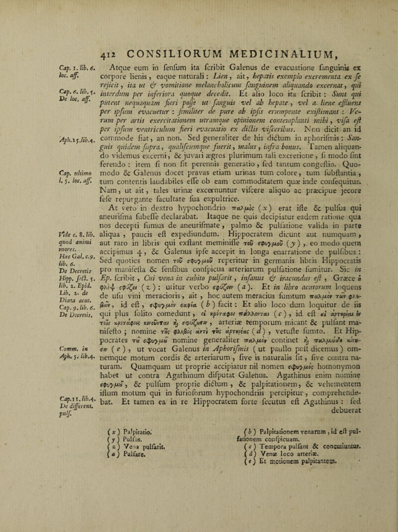 loc. aff. Cap. 6. lib. y. Pe loc. ajf. Aph.z$.Ub.s\. Cap. ultimo l. y. loc. ajf. Vide c. 8. lib. quod animi mores. Hsc Gal. c.9. lib. 6. De Decretis Hipp, fiCl. y. lib. z. Epid. Lib. 1. de Dista ac ut. Cap. 9. lib. 6. De Decretis. Comm. in Aph. 5. lib.4. Cap. 11, lib.4. De different. 412 CONSILIORUM MEDICINALIUM, corpore lienis, eaque naturali: Lien, ait, hepatis exemplo excrementa ex fe rejicit, ita ut & vomitione melancholicum fanguinem aliquando excernat, qui interdum per inferiora quoque decedit. Et alio loco ita fcribit : Sunt qui putent nequaquam fieri pojje ut fanguis vel ab hepate , vel a. liene effluens per ipfum evacuetur : fimiliter de pure ab ipfis erumpente exifii?nant : Ve¬ rum per artis exercitationem utramque opinionem contemplanti mihi, vifa ejl prr ipfum ventriculum fieri evacuatio ex di SI is vifceribus. Non dicit an id commode fiat, an non. Sed generaliter de his didtum in aphorifmis: San¬ guis quidem fitpra, qnalifcumque fuerit, malus, infra bonus. Tamen aliquan¬ do videmus excerni, & juvari &’gros plurimum tali ex cretione , fi modo fint ferendo : item fi non fit perennis generatio , fed tantum congeftio. Quo¬ modo & Galenus docet pravas etiam urinas tum colore, tum fubliantia , tum contentis laudabiles elfe ob eam commoditatem quee inde confequitur» Nam, ut ait, tales urina; excernuntur vifcere aliquo ac pra;cipue jecore fefe repurgante facultate fua expultrice. At vero in dextro hypochondrio 7r«>pbo<; (x) erat ille pulfus qui aneurilma fubeffe declarabat. Itaque ne quis decipiatur eadem ratione qua nos decepti fumus de aneurifmate , palmo & pullatione valida in parte aliqua , paucis eft expediundum. Hippocratem dicunt aut numquam , aut raro in libris qui exftant meminilfe toD <s<poyfxov (y) , eo modo quera accipimus 4 , & Galenus ipfe accepit in longa enarratione de pulfibus : Sed quoties nomen toO repetitur in germanis libris Hippocratis pro manifefta Se fenfibus conlpicua arteriarum pulfatione lumitur. Sic in Ep. fcribit , Cui vena in cubito pulfarit, infamis & iracundus ejl , Graece » <j>a=4 cpliCei (z.) : utitur verbo cpufav (a). Et in libro acutorum loquens de ufu vini meracioris, ait , hoc autem meracius fumtum woX/xoV tm fiaiv, id eft , aQvypov oaupia (b) facit: Et alio loco dum loquitur de iis qui plus folito comedunt, cl teporapoi •tiqCKKcvtu.i (c), id eft ai clprupia/ tv t oie jc/wTapoK Kivcvrtcii Xj ecpu^uoiv, arteria; temporum micant & pullant ma- nifeflo ; nomine tms uvt) tms apTuipiac (d) , vetufle fumto. Et Hip¬ pocrates t« nomine generaliter 7raA/xoV continet xj 7jwW <hv ( e ) , ut vocat Galenus in Aphorifmis ( ut paullo pcfl dicemus ) om- nemque motum cordis & arteriarum , five is naturalis fit, five centra na¬ turam. Quamquam ut proprie accipiatur nil nomen <s<pvyjuc$ homonymon habet ut contra Agathinum difputat Galenus. Agathinus enim nomine eQvy/uv , & pulfum proprie didtum , & palpitationem, Se vehementem ilium motum qui in furioforum hypochondriis percipitur, comprehende¬ bat. Et tamen ea in re Hippocratem forte fecutus eft Agathinus : fed debuerat ( x ) Palpitatio.' ( y ) Pulfus. ( z ) Vena puharit. (a) Pulfare. (b ) Palpitationem venarum , id cli pul- fationem confpicuam. ( c ) Tempora pulfant & concutiuntur. ( d) Venje loco arteriae. (e ) Et motionem palpitantem.