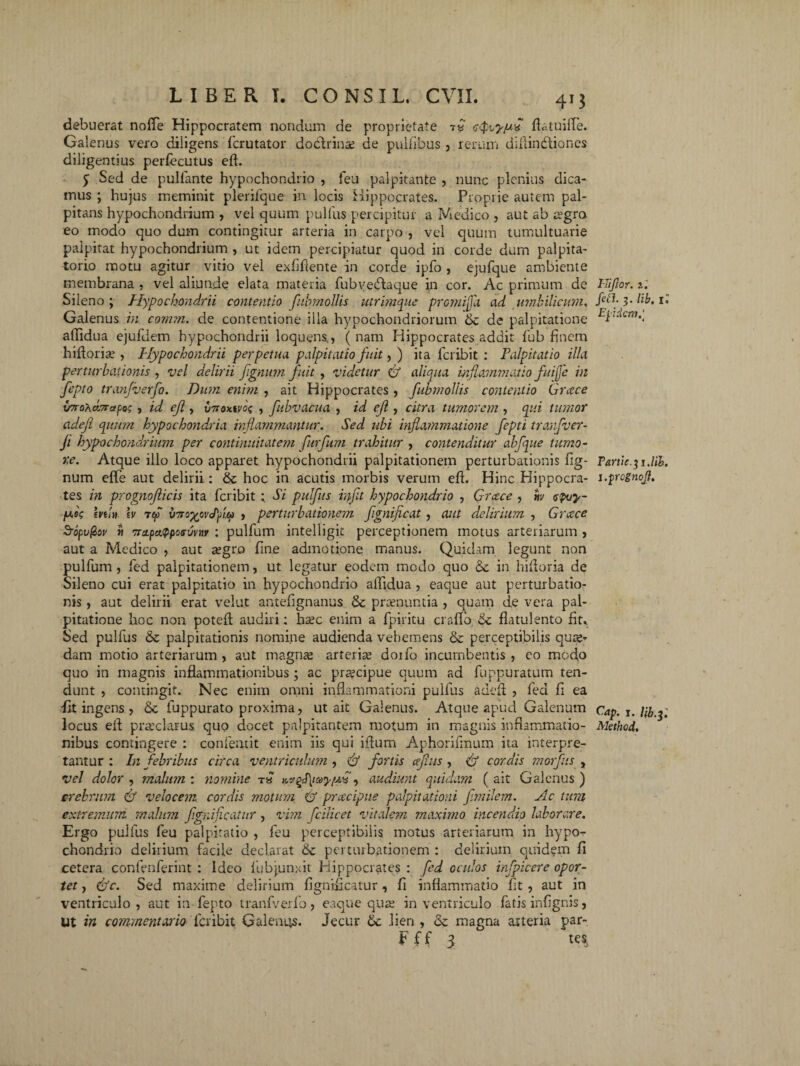 debuerat nofle Hippocratem nondum de proprietate 7« ftatuiffe. Galenus vero diligens fcrutator doctrinae de puliibus , rerum difiindliones diligentius perfecutus eft. y Sed de pulfante hypochondrio , feu palpitante , nunc plenius dica¬ mus ; hujus meminit plerifque in locis Hippocrates. Proprie autem pal¬ pitans hypochondrium , vel quum pullus percipitur a Medico , aut ab aegra eo modo quo dum contingitur arteria in carpo , vel quum tumultuarie palpitat hypochondrium , ut idem percipiatur quod in corde dum palpita- torio motu agitur vitio vel exfiftente in corde ipfo , ejufque ambiente membrana . vel aliunde elata materia fubvedtaque in cor. Ac primum de Sileno; Hypochondrii contentio fubmollis utrimque pro?nijj'a ad umbilicum, Galenus in comm. de contentione illa hypochondriorum de palpitatione affidua ejufdem hypochondrii loquens,, ( nam Hippocrates addit fub finem hiftoriae , Hypochondrii perpetua palpitatio fuit, ) ita feribit : Palpitatio illa perturbationis , vel delirii fignum fuit, videtur (fl aliqua inflammatio fuife in fepto tranfverfo. Dum enim , ait Hippocrates , fubmollis contentio Grcece irro^dcrapa? , id ejl, v7toxtyoq , fubvacua , id eft. , citra tumorem , qui tumor adefl quum hypochondria inflammantur. Sed ubi inflammatione fepti tranfver- ji hypochondrium per continuitatem furfum trahitur , contenditur ahfque tumo¬ re. Atque illo loco apparet hypochondrii palpitationem perturbationis fig¬ num ejflTe aut delirii: hoc in acutis morbis verum eft. Hinc Hippocra¬ tes in prognoflicis ita feribit ; Si pulfus infit hypochondrio , Grcece , tiv epvy- /w«V m/jf. \v T*r v7To^ovflu , perturbationem fignificat , aut delirium , Grcece SropuQov ti 7ra.pa.<ppc)s6vM : pulfum intelligit perceptionem motus arteriarum , aut a Medico , aut aegro fine admotione manus. Quidam legunt non pulfum , fed palpitationem, ut legatur eodem modo quo & in hiftoria de Sileno cui erat palpitatio in hypochondrio affidua , eaque aut perturbatio¬ nis , aut delirii erat velut antefignanus & praenuntia , quam de vera pal¬ pitatione hoc non poteft audiri: ha;c enim a fpiritu craflb St flatulento fit. Sed pulfus & palpitationis nomine audienda vehemens & perceptibilis qua;* dam motio arteriarum , aut magna; arteriae doifo incumbentis , eo modo quo in magnis inflammationibus; ac praecipue quum ad fuppuratum ten¬ dunt , contingit. Nec enim omni inflammationi pulfus adefl , fed fi ea fit ingens , & fuppurato proxima, ut ait Galenus. Atque apud Galenum locus eft praeclarus quo docet palpitantem motum in magnis inflammatio¬ nibus contingere : confeatit enim iis qui iftum Aphorifmum ita interpre¬ tantur : In febribus circa ventricidum, fl fortis ceflus , fl cordis morfus > vel dolor , malum : nomine t» KvgfiayfH, audiunt quidam ( ait Galenus ) crebrum fl velocem cordis motum fl prcecipue palpitationi frnilern. Ac tum extremum malum flgniflcatnr , vim fcilicet vitalem maximo incendio laborare. Ergo pulfus feu palpitatio , feu perceptibilis motus arteriarum in hypo¬ chondrio delirium facile declarat 6c perturbationem : delirium quidem fi cetera confenferint : Ideo 1'ub junxit Hippocrates : fed oculos infpicere opor¬ tet , (fle. Sed maxime delirium fignificatur, fi inflammatio fit, aut in ventriculo, aut in fepto tranfverfo, eaque quae in ventriculo fatis infignis, Ut in commentario feribit Galenus. Jecur & lien , & magna asteria par- F f f 3 tes, I-Jiflor. t. feli. 3. lib, ll Eqidcm,'t Partieyj.lib. i.^Ycgnoft, Cap. 1. Uby : Methcd.