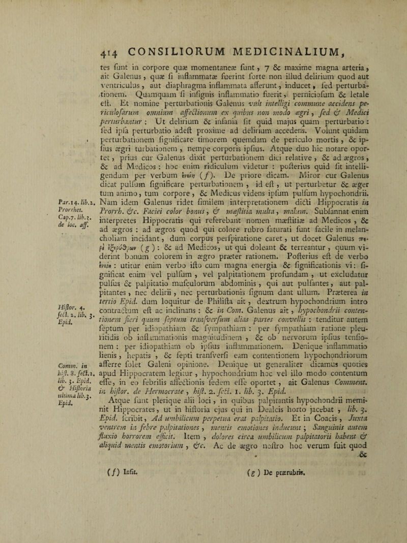 Par. 14. lib.z. Prorrhet. Cap.7. lib.i. de loc. aff. Hijlor. 4. fett. z. lib. 3. Epid. Commi in 3. fici. 1. lib. 3. Epid. & Hijicria ultima lib.3. Epid. 414 CONSILIORUM MEDICINALIUM, tes funt in corpore quae momentaneae funt, 7 & maxime magna arteria 9 ait Galenus, qua? fi inflammata fuerint forte non illud delirium quod aut ventriculus, aut diaphragma inflammata afferunt, inducet, fed perturba¬ tionem. Quamquam fi infignis inflammatio fuerit, perniciofum & letale elt. Et nomine perturbationis Galenus vult intelhgi commune accidens pe- riculofarum omnium affectionum ex quibus non modo ccgri, fed & Medici perturbantur: Ut delirium tk infania fit quid majus quam perturbatio: fed ipfa perturbatio adeft proxime ad delirium accedens. Volunt quidam perturbationem fignificare timorem quemdam de periculo mortis , & ip¬ fius regri turbationem , nempe corporis ipfius. Atque duo hic notare opor¬ tet , prius cur Galenus dixit perturbationem dici relative , & ad tegros , tk ad Medicos : hoc enim ridiculum videtur : pofferius quid fit intelli- gendum per verbum min (/). De priore dicam. Miror cur Galenus dicat pullum fignificare perturbationem , id efl , ut perturbetur «eger tum animo, tum corpore , & Medicus videns ipfum pulfum hypochondrii. Nam idem Galenus ridet fimilem interpretationem didti Hippocratis in Frorrh. &c. Faciei color bonus, & mceflitia multa, malum. Subfannat enim interpretes Hippocratis qui referebant nomen mreflitite ad Medicos , & ad regros : ad regros quod qui colore rubro faturati funt facile in melan¬ choliam incidant, dum corpus perfpiratione caret, ut docet Galenus 7re¬ pi efyptepav (g ) : Sc ad Medicos, ut qui doleant & terreantur, quum vi¬ derint bonum colorem in tegro prteter rationem. Pofterius efl de verbo mi* : utitur enim verbo iflo cum magna energia & fignificationis vi: fi- gnificat enim vel pulfum , vel palpitationem profundam , ut excludatur pulfus Sc palpitatio mufculorum abdominis , qui aut pulfantes, aut pal¬ pitantes , nec delirii , nec perturbationis lignum dant ullum. Praeterea in tertio Epid. dum loquitur de Philifta ait , dextrum hypochondrium intro contraerum efl ac inclinans : & in Com. Galenus ait , hypochondrii conten¬ tionem fieri quum feptum tranfverfum alias partes convellit : tenditur autem feptum per idiopathiam & fympathiam : per fympathiam ratione pleu- litidis ob inflammationis magnitudinem , & ob nervorum ipfius tenfio- nem : per idiopathiam ob ipfius inflammationem. Denique inflammatio lienis, hepatis , tk fepti tranfverfi eam contentionem hypochondriorum afferre folet Galeni opinione. Denique ut generaliter dicamus quoties apud Hippocratem legitur , hypochondrium hoc vel illo modo contentum effe, in eo febrilis affedtionis fedem effe oportet , ait Galenus Comment. in hijlor. de Hermocrate , hijl. 2. fctl. 1. lib. 3. Epid. Atque funt pleriqite alii loci, in quibus palpitantis hypochondrii memi¬ nit Hippocrates, ut in hifioria ejus qui in Dealcis horto jacebat , lib. 3. Epid. feribit, -Ad umbilicum perpetua erat palpitatio. Et in Coacis , Juxta ventrem in febre palpitationes , mentis emotiones inducunt; Sanguinis autem fluxio horrorem efficit. Item , dolores circa umbilicum palpitatorii habent & aliquid mentis emotorum , &c. Ac de «egro noflro hoc verum fuit quod . tk. (/) Infit. (g) De pras rubris.