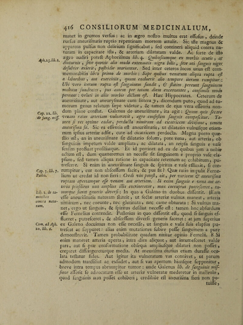 4ph.il.libA. Cap. 11. lib. de Jang. mijf. Cap. ?. lib. 7. Tatho. Lib. 1. de tu¬ moribus contra natu¬ ram. Com. ad Aph. 10. lib, 6. 416 CONSILIORUM MEDICINALIUM, manet in grumos verfus : ac in segro nodro multus erat effufus , deinde rurfuS aneurifmatis ruptio repentinam mortem attulit. Sic ifle magnus 6c apparens pullus non delirium lignificabat, led contineri aliquid contra na¬ turam in capacitate ida, & arteriam dilatatam valde. Ac forte de ido aegro audiri poted Aphorifmus lib. 4. Quibufcumque ex morbis acutis , ac diuturnis , Jive quovis alio ?nodo extenuatis nigra bilis, ftve uti fanguis niger, defubter exierit, pofridie moriuntur. Sed inter ceteros iocos unus°ed com¬ memorabilis libro primo de morbis : Sape quibus venarum aliqua rupta ejl a laboribus , aut exercitiis, quum coaluerit alio tempore iterum rumpitur : Ubi vero iterum rupta ejl fanguinem fundit , & fatim pereunt fanguinem multum fundentes , pus autem per totum diejn excernentes , confimili modo pereunt: veluti in aliis morbis ditium ef. Haec Hippocrates. Ceterum de aneurifmate, aut aneurylfnate cum littera y, dicendum puto, quod ad tu¬ morum genus relatum faepe videtur , & tamen de ejus vera edentia non¬ dum plane condat. Galenus de aneurifmate , ita agit: Quum quis fecare venam ratus arteriam vulneravit , agre confefim fanguis compefcitur. Ta- men fi res optime cadat, pcrdufla nimirum ad cicatricem divifione, tamen aneurifma fit. Sic ea elfentia ed aneurifmatis, ut dilatatio vulnufque etiam- rrum ipfius arteriae adfit, cute ad cicatricem perdutda. Magna porro quee- dio ad, an in aneurifmate fit dilatatio folum, pote vena, aut arteria, ob fanguinis impetum valde ampliata, ac dilatata , an reipfa fanguis e vale fenfim produat profdiatque. Et id pertinet ad ea de quibus jam a nobis actum ed, dum quaereremus an necelfe fit fanguinem e proprio vafe ela- pfum, led tamen aliqua ratione in capacitate retentum ac cohibitum , pu- trefeere. Si enim in aneurifmate fanguis k fpiritus e vafe effluxit, fi cor¬ rumpitur , cur non abfceffum facit , & pus fit? Quae ratio impulit Ferner lium ut credat id non fieri: Credi vix potef, ait, per varicem & aneurifma ruptam apertam que cjje venam aut arteriam. Si enim fanguis e vena aut ar¬ teria profiliens non amplius illis commeretur, mox corruptus putrefeeret, tu¬ mor que jieret generis diverfi: In quo a Galeno in duobus dilfentit. |Eam elfe aneurifmatis naturam datuit, ut ledae arteria: vulnus maneat, arteria nimirum , nec coeunte , nec glutinata, nec carne obturata : Si vulnus ma¬ net, ergo ut fanguis , k fpiritus defiliat neceffe ed : tamen hoc abfurdum ede Fernelius contendit. Poderius in quo dilfentit ed, quod fi fanguis ef¬ flueret , putrefeeret, k ablceffum diverfi generis faceret : at jam fuperius ex Galeno docuimus non elfe necelfe, ut fanguis e vafis luis elapfus pu- trefeat ac fuppuret: alias enim mutationes fubire polfe fanguinem a pure demondravit. Tamen probabilitate quadam nititur opinio Fernelii. 8 Si enim maneret arteria -aperta, intra -dies aliquot , aut intumefeeret valde pars, aut li pra: conformatione obfequi ampliufque dilatari non poffet, creparet diffiingereturque media. At aneurifma diutius etiam duralfe ocu¬ lata tedatur fides. Aut igitur ita vulneratum vas connivet , ut parum admodum trandiliat ac exfudet, aut fi vas apertum hianlque fupponitur , breve intra tempus abrumpitur tumor : unde Galenus lib. de fanguinis mif- fione afferit fe advocatum elfe ut arteria: vulnerata: mederetur in malleolo } quod fanguinis non polfet cohiberi ; credibile ed aneuriiina fieri non po-