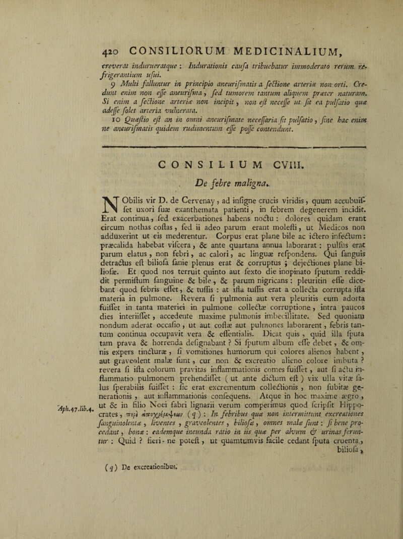 creverat indur iter atque : Indurationis caufa tribuebatur immoderato rerum re¬ frigerantium ufui. 9 Multi falluntur in principio aneurifmatis a fe Edone arterice non orti. Cre¬ dunt enim non ejfe aneurifma, fed tumorem tantum aliquem praeter naturam. Si enim a feclione arterice non incipit, non ejl ncccjfe ut ft ea pulfatio qua adefe folet arteria vulnerata. i o Qitcejlio ejl an in omni aneurifmate necejfaria ftt pulfatio, fne hac enim ne aneurifmatis quidem rudimentum ejfe pojfe contendunt. CONSILIUM CVIII. De febre maligna*. dph.47.ub.$ NObilis vir D. de Cervenay, ad infigne crucis viridis, quum accubuif- fet uxori fuse exanthemata patienti, in febrem degenerem incidit. Erat continua, fed exacerbationes habens nodtn : dolores quidam erant circum nothas collas, fed ii adeo parum erant molelli, ut Medicos non adduxerint ut eis mederentur. Corpus erat plane bile ac idtero infedtum: praecalida habebat vifcera, & ante quartana annua laborarat: pulfus erat parum elatus, non febri, ac calori, ac linguas refpondens. Qui fanguis detradtus eft biliofa fanie plenus erat & corruptus , dejebtiones plane bi- liofce. Et quod nos terruit quinto aut fexto die inopinato fputuin reddi¬ dit permifhim fanguine & bile, parum nigricans: pleuritin efle dice¬ bant quod febris etfet, & tuffis : at illa tulfis erat a collecla corrupta ifla materia in pulmone. Revera fi pulmonia aut vera pleuritis eum adorta fuilTet in tanta materiei in pulmone colledLe corruptione, intra paucos dies interiilTet , accedente maxime pulmonis imbecillitate.. Sed quoniam nondum aderat occafio , ut aut colla: aut pulmones laborarent , febris tan¬ tum continua occupavit vera & eflentialis. Dicat quis , quid illa Ibuta tam prava Sc horrenda defignabant ? Si fputum album efle debet, & om¬ nis expers tindtura? , fi vomitiones humorum qui colores alienos habent , aut graveolent mal^ funt , cur non &c excreatio alieno colore imbuta ? revera fi illa colorum pravitas inflammationis comes fuilTet , aut fi a diu in¬ flammatio pulmonem prehendilTet ( ut ante diditum elt ) vix ulla vita» la¬ llis fperabiiis fuiflet : fic erat excrementum colledtionis , non fubita: ge¬ nerationis , aut inflammationis confequens. Atque in hoc maxime segro , ut & in filio Ncei fabri lignarii verum comperimus quod fcriplit Hippo¬ crates , mft (tTtoyjitxjim ( q ) : In febribus quae non intermittunt excreationes fanguinolentce , liventes , graveolentes , biliofe , omnes mala funt: fi bene pro¬ cedant , bona : eademque ineunda ratio in iis qua per alvum & urinas ferun¬ tur : Quid ? fieri - ne poteft, ut quamtumvis facile cedant fputa cruenta , biliofa j, ( q ) De excrcationlbus.