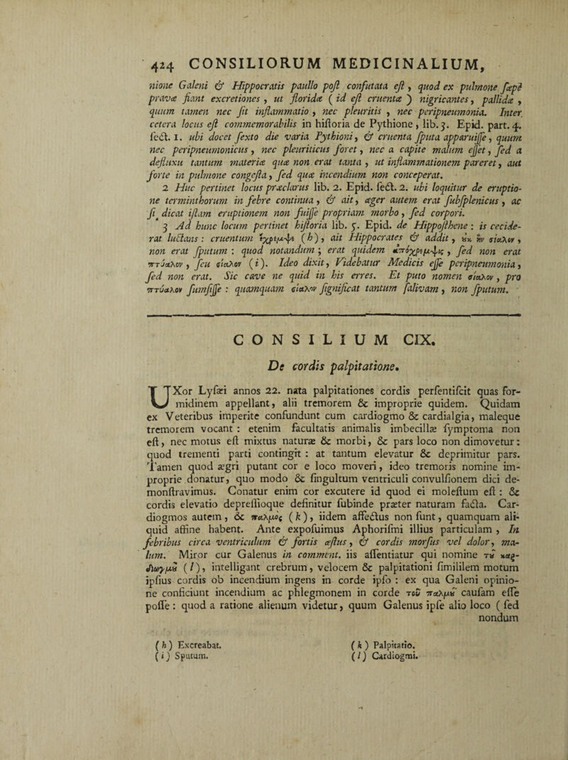 nione Galeni & Hippocratis paullo pojl confutata eji, quod ex pulmone fepi prava fiant excretiones , ut florida ( id eji cruenta ) nigricantes, pallida , quum tamen nec fit inflammatio , nec pleuritis , nec peripneumonia. Inter, cetera locus eji commemorabilis in hittoria de Pythione , lib. 3. Epid. part. 4. fedl. 1. ubi docet fiexto die varia Tythioni, & cruenta fputa apparuiffe, quum nec peripneumonicus , nec pleuriticus foret, nec a capite malum ejfet, fed a defluxu tantum materia qua non erat tanta , ut inflammationem pareret, aut forte in pulmone congefia, fed qua incendium non conceperat. 2 Huc pertinet locus praclarus lib. 2. Epid. fe£t. 2. ubi loquitur de eruptio¬ ne terminthorum in febre continua , & ait, ager autem erat fubfplenicus , ac fit dicat ijiam eruptionem non fuiffe propriam tnorbo , fed corpori. 3 Ad hunc locum pertinet hijloria lib. 5. Epid. de Hippofihene: is cecide¬ rat ludans : cruentum t%peju-$t (^) , ait Hippocrates & addit, w tyictXov , mit fputum : notandum ; mtf quidem •c^o^pifxfn;, fed noti erat vtTJcthw , feu ff/rtAop (i). Videbatur Medicis ejje peripneumonia, mif. dVc w<? w Er mw. E7 puto nomen cietXov, pro 7tt6o.kov fumfijfe : quamquam claxw fignificat tantum falivam , ?zo;z fputum. CONSILIUM CIX. Dtf palpitatione» UXor Lyfari annos 22. nata palpitationes cordis perfentifeit quas for¬ midinem appellant, alii tremorem & improprie quidem. Quidam ex Veteribus imperite confundunt cum cardiogmo &: cardialgia, maleque tremorem vocant : etenim facultatis animalis imbecilla fymptoma non eft, nec motus eft mixtus naturas & morbi, & pars loco non dimovetur: quod trementi parti contingit : at tantum elevatur & deprimitur pars. Tamen quod a3gri putant cor e loco moveri, ideo tremoris nomine im¬ proprie donatur, quo modo & fingultum ventriculi convulfionem dici de- monftravimus. Conatur enim cor excutere id quod ei moleftutn efl: Sc cordis elevatio depreflioque definitur fubinde praster naturam fadia. Car- diogmos autem , 6c w«;\juoc ( k ) , iidem attetftus non funt, quamquam ali¬ quid affine habent. Ante expofuimus Aphorifmi illius particulam , In febribus circa ventriculum & fortis aflus, cordis morfus vel dolor, ma¬ lum. Miror cur Galenus in comment. iis attendatur qui nomine t« *«£- (/), intelligant crebrum, velocem & palpitationi fimililem motum ipfius cordis o'o incendium ingens in corde ipfo : ex qua Galeni opinio¬ ne conficiunt incendium ac phlegmonem in corde tou 7raXju» caufam ette pofle: quod a ratione alienum videtur, quum Galenus ipfe alio loco ( fed nondum ( h) Excreabat. (i) Sputum. ( k) Palpitatio. (/) Cardlogmi.