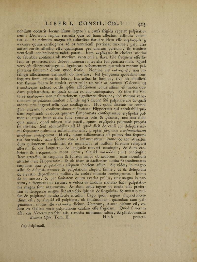 nondum occurrit locum iflurn legere ) a caufa frigida repetat palpitatio¬ nem : Declarant frigida remedia qua? ad hunc affedum inflituta viden¬ tur 2. Ac primum magna efl abfurditas {latuere idem effe Ka^tay/uov iy nax/uw, quum cardiogmos ad os ventriculi pertineat maxime , palpitatio autem cordis affedio efl, quamquam per aliarum partium , & maxime ventriculi confenfionem nafci potefl. Item ua^tay/moi; in cholera morbo & febribus continuis ob morfum ventriculi a flava bile frequens effe fo- let, ut propterea non debeat numerari inter alia fymptomata mala. Quid vero efl dicere cardiogmon fignificare vehementem quemdam motum pal¬ pitationi fimilem ? dicam quod fentio. Nomine tou Kx^iay^ov , non in- telligit affedionem ventriculi ob morfum, led fymptoma quoddam con- fequens fuum reffurn in febre, five adlus fit fimplex, live ob ebullien¬ tem flavam bilem in tunicis ventriculi : ut vult in commen. Galenus, ut v Kd^iuyfA,og indicet cordis ipfius affedionem cujus athnis efl motus qui¬ dam palpitatorius, ut quafi unum ex alio conlequatur. Et ideo illi Ve¬ teres KitpcPfuyjucv non palpitationem fignificare dixerunt , fed motum vehe¬ mentem palpitationi fimilem : Unde segri dicunt fibi palpitare cor & quafi ardere pne ingenti seflu quo conflagrant. Hoc quod diximus ne confin¬ gere videamur, confirmabimus audoritate Hippocratis qui admirabili qua¬ dam explicandi vi docet quaenam fymptomata confequantur eryfipelas pul¬ monis : atque inter cetera lunt vomitus bilis & pituita;, nec non deli¬ quia animi : quod mirum effe potefl, quum eryfipelas pulmonis propria fit affedio. Sed admirabilius efl id quod dicit de caufa cur deliquia ani¬ mi fequantur pulmonis inflammationem, propter fanguinis tranfmutationem derepente contingentem : id efl, quum inflammatus efl pulmo duo lequun- 'tur horrenda , nam fpiritus cordis inflammantur : immo & aer attradus dum pulmonem tranfmittit ita incalefcit , ut nullum folatium refrigerii afferat, fic cor languere, & languide moveri contingit, & dum cre¬ briore '&c frequentiore motu cietur, aliquid fxuJkf ( m) contingit: Item attradio fit fanguinis & fpiritus major ob ardorem , nam incendium attrahit, ait Hippocrates : & ob illam attractionem fubita fit tranfmutatio fanguinis qure palpitationis aliquam lpeciem affert. Sic vides, in magno jeflu & deliquia evenire C6c palpitationi aliquid fimile , ut & deliquium elevatio deprelfioque pulfus , &: crebra mutatio conjungantur. Immo in morbo, & per fanitatem quum evariat pulfus, ut e magno in par¬ vum , e frequenti in rarum, e veloci in tardum mutatio fiat, palpitatio¬ nis magna funt argumenta. At dum seflus ingens in corde efl, praefer- tim fi derepente magna fiat attradio fpiritus &c fanguinis, & mutatio pul¬ fus & palpitandi occafio facile incidit. Ergo quum ingens aliquod incen¬ dium efl, & aliquid efl palpitans, ob fimilitudinem quamdam cum pal¬ pitatione , motus ille dicitur. Ceterum, ut ante didum efl, vo¬ lunt ex Galeno verre palpitationis caufam effe frigidam. Quod fi verum «efl, cur Veteres pradici alia remedia inilituunt calida, & phlebotomiam Ballonii Oper. Tam. II. H h h prrefcri- (m) Palpitatorii.