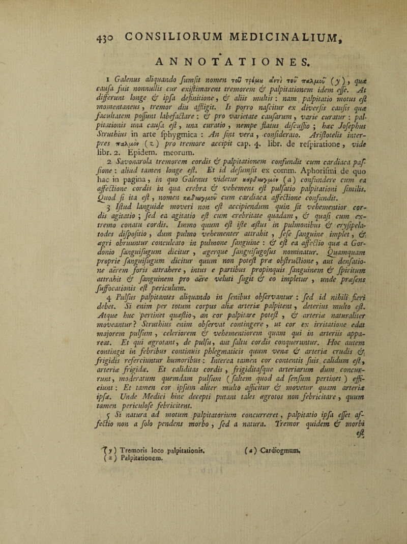 ANNOTATIONES. 1 Galenus aliquando fumfit nomen tou rfo/uu an) tou wolK/uov (jy), quce caufa fuit nonnullis cur exijlimarent tremorem Gf palpitationem iderm effe. At differunt longe Gf ipfa definitione, Gf aliis multis : nam palpitatio motus ejl momentaneus, tremor diu affligit. Is porro nafcitur ex diverfis cattfis qiue facultatem pojfunt labefadare : Gf pro varietate caufarum, varie curatur : pal¬ pitationis una caufa ejl, una curatio , nempe flatus difcuffio ; hcec Jofephus Struthius in arte fphygmica : An fint vera , confiderato. Arifiotelis inter¬ pres iraX/xov (z) pro tremore accipit cap. 4. libr. de refpiratione , vide iibr. 2. Epidem. meorum. 2 Savonarola tremorem cordis Gf palpitationem confundit cum cardiaca paf- fione : aliud tamen longe ejl. Et id defutnfit ex comm. Aphorifmi de quo hac in pagina, in quo Galenus videtur xapliuy/xov (a) confundere cum ea affectione cordis in qua crebra Gf vehemens ejl pulfatio palpitationi fimilis. Quod fi ita ejl , nomen r.ahuy/JLSv cum cardiaca affeHione confundit. 3 Iftiid languide moveri non ejl accipiendum quin fit vehetnentior cor¬ dis agitatio ; fed ea agitatio ejl cum crebritate quadam, Gf quoji cum ex¬ tremo conatu cordis. Immo quum ejl ijle cejlus in pulmonibus Gf eryfipela- todes dijpofitio , dum pulmo vehementer attrahit , fefe fanguine implet, Gfi agri obruuntur conculcato in pulmone fanguine : Gf ejl ea affeGio qua a Gor- donio fanguifugum dicitur , agerque fanguifugofus nominatur. Quamquam proprie fanguifugum dicitur quum non potefi pra obfiruclione, aut denfatio- ne aerem foris attrahere, intus e partibus propinquis fanguinem Gf fpiritum attrahit Gf fanguinem pro der e veluti fugit Gf eo impletur , unde prafens fuffocationis efl periculum. 4 Fulfits palpitantes aliquando in fenibus obfervantur : fed id nihili fieri debet. Si enim per totum corpus alice arterice palpitent, deterius multo ejl. Atque huc pertinet qiuefiio, an cor palpitare potefi , Gf arteria naturaliter moveantur ? Struthius enim obfervat contingere , ut cor ex irritatione edat major em pulfum , celerior an Gf vehetnentiorem quam qui in arteriis appa¬ reat. Et qui cegrotant, de pulfu, aut faltu cordis conqueruntur. Hoc autem contingit in febribus continuis phlegmaticis quum vencs Gf arterice crudis Gfi frigidis referciuntur humoribus ; Interea tamen cor contentis fuis, calidum efiy arterice frigidee. Et caliditas cordis , frigiditafque arteriarum dum concur¬ runt , moderatum quemdam pulfum (faltem quod ad fenfum pertinet ) effi¬ ciunt : Et tamen cor ipfimi aliter multo afficitur Gf movetur quam arterice ipfe. Unde Medici hinc decepti putant tales cegrotos non febricitare , quum tamen periculofe febricitent. y Si natura ad motum palpitatorium concurreret, palpitatio ipfa effet af- fe Itio non a folo pendens morbo , fed a natura. Tremor quidem Gf morbi eA l . - '\y ) Tremoris loco palpitationis. ( a ) Cardiogmum, { z ) Palpitationem.