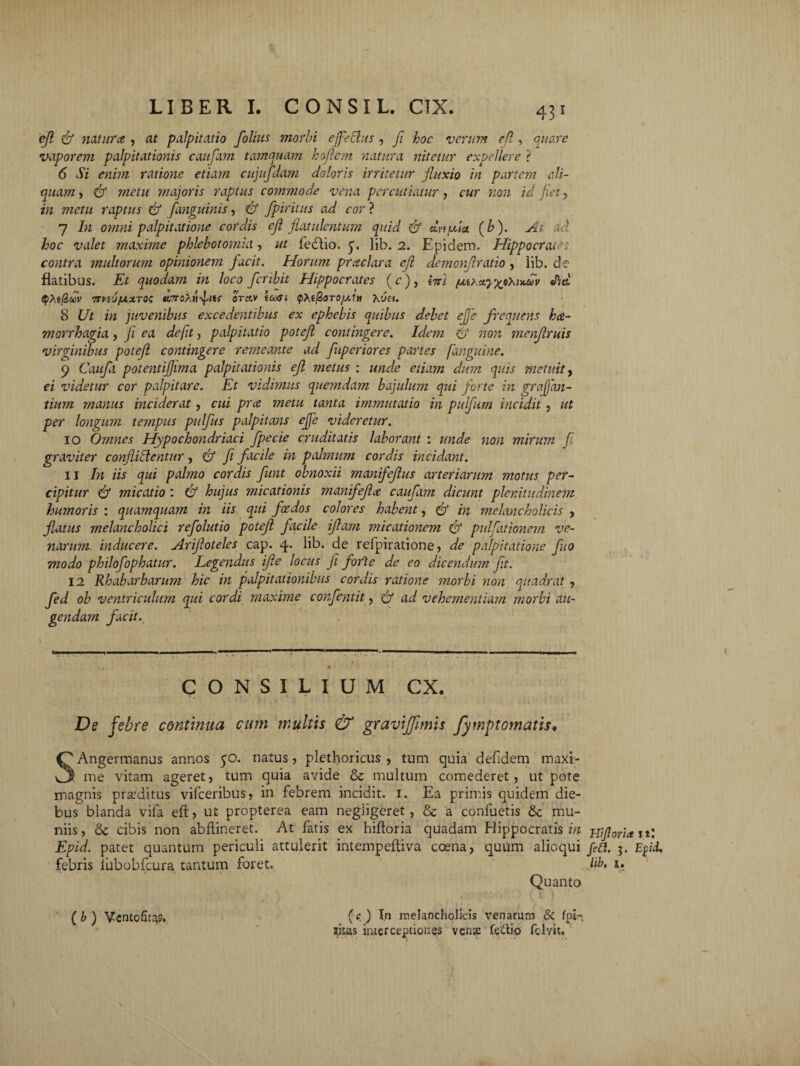 efl & natur ce , at palpitatio folius morbi effetius , fi hoc verum cfl, quare vaporem palpitationis caufam tamquam hofiem natura nitetur expellere ? 6 Si enim ratione etiam cujufdam doloris irritetur fluxio in partem ali¬ quam, & metu majoris raptus commode vena percutiatur, cur non id fiet, in metu raptus & [anguinis, & fpiritus ad cor ? 7 In omni palpitatione cordis ejl jlutulentum quid & dnffia. (b). At ad hoc valet maxime phlebotomia, ut fedlio. y. lib. 2. Epidem. Hippocrates contra multorum opinionem facit. Horum prceclara ejl detnonfiratio , lib. de flatibus. Et quodam in loco feribit Hippocrates (c), l%i faixayx•***»* «ftet <PXi(iwV TfViOfXZTQS tt,7T0XVI^ltf OTCtV itiXti QXi&OTO/XlH XUH. 8 Ut in juvenibus excedentibus ex ephebis quibus debet effe frequens hae¬ morrhagia , fi ea defit, palpitatio potefl contingere. Ide??i & non menjlruis virginibus potefl contingere remeante ad fuperiores partes fanguine. 9 Caufii potentiflima palpitationis efl metus : unde etiam dum quis metuit, ei videtur cor palpitare. Et vidimus quemdam bajulum qui forte in graffan- tium manus inciderat, cui pree metu tanta immutatio in pulfum incidit, ut per longum tempus pulfus palpitans effe videretur. 10 Omnes Hypochondriaci fpecie cruditatis laborant : unde non mirum fi graviter conflictentur, & fi facile in palmum cordis incidant. 11 In iis qui palmo cordis funt obnoxii manifeflus arteriarum motus per¬ cipitur & micatio : & hujus micationis manifeflee caufam dicunt plenitudinem humoris : quamquam in iis qui fcedos colores habent, & in melancholicis , flatus melancholici refolutio potefl facile iflam micationem & pulfationem ve¬ narum inducere. Arifloteles cap. 4. lib. de refpiratione, de palpitatione fluo modo philo fophatur. Legendus ifle locus fi forte de eo dicendum fit. 12 Rhabarbarum hic in palpitationibus cordis ratione morbi non quadrat , fed ob ventriculum qui cordi maxime confentit, f/ ad vehementiam morbi au¬ gendam facit. CONSILIUM CX. De febre continua cum multis & gravijfimis fymptomatis* SAngermanus annos 50. natus, plethoricus , tum quia defidem maxi¬ me vitam ageret, tum quia avide & multum comederet, ut pote magnis praeditus vifceribus, in febrem incidit. 1. Ea primis quidem die¬ bus blanda vifa eft, ut propterea eam negligeret, & a conluetis & mu- niis, & cibis non abilineret. At fatis ex hiftoria quadam Hippocratis in mfiorice n: Epid. patet quantum periculi attulerit intempeftiva coena, quum alioqui feti. 3. Efid. febris liibobfcura tantum foret. lib. i. Quanto . I': ) ' ( b ) VentofoaS. (c- ) In melancholicis venarum & fpin litus interceptiones vense fettio felvtt,