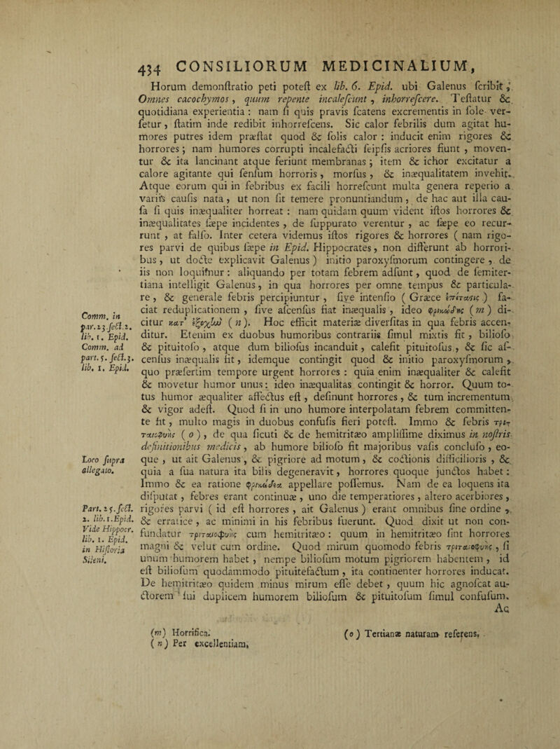 par.iyfett.i. lib. i. Epid. Comm. ad part. ?. lib. 11 Epi.L Loco fttpra allegato. Part. zf.fefl. i. lib. i. Epid. Vide Hippocr. lib. i. Epid. in Hijloria Sileni. 434 CONSILIORUM MEDICINALIUM, Horum demonflratio peti potefl ex lib. 6. Epid. ubi Galenus fcribit Omnes cacochymos, cpium repente incalefcunt , inhorrefcere. Teflatur &c quotidiana experientia : nam fi quis pravis fcatens excrementis in fole ver- fetur , flarim inde redibit inhorrefcens. Sic calor febrilis dum agitat hu¬ mores putres idem pr se flat quod & folis calor : inducit enim rigores horrores; nam humores corrupti incalefadi feipfis acriores fiunt , moven¬ tur &c ita lancinant atque feriunt membranas ; item & ichor excitatur a calore agitante qui fenfum horroris , morfus , & inaequalitatem invehit» Atque eorum qui in febribus ex facili horrefcunt multa genera reperio a varih caufis nata , ut non fit temere pronuntiandum , de hac aut illa cau- fa fi quis inaequaliter horreat : nam quidam quum vident iflos horrores & inaequalitates fiepe incidentes , de fuppurato verentur , ac laepe eo recur¬ runt , at falfo. Inter cetera videmus iflos rigores & horrores ( nam rigo¬ res parvi de quibus fiepe in Epid. Hippocrates, non differunt ab horrori¬ bus, ut dode explicavit Galenus) initio paroxyfmorum contingere , de iis non loquifnur : aliquando per totam febrem adfunt, quod de femiter- tiana intelligit Galenus, in qua horrores per omne tempus &c particula-, re , & generale febris percipiuntur , five intenfio ( Graece Wn&stc,.) fa¬ ciat reduplicationem , five afcenfus fiat inaequalis , ideo qpjulStic (rn ) di-, citur y.aT tfyyhjj (n). Hoc efficit materise diverfitas in qua febris accen¬ ditur. Etenim ex duobus humoribus contrariis fimul mixtis fit , biliofo & pituitofo , atque dum biliofus incanduit, calefit pituitofus , & fic af¬ cenfus inaequalis fit, idemque contingit quod & initio paroxyfmorum > quo praefertim tempore urgent horrores : quia enim inaequaliter 8c calefit movetur humor unus: ideo inaequalitas contingit &c horror. Quum to¬ tus humor aequaliter affedus efl, definunt horrores, & tum incrementum & vigor adefl. Quod fi in uno humore interpolatam febrem committen¬ te fit , multo magis in duobus confufis fieri potefl. Immo & febris tpi7 tvucquyii ( o), de qua ficuti 6c de hemitritaeo ampliffime diximus in nofiris definitionibus medicis, ab humore biliofo fit majoribus vafis conclufo , eo- que , ut ait Galenus, & pigriore ad motum, & codionis difficilioris , &, quia a fua natura ita bilis degeneravit, horrores quoque jundos habet: Immo & ea ratione qpKuJat appellare poffemus. Nam de ea loquens ita difputat , febres erant continua;, uno die temperatiores, altero acerbiores , rigores parvi ( id eft horrores , ait Galenus ) erant omnibus fine ordine 7 & erratice , ac minimi in his febribus fuerunt. Quod dixit ut non con¬ fundatur T/j/Tii/oqxw cum hemitritaeo : quum in hemitritaeo fint horrores magni &z vel ut cum ordine. Quod mirum quomodo febris 7piTct;oqvr,<;, fi unum humorem habet , nempe biliofum motum pigriorem habentem , id efl biliofum quodammodo pituitefadum , ita continenter horrores inducat. De hemitritaeo quidem minus mirum effe debet , quum hic agnofeat au- dorem ; fui duplicem humorem biliofum pituitofum fimul confufumu Aq (m) Horrifica.' > (o) Tertiana: naturam referens» (n) Per excellentiam»