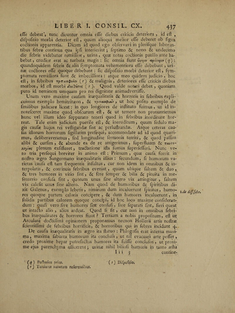 ede debeat \ tunc dicuntur omnia ede diebus criticis deteriora , id ed , difpofitio morbi deterior ed , quum alioqui melior ede deberet ob dgna cocionis apparentia. Dicam id quod ego obfervavi in plerifque laboran¬ tibus febre continua qua ipfi interierint j feptimo & nono &c undecimo die febris videbatur remidior, urina , quae notas codlionis paullo ante ha¬ bebat , crudior erat ac turbata magis : fic omnia fiunt vrtpov «spoTtpov (q); quandoquidem febris & alia fymptomata vehementiora ede debebant , uri¬ na; coCtiores effe quoque debebant : fic dilpodtio morbi deterior ed, fym¬ ptomata remifliora funt &c imbecilliora : atque meo quidem judicio , hoc efi, in febribus vpiTxtoQvw (r) & malignis, deteriores effe criticis diebus morbos, id ed morbi JtaSrlfs»? ( s ). Quod valde notari debet , quoniam puto id neminem umquam pro rei dignitate animadvertifTe. Unam vero maxime caufam insequalitatis & horroris in febribus expli¬ cuimus exemplo hemitfitason , & r?neuo<pvuv > ut hoc pofito exemplo de fimilibus judicare liceat: in quo longiores de indituto fuimus , ut id in- notefceret maxime quod obfcurum ed , & ut temere non pronuntiemus hunc vel illum ideo fuppurato teneri quod in febribus .inordinate hor¬ reat. Tale enim judicium puerile ed, & ineruditum, quum fedulo ma¬ gis caufse hujus rei vediganda; dnt ac perludranda?. Atque ceteras cau¬ las idorum horrorum figillatim prefequi, accommodate ad id quod quaeri¬ mus, deliberaveramus, fed longitudine fermonis territi, & quod padim alibi & curfim , & abunde ea de re attigerimus, fuperduum tk tcwto- Acyietf plenum exfideret, traCtatione ida fumus fupeileffuri. Nunc ve¬ ro tria perfequi breviter in animo ed : Primum , qua; caufa fuerit in nodro segro Sangermano inaequalitatis idius : fecundum, d humorum va¬ rietas caufa ed tam frequentis infultus , cur non idem in omnibus & in¬ terpolatis , & continuis febribus eveniat , quum ubique lallem & duo , & tres humores in vitio fint, <5c fere femper & bilis &c pituita in me- fenterio confufa fint , quorum unus fine altero vix attingitur , faltem vix calefit unus fine altero. Nam quod de humoribus & fpiritibus di¬ xit Galenus , exemplo lebetis, nimirum dum incaluerunt fpiritus, humo¬ res quoque partem caloris concipere , & dum humores incaluerunt, in folidis partibus calorem quoque concipi, id hoc loco maxime confideran- dum : quafi vero five humores fint confufi, five feparati fint, fieri queat ut intacto alio , alius ardeat. Quod fi fit , cur non in omnibus febri¬ bus inaequalitates & horrores fiunt? Tertium a nobis propofitum, ed ut Arculani dotftifiimi opinionem proponamus necnon Hollerii artis nodrse fcientilfimi de febribus horrificis, & horroribus qui in febres incidunt 4. De caufis insequalitatis in segro ita datuo : Phlogofis erat interna maxi¬ ma, maxima faburra humorum ita conclufa , ut nil evacuari arte pedet, credo proxime hepar putrefactos humores ita fuifle conclufos, ut proxi¬ me ejus parenchyma ^dicerent j urina; nihil biliofi humoris in tanto sedu I i i 3 contine^. 1 >de dif.felr. (* ) Pofttrius prius. {*) Tertianas naturam referentibus. ( s) Difpofitio.