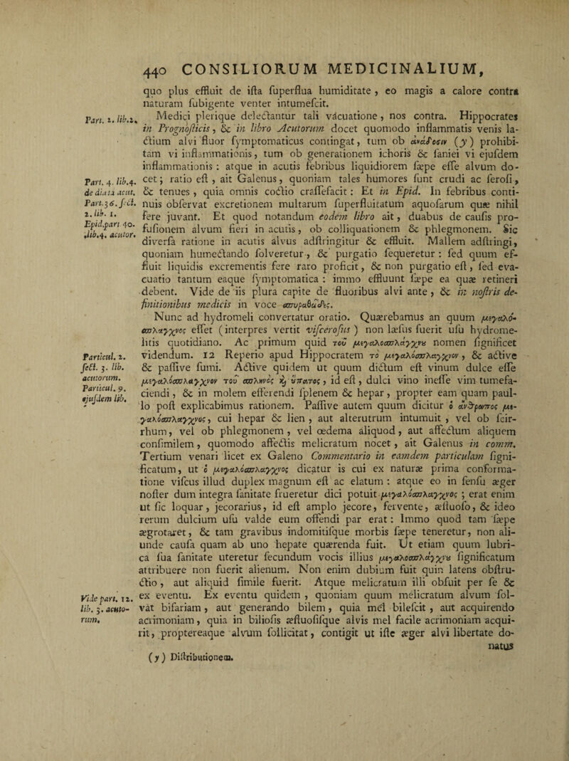 Pari. i» lib.l. Tari. 4. lib.4. de Part.36.firf. 1. hb. x. Epid.part 40. Mb.4. acutor. Particitl.t. fiett. 3. /ii?. acv.ionim. Particul. 9. tjujdem lib. Vide part. 12. lib. 3. acnfo- rv,m. 440 CONSILIORUM MEDICINALIUM, quo plus effluit de ifta fuperflua humiditate , eo magis a calore contra naturam fubigente venter intumefcit. Medici plerique delectantur tali vfcuatione , nos contra. Hippocrates in Prognojlicis, & in libro Acutorum docet quomodo inflammatis venis la- dAium alvi fluor fymptomaticus contingat, tum ob (y) prohibi¬ tam vi inflammationis, tum ob generationem ichoris 6c faniei vi ejufdem inflammationis : atque in acutis febribus liquidiorem fiepe effle alvum do¬ cet ; ratio eft , ait Galenus, quoniam tales humores funt crudi ac ferofi, &c tenues, quia omnis cofllio crafflefacit: Et in Epici. In febribus conti¬ nuis obfervat excretionem multarum fuperfluitatum aquofarum qu« nihil fere juvant. Et quod notandum eodem libro ait, duabus de caufis pro- fufionem alvum fieri in acutis, ob colliquationem & phlegmonem. Sic diverfa ratione in acutis alvus adfiringitur & effluit. Mallem adftringi, quoniam humedAando fol veretur , & purgatio flequeretur : fed quum ef¬ fluit liquidis excrementis fere raro proficit, & non purgatio eft, led eva¬ cuatio tantum eaque fymptomatica : immo effluunt fiepe ea quas retineri debent. Vide de iis plura capite de fluoribus alvi ante, in nojlris de¬ finitionibus medicis in voce amipubdcPi;. Nunc ad hydromeli convertatur oratio. Quaerebamus an quum fjuyctxo* cmXrtyxyc; efflet (interpres vertit vifcerofus ) non laefus fuerit ufu hydrome- iitis quotidiano. Ac primum quid reo /uiya\ocm\dyxv* nomen fignificet videndum. 12 Reperio apud Hippocratem rd /uiya\oaxjXay%vov, & adii ve & paflive fumi. Adlive quidem ut quum didlum eft vinum dulce efte [xiycihootxih&yxvM too anhwct Kj v7t&to<; , id eft , dulci vino ineffle vim tumefa¬ ciendi , & in molem efferendi lplenem Sc hepar, propter eam quam paul- lo poft explicabimus rationem. Paflive autem quum dicitur 0 ros jut- yaKoecuXuyxvo?, cui hepar & lien, aut alterutrum intumuit , vel ob fcir- rhum, vel ob phlegmonem , vel oedema aliquod, aut affedAum aliquem confimilem, quomodo affeCAis melicratum nocet , ait Galenus in comm. Tertium venari licet ex Galeno Commentario in eam dem particulam figni- ficatum, ut 0 ^ya.Kctcar\ayxvoi dicatur is cui ex naturae prima conforma¬ tione vifcus illud duplex magnum eft ac elatum : atque eo in fenfu seger nofter dum integra fanitate flueretur dici potuit [xiyaXocmKctyxvo<; ; erat enim ut fic loquar, jecorarius, id eft amplo jecore, fervente, adtuofo, 6c ideo rerum dulcium ufu valde eum offendi par erat: lmmo quod tam 'fiepe aegrotaret, & tam gravibus indomitifque morbis fiepe teneretur, non ali¬ unde caufa quam ab uno hepate quaerenda fuit. Ut etiam quum lubri¬ ca fua fanitate uteretur fecundum vocis illius pitycfooeaTXuyxvv fignificatum attribuere non fuerit alienum. Non enim dubium fuit quin latens obftru- dlio, aut aliquid fimile fuerit. Atque melicratum illi obfuit per fe 8c ex eventu. Ex eventu quidem , quoniam quum melicratum alvum fol- vat bifariam , aut generando bilem, quia mei bilefeit , aut acquirendo acrimoniam, quia in biliofis «eftuofifque alvis mei facile acrimoniam acqui¬ rit, proptereaque alvum follicitat, contigit ut ifte jeger alvi libertate do¬ natus (y) Diliribwtioneaa.