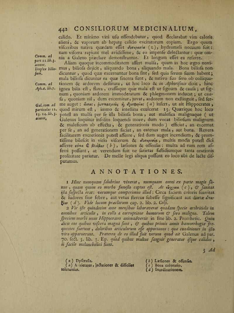 Comm. ad part ri./it.3. actitor. Duplex bilio¬ sum. Comm. ad Aph. 6. lib.7. Gal.com ad particulas 1 z. 13. 14. lib.3. acutort 441 CONSILIORUM MEDICINALIUM, calido. Et minimo vini ufu offendebatur, quod declarabat vim caloris alieni, & vaporum ab hepate calido excitatorum copiam. Ergo quum vifceribus nativa quxdam effet s/W patria (z), hydromeli nocuum fuit: nam vifcera rapiunt mei avidiffime, eo impenfe deledantur : quaj om¬ nia a Galeno praeclare demonftrantur. Et longum effet ea referre. Aliam quoque incommoditatem affert mulla, quam in hoc a?gro novi¬ mus , biliofa dejicit , aliquando bona , aliquando mala. Bona biliofa non dicuntur , quod qure excernantur bona fint, fed quia ferum fuum habent ; mala biliofa dicuntur ea quae fincera funt, & nativo fuo fero ob colliqua- tionem ardorem defiituta , ut hoc loco 6c in Aphorifmis dixit , hinc ignea bilis eft , flava , craffaque quae mala eft ut lignum & caufa ; ut Ag¬ num , quoniam ardorem immoderatum & phfegmonem inducat ; ut cau¬ fa , quoniam nil, dum excernitur, juvat, ardorem non exflinguit , fed fer- me auget : acuas, pv^rrasjuoijf xj <f[vs^o^as (a) infert, ut ait Hippocrates , quod mirum eft , iinrno & inteftina exulcerat 13. Quaerique hoc loco poteft an mulla per fe ifta biliofa bona , aut malefica malignaque ( ut Galenus loquitur infolito loquendi more, dum vocat biliofum malignum & maleficum ab effedu , & generationis modo) efficiat, an excernat per fe , an ad generationem faciat , an eatenus mala , aut bona. Revera facilitatem excretionis poteft afferre , fed dum auget incendium, & prom- tiflime bilefcit in vitio vifcerum & JixrKpa.rltf, , multis modis poteft dici afferre sivta <& fadfiaf (&), IseAones &: offenfas: multa ad eam rem af¬ ferri polfunt , at verendum fuit ne fatietas faftidiumque tanta orationis prolixitate pariatur. De meile legi aliqua polfunt eo loco ubi de lade dii- putamus. ANNOTATIONES. 1 Hinc numquam falubrins vixerat, numquam ovmi ex parte magis Ja¬ nus , quam quum eo morbo funejlo captus eji. At tu^oia ( c ), & fanitas ijia fufpeffa erat: verumque comperimus illud: Circa faciem coloris fuavitas, & fudores Ane febre , aut vetus ftercus fubelfe Agnificant aut diaetae «t«,- fyzv ( d). Vide locum prceclanmi cap. 2. lib. 2. Celji. 2 Vir ijle quindecim ante men/ibus laboraverat quadam fpecie arthritid.is in omnibus articulis , in collo a corruptione humorum & fero maligno. Talem fpeciem morbi unus Hippocrates anitnadvertit in fine lib. 2. Prorrhetic. Quin dicit cos quibus vifcera magna funt , & quibus primis annis hcemorrhagiit fre¬ quentes fuerunt, doloribus articulorum ejfe opportunos : quce conditiones in ifo. viro apparuerunt. Tr cetere a de eo illud fuit verum quod ait Galenus ad par. 70. fed. 3. lib. 3. Ep. quod quibus multus fanguis generatur ifque calidus, ii facile melancholici jiunt. 3 Ad, (z) Dyfcrafa. _ _ (b) Lsefiones & offenlas. (a) A. xietates, jaftationes & difficiles (c) Bona coloratio. tolerantias. (d) Inordinationem.