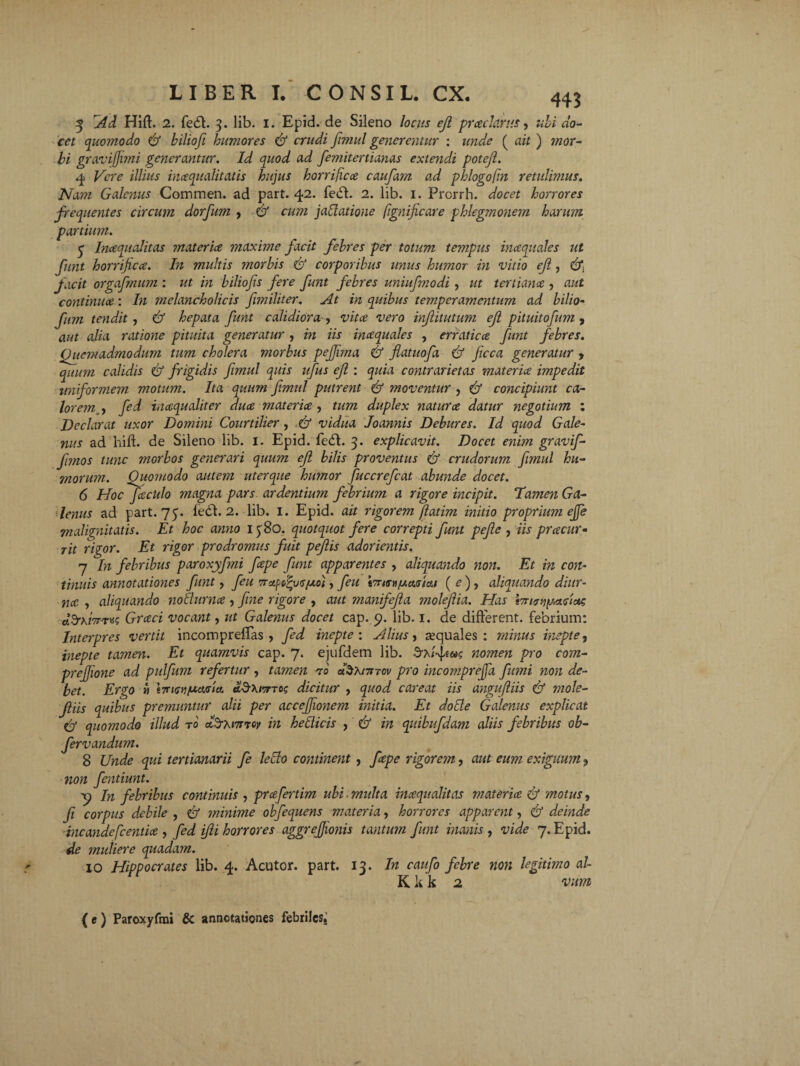 5 Ad Hift. 2. fecff. 3. lib. 1. Epid. de Sileno locus ejl praclarus, cet quomodo & biliofi humores & crudi fnnul generentur : unde ( ait ) mor¬ bi g/avi fimi generantur. Id quod ad fe?nitertianas extendi potejl. 4 Vere illius incequalitatis hujus horrificce caufam ad pklogofm retulimus. Nam Galenus Commen. ad part. 42. fedb 2. lib. 1. Prorrh. docet horrores frequentes circum dorfum , & cum jaftatione fignificare phlegmonejn harum partium. 3 Inaqualitas materice maxime facit febres per totum tempus inaquales ut funt horrificce. In multis morbis & corporibus unus humor in vitio efi, facit orgafmum : ut in biliofis fere funt febres uniufmodi, ut tertiana , aut continua: In melancholicis fimiliter. At in quibus temperamentum ad bilio- fum tendit , & hepata funt calidiora , vita vero injlitutum efi pituitofum , aut alia ratione pituita generatur , in iis inaquales , erratica funt febres. Quemadmodum tum cholera morbus pejfma & flatuofa & ficca generatur 9 quum calidis & frigidis fimul quis ufus efi : quia contrarietas materia impedit uniformem motum. Ita quum fimul putrent & moventur , & concipiunt ca¬ lorem , fed inaqualiter dua materia , tum duplex natura datur negotium : Declarat uxor Domini Courtilier, Tj vidua Joannis Debures. Id quod Gale¬ nus ad hift. de Sileno lib. 1. Epid. fedh 3. explicavit. Docet enim gravif- fmos tunc morbos generari quum efi bilis proventus & crudorum fmul hu¬ morum. Quomodo autem uterque humor fuccrefcat abunde docet. 6 Hoc faculo magna pars ardentium febrium a rigore incipit. Tamen Ga¬ lenus ad part. 75. ledi. 2. lib. I. Epid. ait rigorem fiatim initio proprium ejfe malignitatis. Et hoc anno 1380. quotquot fere correpti funt pefie , iis pracur- Tit rigor. Et rigor prodromus fuit pefiis adorientis. 7 In febribus paroxyfmi fape funt apparentes , aliquando non. Et in con¬ tinuis annotationes funt, feu Tra^voiao), feu iTriM/uMiai (e)y aliquando diur¬ na , aliquando notlurna , fine rigore , aut manifefia molefiia. Has iTri^y.aciac Grccci vocant, ut Galenus docet cap. y. lib. 1. de different, febrium: Interpres vertit incompreffas , fed inepte: Alius, aquales: minus inepte, inepte tamen. Et quamvis cap. 7. ejufdem lib. nomen pro com- preffione ad pulfum refertur , tamen ero dSxnncv pro incomprejfa fumi non de¬ bet. Ergo » d&MTr-roc dicitur , quod careat iis angufliis & mole- filiis quibus premuntur alii per accefjionem initia. Et dotte Galenus explicat illud t0 atZrhnriov in hetticis , & in quibufda?n aliis febribus ob- qui tertianarii fe leRo continent, fape rigorem, aut eum exiguum 9 non fentiunt. y In febribus continuis , prcefertim ubi multa inaqualitas materia & motus, fi corpus debile , & minime obfequens materia, horrores apparent, & deinde incandcfcentia , fed ifii horrores aggrefjionis tantum funt inanis , vide 7. Epid. de muliere quadam. IO Hippocrates lib. 4. Acutor. part. 13. In caufo febre non legitimo al K it k 2 vum & quomodo fervandum. 8 Unde (e) Paroxyfmi & annotationes febriles.