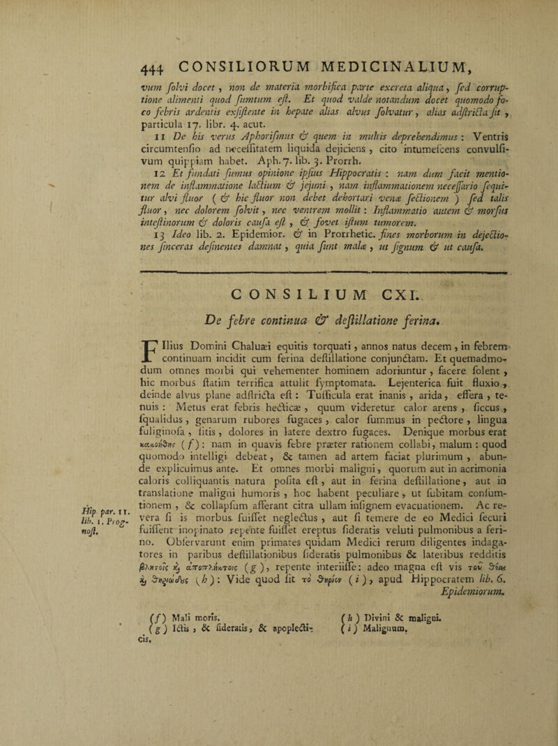 vnm folvi docet , non de materia morbijica pane excreta aliqua, fed corrup¬ tione alimenti quod fumtum eji. Et quod valde notandum docet quomodo fo¬ co febris ardentis exfijiente in hepate alias alvus folvatur, alias adjirida fit ,. particula 17. libr. 4. acut. 11 De his verus Aphorifmus & quem in multis deprehendimus'. Ventris circumtenfio ad neceflitatem liquida dejiciens , cito intumefeens convulfi- vum quippiam habet. Aph.7. lib. 3. Prorrh. 12 Et fundati fumus opinione ipfius Hippocratis : nam dum facit mentio¬ nem de inflammatione laffium & jejuni , nam inflammationem neceffario /equi¬ tur alvi fluor ( & hic fluor non debet dehortari vena fedionem ) fed talis fluor, nec dolorem folvit , nec ventrem mollit: Inflammatio autem & ntorfus intcflinorum & doloris caufa efl , & fovet iftum tumorem. 13 Ideo lib. 2. Epidemior. & in Prorrhetic. fines morborum in dejedio- nes /inceras def nentes damnat, quia fiunt mala , ut fignum & ut caufa. CONSILIUM CXL De febre continua & deJUllatione ferina. & ■ * t Filius Domini Chaluaei equitis torquati, annos natus decem , in febrem* continuam incidit cum ferina deflillatione conjundtam. Et quemadmo-r dum omnes moibi qui vehementer hominem adoriuntur , facere folent , hic morbus flatim terrifica attulit fymptomata. Lejenterica fuit fluxio , deinde alvus plane adflridla efl : Tuflicula erat inanis , arida, effera , te¬ nuis : Metus erat febris hedficse , quum videretur calor arens , ficcus., fqualidus , genarum rubores fugaces , calor fummus in pedlore , lingua fuliginofa , litis, dolores in latere dextro fugaces. Denique morbus erat KcLK.ofant ( f): nam in quavis febre praeter rationem collabi, malum : quod quomodo intelligi debeat, & tamen ad artem faciat plurimum , abun¬ de explicuimus ante. Et omnes morbi maligni, quorum aut in acrimonia caloris colliquantis natura pofita efl, aut in ferina deflillatione, aut in translatione maligni humoris , hoc habent peculiare , ut fubitam conlum- tionem , & collapfum afferant citra ullam infignem evacuationem. Ac re¬ vera fi is morbus, fuiffet negledlus , aut fi temere de eo Medici fecuri fuiifent inopinato repente fuiffet ereptus fideratis veluti pulmonibus a feri¬ no. Obfervarunt enim primates quidam Medici rerum diligentes indaga¬ tores in paribus deflillationibus fideratis pulmonibus & lateribus redditis ctTTosrhhx.roig (g), repente interiiffe: adeo magna efl vis tov Srttx itj Srn^dcPiss {h)i Vide quod fit t0 Suficv (2), apud Hippocratem lib. 6. Epidemiorum. (/) Mali moris. ( h ) Divini & maligni. (g) Idis , & fideratis, & apopledi- (i) Malignum.