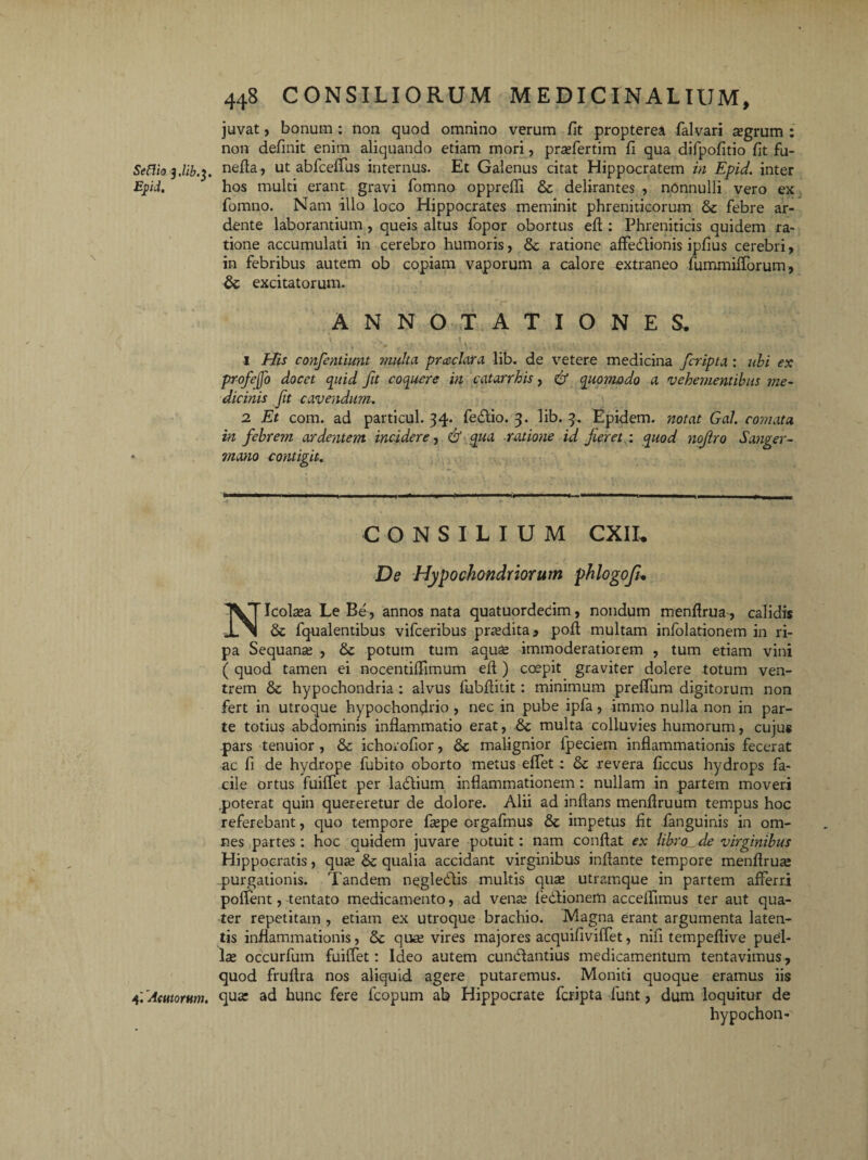 Sefiio y.lib.i. Epd. 4; Acutorum. 448 CONSILIORUM MEDICINALIUM, juvat, bonum : non quod omnino verum fit propterea falvari segrum : non definit enim aliquando etiam mori, pradertim fi qua difpofitio fit fu- nefla, ut abfceffus internus. Et Galenus citat Hippocratem in Epid. inter hos multi erant gravi fomno opprefii Se delirantes , nonnulli vero ex fomno. Nam illo loco Hippocrates meminit phreniticorum Se febre ar- dente laborantium , queis altus fopor obortus eft: Phreniticis quidem ra¬ tione accumulati in cerebro humoris, Se ratione affedtionis ipfius cerebri > in febribus autem ob copiam vaporum a calore extraneo fummifforum, Se excitatorum. ANNOTATIONES. ' : ■. ■ . ,»U. 1 His confentiunt multa prceclara lib. de vetere medicina fcripta : ubi ex profejjo docet quid fit coquere in c at arrhis, & quo??wdo a vehementibus me¬ dicinis fit cavendum. 2 Et com. ad particul. 34. feSlio. 3. lib. 3. Epidem. notat Gal. comata, in febrem ardentem incidere, & qua ratione id fieret : quod nofiro Sanger- mano contigit. CONSILIUM CXIL De Hypochondriorum phlogofu NIcolasa Le Be, annos nata quatuorderim, nondum menflrua, calidis Se fqualentibus vifceribus prasdita* pofl multam infolationem in ri¬ pa Sequante , Se potum tum aqu£ immoderatiorem , tum etiam vini ( quod tamen ei nocentiflimum eft ) coepit graviter dolere totum ven¬ trem Se hypochondria : alvus fubflitit: minimum preffum digitorum non fert in utroque hypochondrio , nec in pube ipfa, immo nulla non in par¬ te totius abdominis inflammatio erat, Se multa colluvies humorum, cujus pars tenuior , Se ichorofior, Se malignior fpeciem inflammationis fecerat ac fi de hydrope fubito oborto metus effet; Se revera ficcus hydrops fa¬ cile ortus fuiffet per laStium inflammationem : nullam in partem moveri poterat quin quereretur de dolore. Alii ad inflans menflruum tempus hoc referebant, quo tempore flepe orgafmus Se impetus fit fanguinis in om¬ nes partes: hoc quidem juvare potuit: nam conflat ex libro de virginibus Hippocratis, quas Se qualia accidant virginibus inflante tempore menflrua: purgationis. Tandem negleSlis multis quas utramque in partem afferri pollent, tentato medicamento, ad vente fedtionem acceflimus ter aut qua¬ ter repetitam , etiam ex utroque brachio. Magna erant argumenta laten¬ tis inflammationis, Se quas vires majores acquifiviffet, niii tempeflive puel¬ las occurfum fuiffet: Ideo autem cunSlantius medicamentum tentavimus , quod fruflra nos aliquid agere putaremus. Moniti quoque eramus iis qua: ad hunc fere fcopum ab Hippocrate fcripta funt, dum loquitur de hypochon-