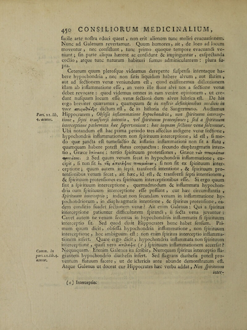 Pari. zi. lib. 4. acutor. Cotnm. in part.ii.lib.q. acutor. 450 CONSILIORUM MEDICINALIUM. facile arte noftra educi queat , non erit alienum tunc moliri evacuationem. Nunc ad Galenum revertamur. Quum humores, ait , de loco ad locum moventur , nec confidunt , tunc primo quoque tempore evacuandi ve¬ niunt ; fin parte aliqua haerent ac confidunt & impinguntur , exfpedtanda codtio , atque tunc naturam habituri fumus adminiculantem : plura fu- pra. Ceterum quum plerofque videamus derepente fufpenfa intentaque ha¬ bere hypochondria , nec non fatis liquidum habere alvum , aut ftatim , aut ad fediionem venas veniundum eft , quod exiflimemus difieiitionem iftam ab inflammatione efle , an vero ille fluor alvi nos a fedfione venas debet revocare : quod videmus omnes in eam venire opinionem , ut cre¬ dant nufquam locum effe venas ledlioni dum alvus lubrica eft. De his ergo breviter quasramus , quamquam & in nofiris definitionibus medicis in voce emu%a3dS\p<; di&um efl , & in hiftoria de Sangermano. Audiamus Hippocratem , Obfejja inflammatione hypochondria , non fpirituum intercep¬ tione , fepti tranfverfi intentio , vel fpirituum protenfiones; fed a fpirituum interceptione pathemata hcec fuperveniunt: hcec inquam feblione vena folvnntur. Ubi notandum eft hac prima periodo tres affedlus indigere venas ledtione» hypochondrii inflammationem non fpirituum interceptione, id eft , fi mo¬ do quas jundta eft tumefadfio & inflatio inflammationi non fit a flatu , quamquam habere poteft flatus conjundfos: fecundo diaphragmatis inten¬ tio , Grasce IcriTcvu? : tertio fpirituum protenfiones , Grasce tm vrvtvputm <sf>0Tdens. 2 Sed quum venam fecat in hypochondrii inflammatione, ex¬ cipit , fi non fit ix. THi a,7rohvfzot; 7rvtv,ucL7uv, fi non fit ex fpirituum inter¬ ceptione ; quum autem in lepti tranfverfi intentione , & fpirituum pro- tenfionibus venam fecat , ait hasc, id eft, & tranfverfi fepti intentionem, & fpirituum protenfiones ex fpirituum interceptionibus efle. Si ergo quum fint a fpirituum interceptione , quemadmodum & inflammata hypochon¬ dria cum fpirituum interceptione efle pofliint , cur haic circumflantia , Spirituum interceptio ; indicat non fecandam venam in inflammatione hy¬ pochondriorum , in diaphragmatis intentione , &c fpiritus protenfione, ea¬ dem conditio fuadet fedlionem vente ? Ait enim Galenus : Qui a fpiritus interceptione patiuntur difficultatem fpirandi , ii fedfa vena juvantur : Cavet autem ne venam fecemus in hypochondriis inflammatis fi fpirituum interceptio fit. Sed quod dixit Hippocrates hunc habet fenfum. Pri¬ mum quum dicit, obfefla hypochondria inflammatione , non fpirituum interceptione , hoc ambiguum eft : non enim fpiritus interceptio inflamma¬ tionem infert. Quare ergo dicit, hypochondria inflammata non fpirituum interceptione , quafi vero «tVo?u»4>c (r ) fpirituum inflammationem accerfat? Nequaquam. Etenim Galenus ita fcribit, Numquam fpiritus interceptio fla¬ grantem hypochondrio diathefin infert. Sed flagrans diathefis poteft pro¬ ventum flatuum facere , ut de idlericis ante abunde demonftratum eft. Atque Galenus ut doceat cur Hippocrates hasc verba addat, Non fpirituum inter- ( c) Interceptio.