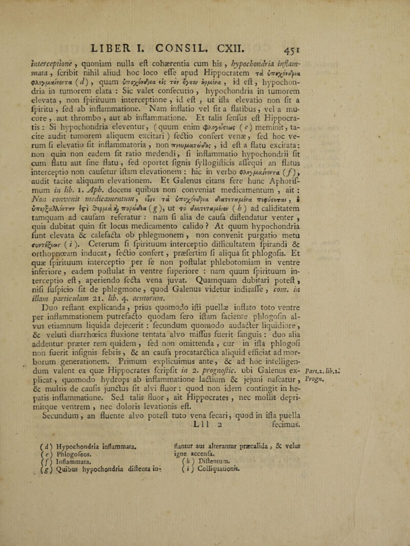 interceptione , quoniam nulla eft cohaerentia cum his , hypochondria inflavi' mata , fcribit nihil aliud hoc loco eflfe apud Hippocratem v7r$%ov<fyix QXiyfjinmvTa. (d) , quam v7ro%M<Pt>tct ik roy oyttw fy/uivct , id eft , hypochon¬ dria in tumorem elata : Sic valet confecutio , hypochondria in tumorem elevata , non fpirituum interceptione , id eft , ut ifta elevatio non fit a fpiritu , fied ab inflammatione. Nam inflatio vel fit a flatibus, vel a mu¬ core , aut thrombo , aut ab inflammatione. Et talis fenfus eft EJippocra- tis: Si hypochondria eleventur, (quum enim <#*oydcua; ( e) meminit, ta¬ cite audit tumorem aliquem excitari ) fiedlio confert vena», fed hoc ve¬ rum fi elevatio fit inflammatoria , non irnvjua.Tclthn , id eft a flatu excitata: non quin non eadem fit ratio medendi, fi inflammatio hypochondrii fit cum flatu aut fine flatu , fed oportet fignis fyllogifticis afiequi an flatus interceptio non caufetur iftam elevationem : hic in verbo q>teyy.u./wTet (/), audit tacite aliquam elevationem. Et Galenus citans fere hunc Aphorif- mum in lib. i. Aph. docens quibus non conveniat medicamentum , ait : Non convenit medicamentum, ra vTrcyovftci dhainaf/ha. 7repu<r»Ts*< , * *v ifi SnpfAtx, TTv^dxha. (g ), ut 70 Jiainetfxhov ( h ) ad caliditatem tamquam ad caufam referatur : nam fi alia de caufa diftendatur venter , quis dubitat quin fit locus medicamento calido ? At quum hypochondria fiunt elevata & calefabta ob phlegmonem , non convenit purgatio metu cvntfqMs (i). Ceterum fi fipirituum interceptio difficultatem fipirandi &c orthopnoeam inducat, fedlio confert, prasfertim fi aliqua fit phlogofis. Et qua; fipirituum interceptio per fie non poftulat phlebotomiam in ventre inferiore , eadem poftulat in ventre fiuperiore : nam quum fipirituum in¬ terceptio eft , aperiendo fieda vena juvat. Quamquam dubitari poteft , nifi fiufpicio fit de phlegmone, quod Galenus videtur indieafle , com. in illam particulam 21. lib. 4. exutorum. Duo reftant explicanda, prius quomodo ifti puellas inflato toto ventre per inflammationem putrefa&o quodam flero iftam faciente phlogofin al¬ vus etiamnutn liquida dejecerit : Aecundum quomodo audadter liquidiore, & veluti diarrhoeica fluxione tentata alvo miflus fuerit fanguis: duo alia addentur praster rem quidem , fied non omittenda , cur in ifta phlogofi non fuerit infignis febris, & an caufa procatanflica aliquid efficiat ad mor¬ borum generationem. Primum explicuimus ante, &c ad hoc intelligen* dum valent ea qua; Hippocrates ficripfit in 2. prognojiic. ubi Galenus ex¬ plicat , quomodo hydrops ab inflammatione la&ium & jejuni nafcatur , & multis de caufis juntftus fit alvi fluor : quod non idem contingit in he¬ patis inflammatione. Sed talis fluor , ait Hippocrates , nec mollit depri- mitque ventrem , nec doloris levationis eft. Secundum, an fluente alvo poteft tuto venafecari, quod in ifta puella L 11 2 fecimus. ( d) Hypochondria inflammata. (e) Phlogofeos. (f) Inflammata. (#) Quibus hypochondria diftenta in¬ flantur aut alterantur praecalida, & velut igne accenfa. ( h ) Dillentum. ( i) Colliquationis. Part.z, lib Frogn,