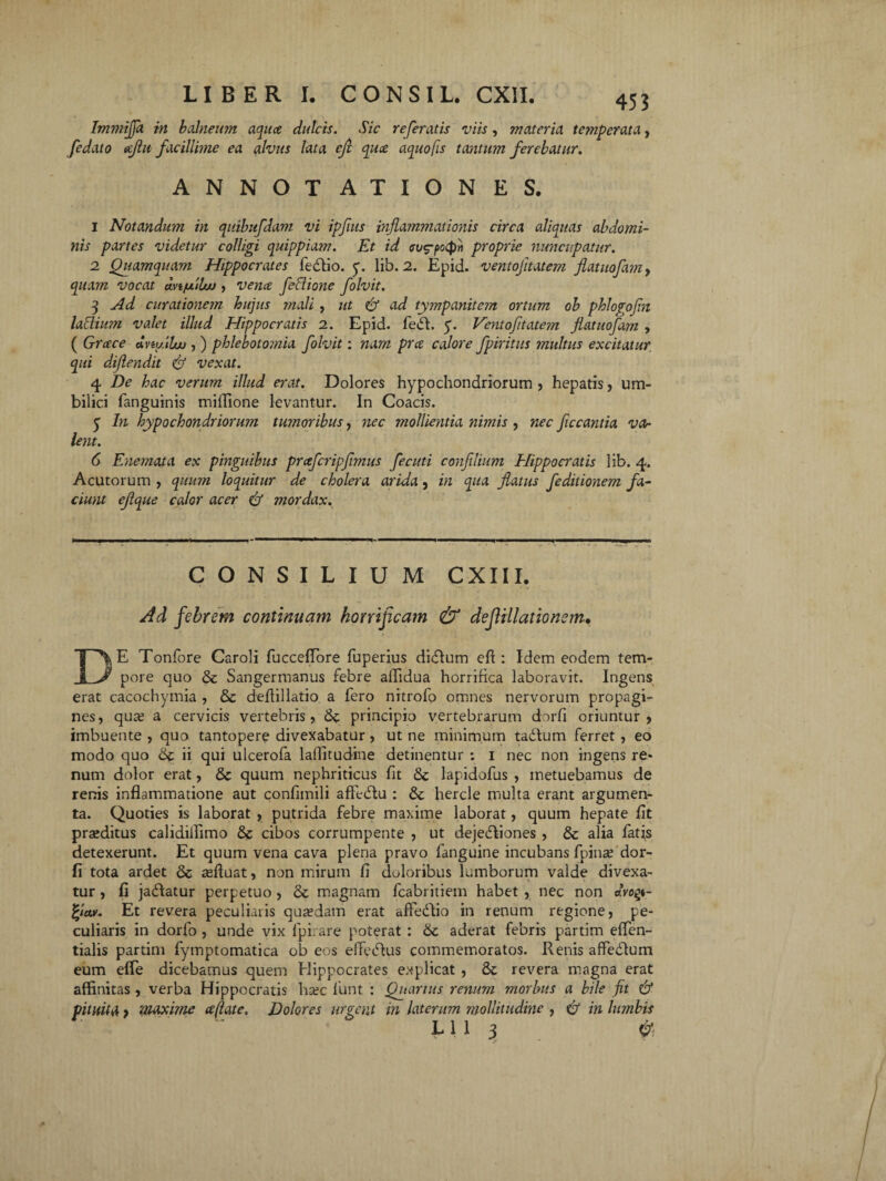 Immiffa in balneum aqua dulcis. Sic referatis viis, materia temperata, fedato ajht facillime ea alvus lata eji qua aquofis tantum ferebatur. ANNOTATIONES. 1 Notandum in quibitfdam vi ipfuts inflammationis circa aliquas abdomi¬ nis partes videtur colligi quippiam. Et id cu^potpn proprie nuncupatur. 2 Quamquam Hippocrates feCtio. y. lib. 2. Epid. ventojitatem flatuofamy quam vocat uvt/xduf , vena fetlione folvit. q Ad curationem hujus mali, ut & ad tympanitejn ortum ob phlogofln lattium valet illud Hippocratis 2. Epid. feCt. 5. Ventofitatem flatuofam , ( Grace dvtullw , ) phlebototnia folvit: nam pra calore fpiritus multus excitatur, qui diflendit & vexat. 4 De hac verum illud erat. Dolores hypochondriorum , hepatis, um¬ bilici fanguinis miflione levantur. In Coacis. 5 In hypochondriorum tumoribus, nec mollientia nimis , 'nec fccantia va¬ lent. 6 Enemata ex pinguibus prafcripfimus fecuti confllium Hippocratis lib. 4. Acutorum , quum loquitur de cholera arida, in qua flatus feditionem fa¬ ciunt eflque calor acer mordax. —•— CONSILIUM CXIII. Ad febrem continuam horrificam & de fi Hiat io nem* DE Tonfore Caroli fucceffore fuperius diCtum efi : Idem eodem tem¬ pore quo & Sangermanus febre affidua horrifica laboravit. Ingens erat cacochymia , & defiillatio a fero nitrofo omnes nervorum propagi¬ nes, qute a cervicis vertebris, principio vertebrarum dorfi oriuntur, imbuente , quo tantopere divexabatur, ut ne minimum tadtum ferret , eo modo quo ii qui ulcerofa laffitudine detinentur : 1 nec non ingens re* num dolor erat, & quum nephriticus fit lapidofus , metuebamus de renis inflammatione aut confimili affeCtu : hercle multa erant argumen¬ ta. Quoties is laborat , putrida febre maxime laborat, quum hepate fit praeditus calidiflimo cibos corrumpente , ut dejectiones , & alia fatis detexerunt. Et quum vena cava plena pravo fanguine incubans fpinae dor¬ fi tota ardet & afluat, non mirum fi doloribus lumborum valde divexa¬ tur , fi jactatur perpetuo , & magnam fcabritiem habet , nec non dvop- %iav. Et revera peculiaris quaedam erat affeCtio in renum regione, pe¬ culiaris in dorfo , unde vix fpi.are poterat : 6c aderat febris partim eflen- tialis partim fymptomatica ob eos effeCtus commemoratos. Renis afifeCtum eum effe dicebamus quem Hippocrates explicat , & revera magna erat affinitas, verba Hippocratis hsec fiunt : Quartus renum morbus a bile jit & pituita p maxime a (late. Dolores urgent in laterum mollitudine , & in lumbis EU 3 0