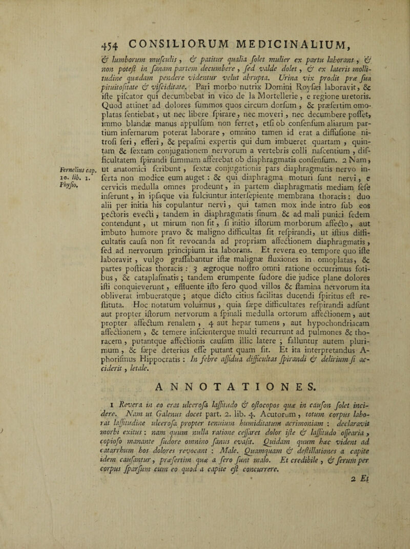 '& lumborum mufculis , & patitur qualia folet mulier ex partu laborans , non potejl in fanam partem decumbere , fed valde dolet, & ex lateris molli¬ tudine qucedam pendere videntur velut abrupta. Urina vix prodit prce fua pituitofitate & vifciditate. Pari morbo nutrix Domini Royfad laboravit, & iffe pifcator qui decumbebat in vico de la Mortellerie , e regione uretoris. Quod attinet ad dolores fummos quos circum dorfuin , & prrefertim oino- platas Tendebat, ut nec libere fpirare, nec moveri , nec decumbere pollet, immo blanda manus appulfum non ferret, etfi ob confenfum aliarum par¬ tium infernarum poterat laborare , omnino tamen id erat a diffufione ni- trofi feri, efferi, & pepafmi expertis qui dum imbueret quartam , quin¬ tam & fextam conjugationem nervorum a vertebris colli nafcentium , dif¬ ficultatem fpirandi fummam afferebat ob diaphragmatis confenfum. 2 Nam, Femellas cap. ut anatomici fcribunt , fextse conjugationis pars diaphragmatis nervo in- !©• Hb. 1. ferta non modice eum auget : & qui diaphragma moturi funt nervi, e Phyfio. cervicis medulla omnes prodeunt, in partem diaphragmatis mediam lefe inferunt, in ipfaque via fulciuntur interfepiente membrana thoracis: duo alii per initia his copulantur nervi, qui tamen mox inde intro fub eos pedoris evedi, tandem in diaphragmatis finum 8c ad mali punici fedem contendunt , ut mirum non fit, fi initio ifforum morborum affedo, aut imbuto humore pravo & maligno difficultas fit refpirandi, ut illius diffi¬ cultatis caufa non fit revocanda ad propriam affedionem diaphragmatis , fed ad nervorum principium ita laborans. Et revera eo tempore quo iffe laboravit , vulgo graffabantur ifhe maligna? fluxiones in omoplatas, & partes poflicas thoracis : 3 ^groque noftro omni ratione occurrimus foti¬ bus , & cataplafmatis; tandem erumpente fudore die judice plane dolores ifli conquieverunt, effluente ifto fero quod villos & flamina nervorum ita obliverat imbueratque ; atque dido citius facilitas ducendi fpiritus eft re- flituta. Hoc notatum voluimus , quia fa?pe difficultates refpirandi adlunt aut propter iflorum nervorum a fpinali medulla ortorum affedionem, aut propter affedum renalem , 4 aut hepar tumens , aut hypochondriacam affedionem , & temere infeienterque multi recurrunt ad pulmones & tho¬ racem , putantque affedionis caufam illic latere ; falluntur autem pluri¬ mum , & fa?pe deterius effe putant quam fit. Et ita interpretandus A- phorifmus Hippocratis: In febre affidua difficultas fpirandi & delirium fi ac¬ ciderit , letale. ANNOTATIONES. I Revera in eo erat ulcerofa lajfitudo & ofocopos qua in caufon folet inci¬ dere. Nam ut Galenus docet part. 2. lib. 4. Acutorum , totum corpus labo¬ rat hjjitudine ulcerofa propter tenuium humiditatum acrimoniam : declaravit morbi exitus: nam quum nulla ratione ce far et dolor ifie & laffitudo ofearia > copiofo manante fudore omnino fanus evafit. Quidatn quum hac vident ad catarrhum hos dolores revocant : Male. Quamquam & deffillatio?ies a capite idem caufantur, prcefertim qua a fero funt malo. Et credibile , & ferum per corpus fparfum cum eo quod a capite eft concurrere. • 2 Et