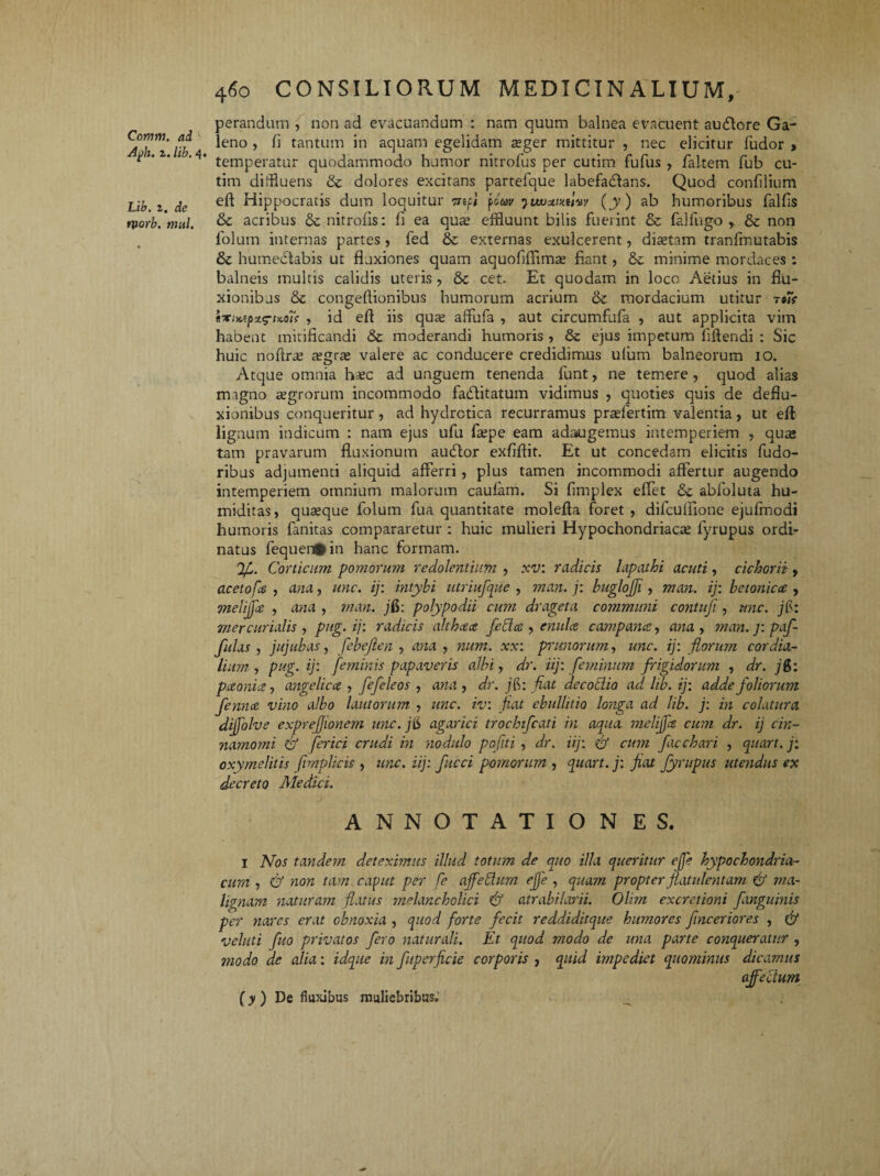 Comm. ai Agh. z.lib.4' Lib. z. de tvorb, mul. perandum , non ad evacuandum : nam quum balnea evacuent audlore Ga¬ leno , fi tantum in aquam egelidam a?ger mittitur , nec elicitur fudor , temperatur quodammodo humor nitrofus per cutim fufus , faltem fub cu- tim diffluens & dolores excitans partefque labefactans. Quod confilium eft Hippocratis dum loquitur mfi foav luvatmuvv (y) ab humoribus fallis & acribus & nitrolis: fi ea quae effluunt bilis fuerint & falfugo & non folurn internas partes, fed & externas exulcerent, diaetam tranfmutabis & humedtabis ut fluxiones quam aquoliffimae fiant, & minime mordaces : balneis multis calidis uteris , Sc cet. Et quodam in loco Aedus in flu¬ xionibus & congeftionibus humorum acrium & mordacium utitur tk «xix.tpzg-uaTf , id efl iis qua; affufa , aut circumfufa , aut applicita vim habeat mitificandi & moderandi humoris , & ejus impetum ffflendi : Sic huic noflrae tegrte valere ac conducere credidimus ufum balneorum io. Atque omnia h^c ad unguem tenenda funt, ne temere , quod alias magno aegrorum incommodo fadfitatum vidimus , quoties quis de deflu¬ xionibus conqueritur , ad hydrctica recurramus praefertim valentia, ut eft lignum indicum : nam ejus ufu faepe eam adaugemus intemperiem , quas tam pravarum fluxionum audior exfiflit. Et ut concedam elicitis fudo- ribus adjumenti aliquid afferri, plus tamen incommodi affertur augendo intemperiem omnium malorum caularri. Si fimplex effet & abfoluta hu- miditas, quaque folum fua quantitate molefta foret , difcullione ejufmodi humoris fanitas compararetur : huic mulieri Hypochondriacae fyrupus ordi¬ natus fequenfcin hanc formam. Corticum pomorum redolentium , xv: radicis lapathi acuti, cichorii , acetofe , ana, unc. ij: intybi utriufque , man. j: buglojji, man. ij: betonica , melijpe , ana , man. jfi: polypodii cum drageta communi contuji, unc. jis: mer cur iulis , pug. ij: radicis althcea fedce , enula campance, ana , m an. j: p of¬ fulas , jujubas, febejien , ana , num. xx: primorum, unc. ij: florum cor dia¬ lium , pug. ij: feminis papaveris albi, dr. iij: feminum frigidorum , dr. j&: pitonii? ■, angelicct , fefeleos , ana , dr. j6: fiat decoctio ad lib. ij: adde foliorum femue vino albo lautorum , unc. iv: fiat ebullitio longa ad lib. j: in colatura diffolve exprejjionem unc. j6 agarici trochifcati in aqua melijpe cum dr. ij cin¬ namomi (fi ferici crudi in nodulo pofiti , dr. iij: fi cum facchari , quart. j: oxymelitis fimplicis , unc. iij: fucci pomorum , quart. j: fiat fyrupus utendus ex decreto Medici. ANNOTATIONES. I Nos tayidem deteximus illud totum de quo illa queritur effe hypochondria¬ cum , fi non tam caput per fe affedum effe , quam propter fiatulentam fi ma¬ lignam naturam flatus ynelancholici fi atrabilarii. Olim excretioni fanguinis per nares erat obnoxia , quod forte fecit reddiditqite humores fmceriores , (fi veluti fuo privatos fero naturali. Et quod modo de una parte conqueratur , modo de alia: idque in fuperficie corporis , quid impediet quominus dicamus affectum (y ) De fluxibus muliebribus^