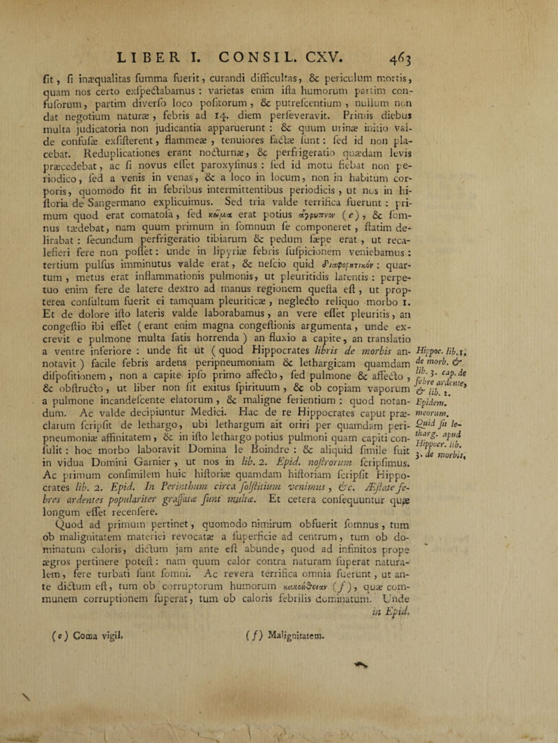 fit, fi inaequalitas fumma fuerit, curandi difficultas, periculum mortis, quam nos certo exfpedtabamus : varietas enim ifta humorum parlim con- fuforum, partim diverfo loco pofitorum , & putrefcentium , nullum non dat negotium natura , febris ad 14. diem perfeveravit. Primis diebus multa judicatoria non judicantia apparuerunt : &; quum urinae initio val¬ de confufae exfifferent, flammeae , tenuiores f a diae lunt: fed id non pla¬ cebat. Reduplicationes erant nodturnae, & perfrigeratio quaedam levis praecedebat, ac fi novus effiet paroxyfmus : led id motu fiebat non pe¬ riodico , fed a venis in venas, & a loco in locum, non in habitum cor¬ poris, quomodo fit in febribus intermittentibus periodicis, ut nos in hi- floria de Sangermano explicuimus. Sed tria valde terrifica fuerunt : pri¬ mum quod erat comatofa, led x&rast erat potius dypu7rvw (e), & fcm- nus taedebat, nam quum primum in fomnum fe componeret, flatim de¬ lirabat : fecundum perfrigeratio tibiarum <k pedum faepe erat , ut reca¬ lefieri fere non poffiet: unde in lipyrke febris lufpicionem veniebamus : tertium pulfus imminutus valde erat, & nefcio quid J^iatpoftiriyJv : quar¬ tum , metus erat inflammationis pulmonis, ut pleuritidis latentis : perpe¬ tuo enim fere de latere dextro ad manus regionem quefia eff, ut prop- terea confiiltum fuerit ei tamquam pleuriticte , negledlo reliquo morbo 1. Et de dolore ifto lateris valde laborabamus , an vere eflet pleuritis, an congeffio ibi effiet (erant enim magna congeffionis argumenta , unde ex¬ crevit e pulmone multa fatis horrenda ) an fluxio a capite, an translatio a ventre inferiore : unde fit ut ( quod Hippocrates libris de ?norbis an¬ notavit ) facile febris ardens peripneumoniam 6c lethargicam quamdam difpofitionem , non a capite ipfo primo affedto, fed pulmone & affedo , & obftrudlo , ut liber non fit exitus fpirituum , & ob copiam vaporum a pulmone incandefcente elatorum , & maligne ferientium : quod notan¬ dum. Ac valde decipiuntur Medici. Hac de re Hippocrates caput prae¬ clarum feripfit de lethargo, ubi lethargum ait oriri per quamdam peri- pneumoniae affinitatem , 6c in illo lethargo potius pulmoni quam capiti con- fulit : hoc morbo laboravit Domina le Boindre : & aliquid fimile fuit in vidua Domini Garnier , ut nos in lib. 2. Epid. nojlrorum. lcripfimus. Ac primum confimilem huic hifforke quamdam hiftoriam fcripfit Hippo¬ crates lib. 2. Epid. In Perinthum circa foljlitium venimus , &c. /Ejhite fe¬ bres ardentes populariter grajjata funt milita. Et cetera confequuntur quge longum effiet recenfere. Quod ad primum pertinet, quomodo nimirum obfuerit fomnus , tum ob malignitatem materiei revocatae a fuperficie ad centrum, tum ob do¬ minatum caloris, dictum jam ante eff abunde, quod ad infinitos prope regros pertinere poteft: nam quum calor contra naturam fuperat natura¬ lem , fere turbati funt fomni. Ac revera terrifica omnia fuerunt, ut an¬ te diftum eff, tum ob corruptorum humorum KtuonSeixv (/), quae com¬ munem corruptionem fuperat, tum ob caloris febrilis dominatum. Unde in Epid» Hitpoc. Hb. r. de morb. & lib. 3. cjp.de febre ardtnte, & lib. z. Epidem. meorum. Quid fit le- tharg. apud Hippocr. iib. 3. de morbis,