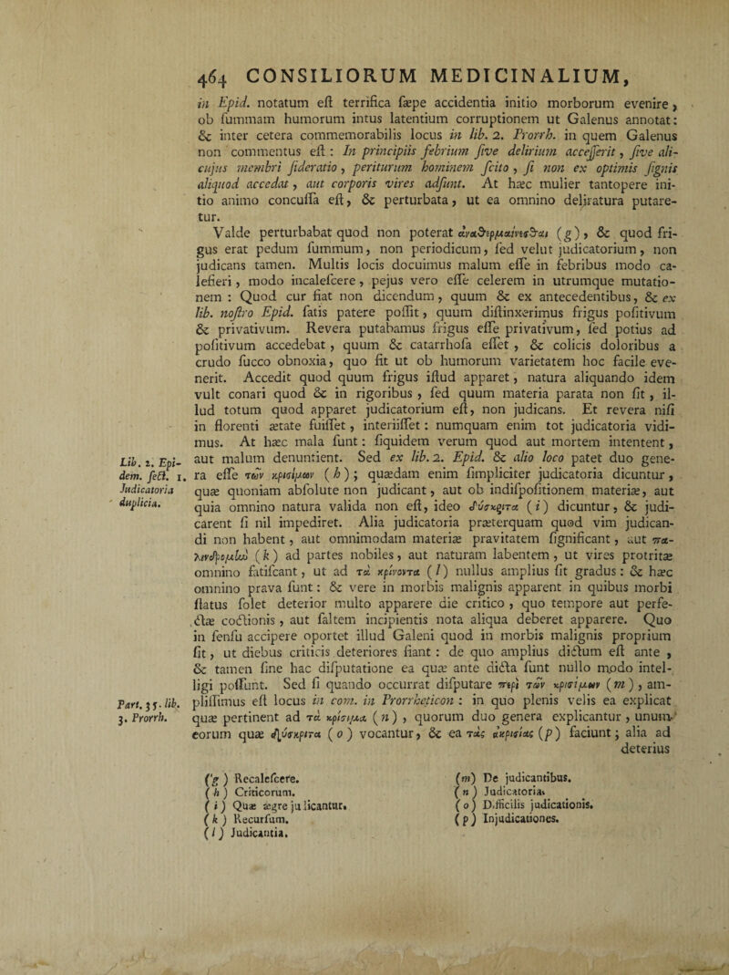 dem. feft. Judicatoria ' duplicia. Pari. 3 j. Ii 3. Prorrh. 464 CONSILIORUM MEDICINALIUM, in Kpid. notatum efl terrifica faspe accidentia initio morborum evenire, ob fummam humorum intus latentium corruptionem ut Galenus annotat: & inter cetera commemorabilis locus in lib. 2. Prorrh. in quem Galenus non commentus eA : In principiis febrium five delirium accejferit, five ali- cujus membri Jideratio, periturum hominem fcito , fi non ex optimis ftgnis aliquod accedat, aut corporis vires adfunt. At hxc mulier tantopere ini¬ tio animo concufla eA, Se perturbata, ut ea omnino deliratura putare¬ tur. Valde perturbabat quod non poterat dvet&pfJtctmsS-ctt (g), Se quod fri¬ gus erat pedum fummum, non periodicum, fed velut judicatorium, non judicans tamen. Multis locis docuimus malum efTe in febribus modo ca¬ lefieri , modo incalefcere, pejus vero effle celerem in utrumque mutatio¬ nem : Quod cur fiat non dicendum , quum Se ex antecedentibus, Se ex lib. nojlro Epid. fatis patere poflit, quum diffinxerimus frigus pofitivum Se privativum. Revera putabamus frigus efTe privativum, fed potius ad pofitivum accedebat , quum Se catarrhofa effet , Se colicis doloribus a crudo fucco obnoxia, quo fit ut ob humorum varietatem hoc facile eve¬ nerit. Accedit quod quum frigus iftud apparet, natura aliquando idem vult conari quod Se in rigoribus , fed quum materia parata non fit , il¬ lud totum quod apparet judicatorium efl, non judicans. Et revera nifi in florenti fetate fuiiflet, interiifflet: numquam enim tot judicatoria vidi¬ mus. At hasc mala funt: fiquidem verum quod aut mortem intentent, aut malum denuntient. Sed ex lib. 2. Epid. Se alio loco patet duo gene- It ra efTe ruv ypustiauv (£); qutedain enim flmpliciter judicatoria dicuntur, qute quoniam abfolute non judicant, aut ob indifpofitionem materise, aut quia omnino natura valida non eft, ideo ICcy-gna [i) dicuntur, Se judi¬ carent fi nil impediret. Alia judicatoria praeterquam quod vim judican¬ di non habent, aut omnimodam materife pravitatem fignificant, aut 7r«- K/vcfpOjuUt} (k) ad partes nobiles, aut naturam labentem , ut vires protritae omnino fatifeant, ut ad rd xfttvovra. (/) nullus amplius fit gradus: Se haec omnino prava funt: Se vere in morbis malignis apparent in quibus morbi flatus folet deterior multo apparere die critico , quo tempore aut perfe- dtae codtionis, aut faltem incipientis nota aliqua deberet apparere. Quo in fenfu accipere oportet illud Galeni quod in morbis malignis proprium fit, ut diebus criticis deteriores flant : de quo amplius diftum efl ante , Se tamen fine hac difputaticne ea qute ante didta funt nullo n\odo intel- ligi poffiunt. Sed li quando occurrat difputare rftpi tov x.pi<ri/jiuv (m) , arn- 7. plillimus efl locus in com. in Prorrheticon : in quo plenis velis ea explicat qux pertinent ad rd x.pUt/x& («) , quorum duo genera explicantur , unum-' eorum quas IfusupiTa. (0) vocantur, Se ea ta; chcpipicts (p) faciunt; alia ad deterius (‘g ) Recalefcere. ( h ) Criticorum. (i) Quae segre julicantur. ( k ) Recurfum. (I) Judicantia. (mj De judicantibus. ( n ) Judicatoria» (0) D.fficiiis judicationis. ( p ) Injudicationes.