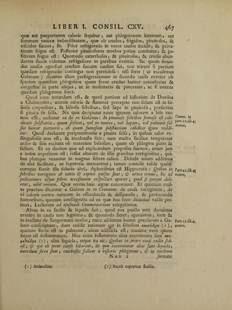 qua» aut paupertatem caloris fequitur, aut phlegmonem internam , aut fummam naturas imbecillitatem, quas ob crudos, frigidos, pituitofos, <$c vifcidos fuccos , fit. Prior refrigeratio in veros caufos incidit, & priva¬ tivum frigus eft. Pofierior pituitofiores morbos potius comitatur, & po- fitivum frigus eft : Quomodo catarrhofos, & pituitofos, & crudis abun¬ dantes fuccis videmus refrigefcere in partibus extimis. Sic quum fecun¬ dus caufus agnofcat crudum fuccum caufam fui, non mirum fi partium quasdam refrigeratio contingat non perniciofa : nifi forte ( ut excufemus Galenum ) dicamus iftam perfrigerationem in fecundo caufo evenire ob ipeciem quamdam phlogofeos quam fovet crudus humor conculcatus & congeftus in parte aliqua , ut in mefenterio &: pancreate, ac fi interna quasdam phlegmone foret. Quod vero notandum eft, & quod pertinet ad hiftoriam de Domina a Chalmontio, urentis caloris & flammei perceptio non folum eft in bi- liolis corporibus, & biliofis febribus, fed faspe in pituitofis , prasfertim fi pituita fit falfa. Ne quis decipiatur ratus igneum calorem a bile tan¬ tum efte, audiatur ea de re Galenus: In pituitofis febribus fumofa ejl cali- Comm. in ditatis fubjlantia , quum fcilicet, vel in ventre , vel hepate, vel pulmone fal- fus humor putruerit , ob quam fumofam fubjlantiam caliditas ignea reddi¬ tur. Quod declarant peripneumonias a pituita falfa , in quibus calor ex- ftinguibilis non eft, inexhaufta fitis : nam multo facilius temperatur ardor & fitis excitata ob materiam biliofam , quam ob phlegma putre falfum. Et ex duobus quas ad explicandum propofita fuerunt, unum jam a nobis expofitum eft : reftat alterum de illis gravibus vertiginibus , qui¬ bus plerique vexantur in magnas febres cafuri. Deinde unum addemus de alvi facilitate, ut lejenteria metueretur; tamen contulit valde qualil- cumque fuerit ifta folutio alvi, Aphorifmus eft Hippocratis .* Quibus in Part.41.Uk febribus vertigines ab initio & capitis pulfus funt , & urina tenuis, his ad acutor, judicationes ufque febris accefjionem exjpettare oportet ; quod fi quoque deli¬ rent , nihil mirum. Quas omnia huic asgras conveniunt. Et quoniam mul¬ ta praeclare dicuntur a Galeno in eo Comment. de caufa vertiginum , de vi caloris contra naturam in effundendis & diftipandis , & provocandis humoribus, quorum intelligentia ad ea quas hoc loco dicuntur valde per¬ tinet, Ledlorem ad ejufmodi Commentarium relegabimus. Alvus in ea facilis & liquida fuit , quod nos paullo ante docuimus evenire in caufo non legitimo, & quomodo fieret, aperuimus , item & in tradlatu de Sangermani morbo; nunc addemus locum prasclarum a Ga- Part.17.lib. leno confcriptum , dum reddit rationem cjpr in febribus Kavedfyst (r), tieutor* quarum focus eft in pulmone , alvus adftndla eft, maxime vero quum hepar eft inflammatum. Hoc enim inflammato alias excrementa funt axru- pstPrdJ\tct (t) , alias liquida , atque ita ait: Quibus in jecore caufi radix fub- efl, & qui ob jecur caufo laborant, iis quee excernuntur alias funt liquida, interdum ficca funt, combujlis fcilicet a vifceris phlegmone , & in nucleum N n n 2 formatis (s ) ArcUntibus. (t) Baccis caprarum fimilia.