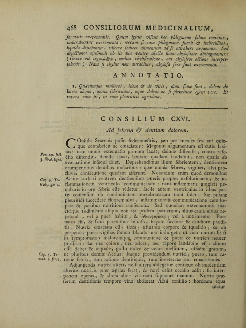 Part.i9• fett- J. lib.o.Epid. Cap. 9. Te- trab.ijet.4. Cap . f. Ts~ trab, i. /er.4. 468 CONSILIORUM MEDICINALIUM, formatis excrementis. Quum igitur vifcus hoc phlegmone folum tentatur , indurabuntur excrejnenta : verum fi cum phlegmone fuerit & imbecillitas , liquida dejiciuntur, vifcere fcilicet alimentum ad fe attrahere nequeunte. Sed dejectiones ejufmodi ab iis qua ventre ajfetio fiunt chylofitate diflinguuntur-: ( Grace r« yuxuSrat, melius chylificatione, aut chylo[eos aClione interpre¬ taberis. ) Nam (i chylus non attrahitur, chylofa fere funt excrementa. ANNOTATIO. 1. Quacumque mulieres , idem & de viris , dum fana funt , dolent de latere aliquo , quum febricitant, aque dolent ac fi pleuritica eflcnt vere. Et revera cum iis, ut cum pleuriticis agendum. CONSILIUM CXVI. Ad febrem & dentium dolorem• COnfulis Scaronis pullo fedecimeflris, jam per menfes fex aut quiiv que contabefcit ac emaciatur : Magnum argumentum eft cutis laxi¬ tas : nam omnis extenuatio primum laxat, deinde diftendit; contra refe- blio diflendit, deinde laxat, laxitate quadam laudabili , non qualis ab evacuatione infequi folet. Deprehendimus illum febrientem , dentientem erumpentibus dentibus molaribus : quas omnia febres, vigilias, alvi pro¬ fluvia conlecutione quadam afferunt. Notandum enim qucd demonffrat Aetius turbari ventrem dentientibus pueris propter exfolutionem , & in¬ flammationem ventriculo communicatam : nam inflammatis gingivis pe¬ culiaris in ore febris elfe videtur : facile autem ventriculus in illius par¬ tis confenfum ob continuitatem membranarum trahi folet. Sic putant pleui itidi fuccedere fluorem alvi , inflammationis communicatione cum he¬ pate partibus nutritioni confecratis. Sed quoniam extenuationis ma¬ cieique rudimenta aliqua non ita pridem paruerunt, illius caula altius re¬ petenda , vel a pueri habitu , & icPioooyxpaeia , vel a nutrimento. Puer natus eft, fatus parentibus biliofis, hepate flcciore & calidiore praedi¬ tis : Nutrix emaciata efl , ficca , sefluante corpore <Se fqualido , & ob perpetuas pueri vigilias fomno blando non indulget: ut non mirum fit fi in fymptomaton malorumque, communione & pueri &c nutricis neuter proficiat: lac nec colore, nec odore, nec fapore laudabile efl: album efle debet & aequale, guflu dulce &: velut mellitum, olfadlu gratum, ut pluribus definit Aetius: Itaque providendum nutrici, puero, tum ra¬ tione febiis, tum ratione dentitionis, tum inveteratas jam emaciationis. Adjungenda nutrix alteri, ne fi altera ablegetur continuo ob infolentiam alterius nutricis puer asgrius ferat, & novi calus occafio adiit: fic inter¬ ponent operas, & altera alteri vicariam fupponet manum. Nutrix pras- fertim dentitionis tempore vino abflineat Aedi confido : hordeata aqua utatur