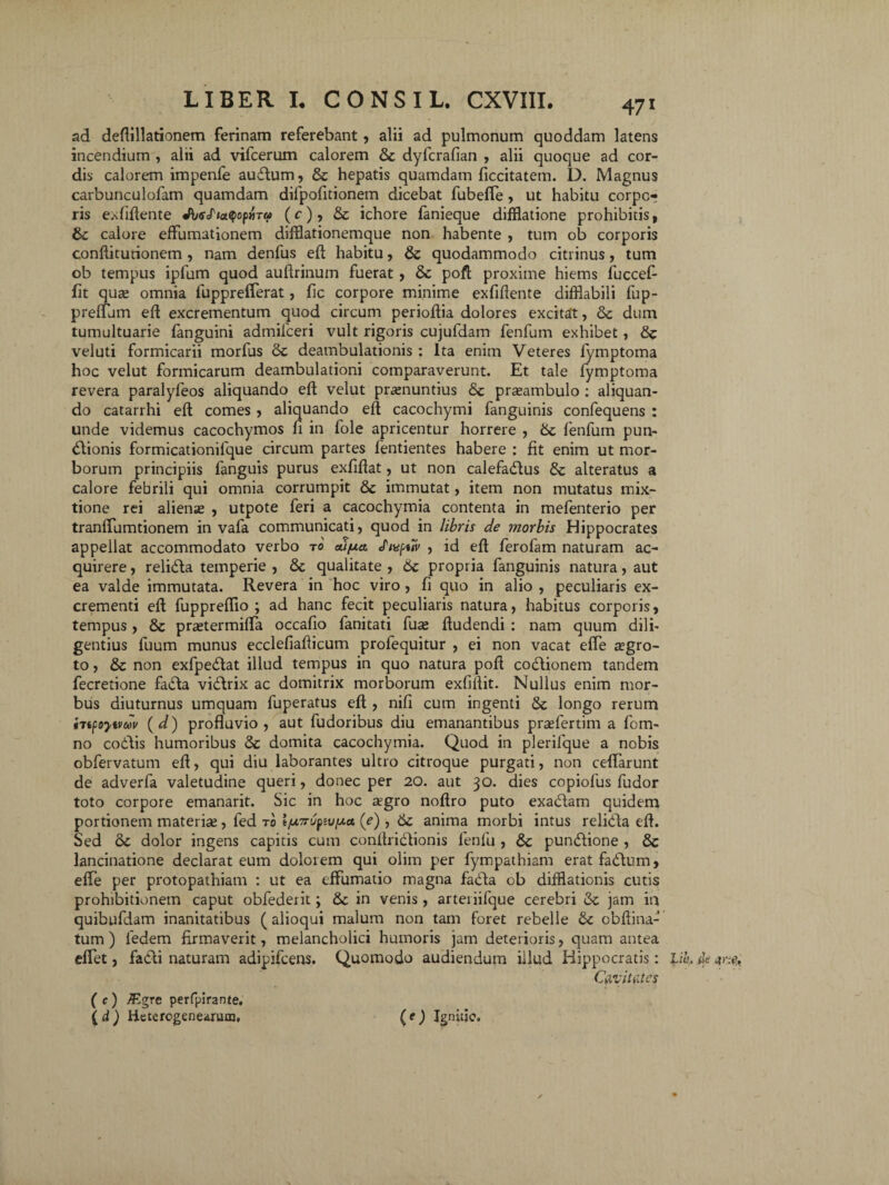 ad deflillationem ferinam referebant , alii ad pulmonum quoddam latens incendium , alii ad vifcerum calorem 8c dyfcrafian , alii quoque ad cor¬ dis calorem impenfe audum, & hepatis quamdam ficcitatem. D. Magnus carbunculofam quamdam difpofitionem dicebat fubefte , ut habitu corpo¬ ris exfiftente JbsfmQopyiTu (c), & ichore fanieque difflatione prohibitis, calore effumationem difflationemque non habente , tum ob corporis conftiturionem, nam denfus eft habitu, ite quodammodo citrinus, tum ob tempus ipfum quod auftrinum fuerat, ite pofl proxime hiems fuccefi- fit quse omnia fupprefferat, fic corpore minime exfiftente difflabili fup- preflum eft excrementum quod circum perioftia dolores excitat, ite dum tumultuarie fanguini admilceri vult rigoris cujufdam fenfum exhibet, ite veluti formicarii morfus ite deambulationis : Ita enim Veteres fymptoma hoc velut formicarum deambulationi comparaverunt. Et tale fymptoma revera paralyfeos aliquando eft velut praenuntius ite praeambulo : aliquan¬ do catarrhi eft comes , aliquando eft cacochymi fanguinis confequens : unde videmus cacochymos fi in fole apricentur horrere , ite fenfum pun- dionis formicationifque circum partes fentientes habere : fit enim ut mor¬ borum principiis fanguis purus exfiftat, ut non calefadus & alteratus a calore febrili qui omnia corrumpit &c immutat, item non mutatus mix¬ tione rei alienas , utpote feri a cacochymia contenta in mefenterio per tranftlimtionem in vafa communicati, quod in libris de morbis Hippocrates appellat accommodato verbo to fnspuv , id eft ferofam naturam ac¬ quirere , relida temperie , ite qualitate , 6c propria fanguinis natura, aut ea valde immutata. Revera in hoc viro, fi quo in alio , peculiaris ex¬ crementi eft fuppreflio ; ad hanc fecit peculiaris natura, habitus corporis, tempus, & prastermifta occafio fanitati fuse ftudendi : nam quum dili¬ gentius fuum munus ecclefiafticum profequitur , ei non vacat efte asgro- to, & non exfpedat illud tempus in quo natura poft codionem tandem fecretione fada vidrix ac domitrix morborum exfiftit. Nullus enim mor¬ bus diuturnus umquam fuperatus eft , nifi cum ingenti ite longo rerum hifsytvdv (d) profluvio, aut fudoribus diu emanantibus prasfertim a fom- no codis humoribus & domita cacochymia. Quod in plerilque a nobis obfervatum eft, qui diu laborantes ultro citroque purgati, non ceflarunt de adverfa valetudine queri, donec per 20. aut 30. dies copiofus fudor toto corpore emanarit. Sic in hoc agro noftro puto exadam quidem portionem materia, fed ro (e) , 6c anima morbi intus relida eft. Sed & dolor ingens capitis cum conftridionis fenfu , ite pundione , 8c lancinatione declarat eum dolorem qui olim per fympathiam eratfadum, efte per protopathiam : ut ea eftumatio magna fada ob diiflationis cutis prohibitionem caput obfederit; ite in venis , arteriifque cerebri ite jam in quibufdam inanitatibus (alioqui malum non tam foret rebelle & obftina- tum ) ledem firmaverit, melancholici humoris jam deterioris, quam antea efiet, fadi naturam adipifcens. Quomodo audiendum iilud Hippocratis: LiL Ae Cavitates ( c) JEgrc perfpirante. \d) Hctcrogenearum, (e) Ignitje.