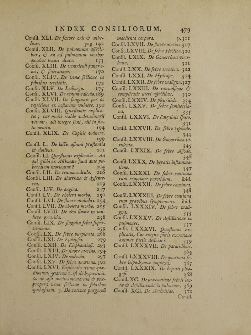 Confli. XLI. De fcctore oris & anhe¬ litus. pag. 142 Confil. XLII. De pulmonum afeili¬ bus , & an ad pulmonum morbos quadret tenuis di.eta. 133 Confil. XLIII. De ventriculigangrce¬ na , & fideratione. 170 Confil. XLI 7. De vena feblione in febribus tertianis. 172 Confil. XLV. De Lethargo. 17$ Confil. XLVI. De renum calculo. 189 Confil. XLVIl. De fanguinis per os rejecliotie ex cojlarum vulnere. 190 Confil. XLVIII. Quafiionis explica¬ tio ; cur multi valde valetudinarii vivant, alii integre fani, alii in fa¬ tu neutro. 194 Confil. XLIX. De Capitis vulnere. m Confil. L. De labiis afnini proflantia & dotibus. 201 Confil. LI. Quoflionis explicatio : An qui gibbi ex Afhmate fiunt ante pu¬ bertatem moriantur ? 204 Confil. LII. De renum calculo. 216 Confil. L1II. De diarrhoea & dyfente- ria. 219 Confil. LIV. De angina. 257 Confil. LV. De cholera morbo. 250 Confil. LVI. De fluore muliebri. 254 Confil. LVII. De cholera morbo. 255 Confil. LVIII. De alvi fluore in mu¬ liere gravida. 258 Confil. LIX. De fingultu febri fuper- veniente. 259 Confil. LX. De febre purpurata. 268 Confil. LXI. De Epilepfia. 279 Confil. LXII. De Elephantiafi. 293 Confil. LXI 1. Defluore uterino. 294 Confil. LXI V. De volvulo. 297 Confil. LXV. De febre quartana. 302 Confil. LXV1. Explicatio trium qua- ftionum, qctarum i.efl de hypnoticis. 2. de ufu 'medicamentorum & pra- propera vena feblione in febribus upiibufdam. 3, De ratione purgandi 479 macilenta corpora. p. 311 Confil. LXVII. De fluore uterino. 317 Confil.LXV III. De febre Heiiica.q 20 Confil. LXIX. De Gonorrhoea viru¬ lenta. 321 Confil. LXX. De febre erratica. 322 Confil. LXXI. De Hydrope. 324 Confil. LXXII. Dcfebre maligna.327 Confil. LXXIII. De convulfione & complicatis meri ajfeblibus. 350 Confli. LXXIV. Depleuritide. 334 Confil. LXXV. De febre femitertia- na. '3 3 £ Confil. LXXVI. De fanguinis fputo. 341 Confil. LXXVII. De febre typhode. 344 Confil. LXXVIIL De Gonorrhoea vi¬ rulenta. 34^ Confil. LXXIX. De febre Afiode. 34'6 Confil. LXXX. De hepatis inflamma¬ tione. 3 47 Confil. LXXXI. De febre continua cum eruptione parotidum. ibid. Confil. LXXX1I. De febre continua. 348 Confil. LXXXIII. De febre continua cum gravibus fymptomatis. ibid. Confil. LXXXI V. De febre mali- gna- 353 Confil. LXXXV. De deflillatione in pulmones. 3^7 Confil. LXXXVI. Quoflionis ex¬ plicatio, Cur exigua puris excretione animus facile dejiciat ? 399 Confil. LXXXVII. De parotidibus. 364 Confil. LXXXVIII. De quartana fe¬ bre leipo.hymice implexa. 36V Confil. LXXXIX. De hepatis phlo- g°fi- 1 368 Confil. XC. 7> pr ce cautione febris len- tce & deflillationis in pulmones. 369 Confil. XCL De Arthritide. 371 Confil.