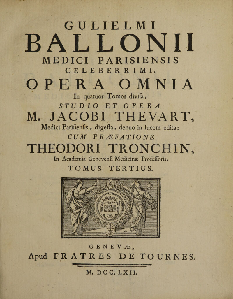 BALLONII MEDICI PARISIENSIS CELEBERRIMI, OPERA OMNIA m In quatuor Tomos divifa, STUDIO ET OPERA M. JACOBI THEVART, Medici Parii! en fis , digefta, denuo in lucem edita: CUM P RMFATIONE THEODORI TRONCHIN, In Academia Genevenfi Medicinae Profefforis. TOMUS TERTIUS. Apud FRATRES DE TOURNES.