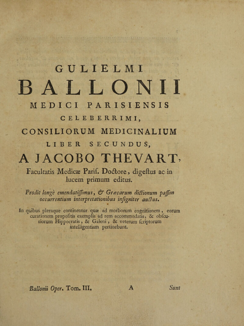 B A L L O NII MEDICI PARISIENSIS CELEBERRIMI, CONSILIORUM MEDICINALIUM LIBER SECUNDUS, A JACOBO THEVART, Facultatis Medicae Parif. Dodtore, digeftus ac in lucem primum editus. Frodit longe emendatijfimus, & Gr a carum dictionum pajfm occurrentium interpretationibus injigniter auftus, * In quibus pleraque continentur quse ad morborum cognitionem , eorum curationem propolitis exemplis ad rem accommodatis, & obfcu- riorum Hippocratis, & Gakni, &: veterum fcriptorum intelligentiam pertinebunt. v