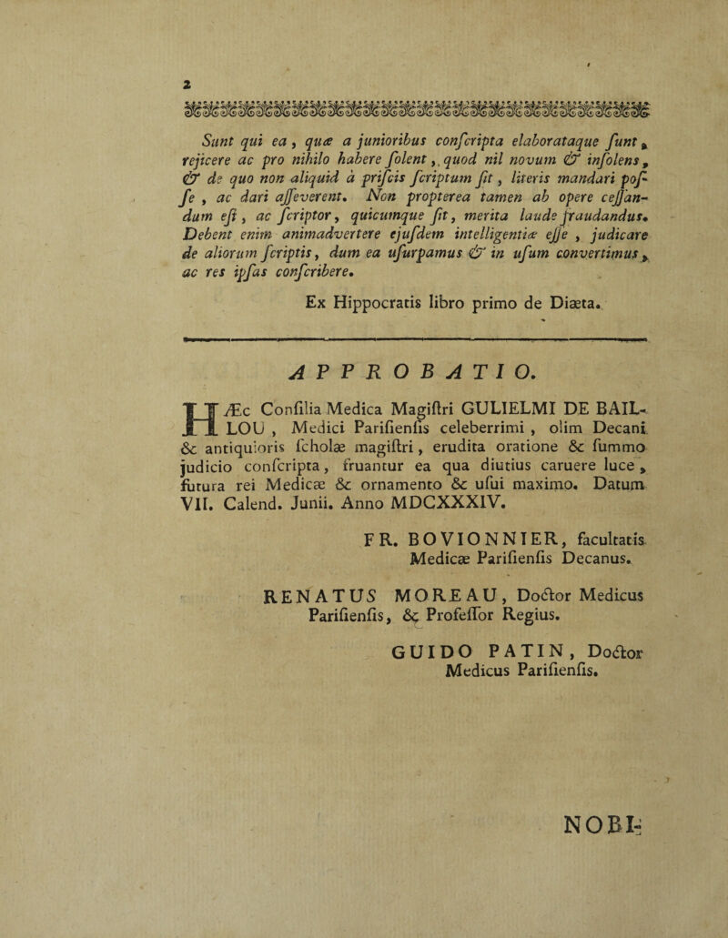 / 2 Sunt qui ea , qua a junioribus confcripta elaborataque funt % rejicere ac pro nihilo habere filent y quod nil no vum & infilens, & de quo non aliquid a prifiis firiptum fit, literis mandari pofi fi , ac dari ajfeverent. Non propter ea tamen ab opere cejfan- dum eji , ac firiptor, quicumque fit, merita laude praudandus. Debent enim animadvertere ejufdetn intelligentiee ejje , judicare de aliorum j'criptis, ea ufurpamus & in ufum convertimus > ac res ipfas confiribere• Ex Hippocratis libro primo de Diaeta. APPROBATIO. JEc Confilia Medica Magiftri GULIELMI DE BAIL- LOU , Medici Parifienfis celeberrimi , olim Decani Sc antiquioris fcholae magiftri, erudita oratione Sc fummo judicio confcripta, fruantur ea qua diutius caruere luce > futura rei Medicae &c ornamento & ufui maximo. Datum VlE Calend. Junii. Anno MDCXXX1V. FR. BOVIONNIER, facultatis Medicae Parifienfis Decanus. RENATUS MOREAU, Do&or Medicus Parifienfis, 6$ ProfefiTor Regius. GUIDO PATIN, Do&or Medicus Parifienfis. NOBI^