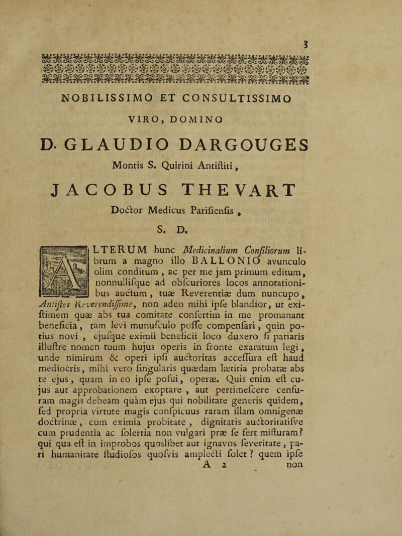 NOBILISSIMO ET CONSULTISSIMO VIRO, DOMINO D-GLAUDIO DARGOUGES Montis S. Quirini Antiftiti, JACOBUS THEVART Dodtor Medicus Parifienfls , S. D. LTERUM hunc Medicinalium Confiliortm li¬ brum a magno illo BALLONIO avunculo oiim conditum , ac per me jam primum editum, nonnullifque ad obfcuriores locos annotationi¬ bus audtum , tuae Reverentiae dum nuncupo, ■Antiftes KewrendijJime, non adeo mihi ipfe blandior, ut exi- ftimem quae abs tua comitate confertim in me promanant beneficia, tam levi munufculo pofTe compenfari, quin po¬ tius novi , ejufque eximii beneficii loco duxero fi patiaris ilruflre nomen tuum hujus operis in fronte exaratum legi, unde nimirum &c operi ipfi auctoritas acceflura efi haud mediocris, mihi vero fingularis quaedam laetitia probatse abs te ejus , quam in eo ipfe pofui, operae. Quis enim efl cu¬ jus aut approbationem exoptare , aut pertimefcere cenfu- ram magis debeam quam ejus qui nobilitate generis quidem, fed propria virtute magis confpicuus raram illam omnigenae doctrinae , cum eximia probitate , dignitatis aufkoritatifve cum prudentia ac folertia non vulgari prae fe fert mifturam? qui qua efl in improbos quoslibet aut ignavos feveritate , pa¬ ri humanitate ftudiofos quofvis amplecti folet ? quem ipfe A 2 non