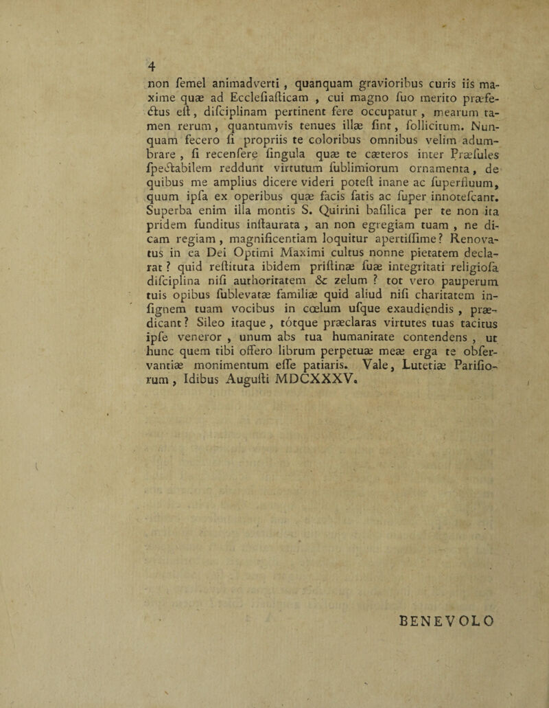 non femel animadverti , quanquam gravioribus curis iis ma¬ xime quae ad Ecclefiafticam , cui magno fuo merito praefe- dlus eit, difciplinam pertinent fere occupatur , mearum ta¬ men rerum, quantumvis tenues illae fint, follicitum. Nun¬ quam fecero fi propriis te coloribus omnibus velim adum¬ brare , fi recenfere lingula quae te cseteros inter Praefules fpeffcabilem reddunt virtutum fublimiorum ornamenta, de quibus me amplius dicere videri potefl inane ac fuperfluum, quum ipfa ex operibus quae facis fatis ac fuper innotefcanr. Superba enim illa montis S. Quirini bafilica per te non ita pridem funditus inllaurata , an non egregiam tuam , ne di¬ cam regiam, magnificentiam loquitur apertiflime? Renova¬ tus in ea Dei Optimi Maximi cultus nonne pietatem decla¬ rat ? quid reflituta ibidem priflinae fuae integritati religiofa difciplina nifi authoritatem &c zelum ? tot vero pauperum tuis opibus fublevatae familiae quid aliud nifi charitatem in- fignem tuam vocibus in coelum ufque exaudiendis , prae¬ dicant ? Sileo itaque , totque praeclaras virtutes tuas tacitus ipfe veneror , unum abs tua humanirate contendens , ut hunc quem tibi offero librum perpetuae meae erga te obfer- vantiae monimentum effe patiaris. Vale, Lutetiae Parilio¬ rum , Idibus Augufti MDCXXXV* BENEVOLO \ \