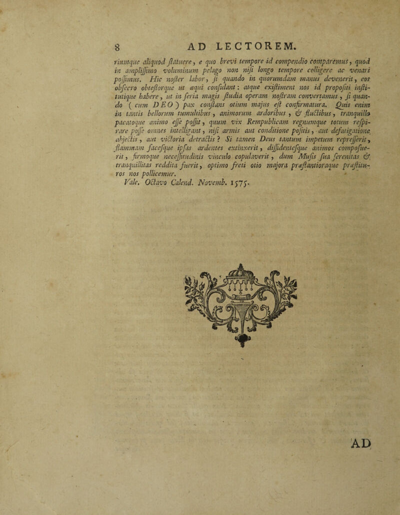 rinmque aliquod fldtuere, e quo brevi tempore id compendio comparemus, quod in a?nplifJimo voluminum pelago yion niji longo tempore colligere ac venari pojjimus. Hic nojler labor, fi quando in quorumdam manus devenerit, eos obfecro obtejlorque ut cequi confulant: atque exijliment nos id propofti infii- tutique habere, ut in feria magis jludia operam nojiram convertamus , fi quan¬ do ( cum DEO') pax conflatis otium majus ejl confirmatura. Quis enim in tantis bellorum tumultibus , animorum ardoribus , & fluflibus, tranquilla pacatoque animo ejfe pojjit, quum vix Rempublicam regnumque totum refpi- rare pofe omnes intelligant, nife armis aut conditione pofitis, aut defatigatione; abjectis , aut v id oria detractis ? Si tamen Deus tantum impetum repreferit, flammam facefque ipfas ardentes extinxerit, dijjidentefque animos compofue- rit, firmoque necejfitudinis vinculo copulaverit, dum Mufis fua ferenitas ©* tranquillitas reddita fuerit, optimo freti otio majora prceflantioraque proflitu¬ ros nos pollicemur. Vale. 0flavo Calend. Novemb. 1575. AD