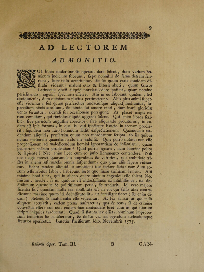 ADMONITIO. UI libris confcribundis operam dare folent, dum varium ho¬ minum judicium fubeunt, fiepe nonnihil de fama detrahi fen- tiunt 3 Ikpe fallo accerfuntur. Et fic quum varie quofdam di- lirahi videant , malunt otio &c litteris abuti , quum Gr^ce Latineque dodi aliquid praeclari edere poffint, quam nomine periclitando , ingenii fpecimen efferre. Alii in eo laborant quidem , fed timidiufcule, dum opinionum fludus pertimefcunt. Aliis plus animi fuper- effe videmus, fed quum praefradius audaciufque aliquid moliuntur, fu- percilium nimis attollunt, & nimio fui amore capti , dum inani gloriolae vento feruntur , ridendi fui occafionem porrigunt. At placet magis eo¬ rum confilium , qui timidius aliquid aggredi folent. Qui enim libros fcri- bit, five parietum angufliis coercitos , five aliquando prodituros , in ea¬ dem eft ipfe fortuna , in qua is qui fpedante Rofcio in fcenam prodie¬ rit , fiquidem non raro hominum fallit exfpedationem. Quamquam au¬ dendum aliquid, pradertim quum non mordeantur fcripta ab iis quibus natura meliorem quamdam indolem indulfit. Quis porro dubitat non efle propenfionem ad maledicendum homini ignorantiam & infantiam , quam paucorum codam prudentiam ? Quid porro ignaro , cum homine polito (k fapiente ? Nec enim licet cum eo jufto facramento contendere. Nifi nos magis movet quorumdam improbitas 6c vafrities > qui ambitiofe tri- fies in alienis animandis omnia fufpendunt, quo plus aliis fapere videan¬ tur. Edant tandem aliquid ut ambitioni fuse faciant fatis: nam dum eo¬ rum seftimabitur labor , habebunt forte quo fuam trifiitiam leniant. Alii minime boni funt, qui in alieno opere nimium ingenioli effe folent. Nec mirum , hercle , fi ut quifque efi indodiffimus & infulfiffimus , ita do- diifimum quemque & politifiimum petit , & traducit. Id vero majore licentia fit, quoniam nulla lex conflituta efi in eos qui falfo aliis contra¬ dicunt : maxime quum id de inflituto fit, ut intelligentiores ( fic enim di¬ cam ) plebeiis 6c mulierculis effe videantur. At lex fanxit ut qui falfo aliquem accufarit, eadem poena multaretur, qua &c reus, fi de crimine convidus effet: cur non eodem fine contendere licet cum iis qui aliorum fcripta iniquius traducunt. Quod fi flatuta lex effet, hominum improbo¬ rum temeritas fic cohiberetur , & dodis via ad agendum audendumquc fecurior aperiretur. Lutetias Pariliorum ldib. Novembris * BrJhfui Oper. Tom. III. B CAN-