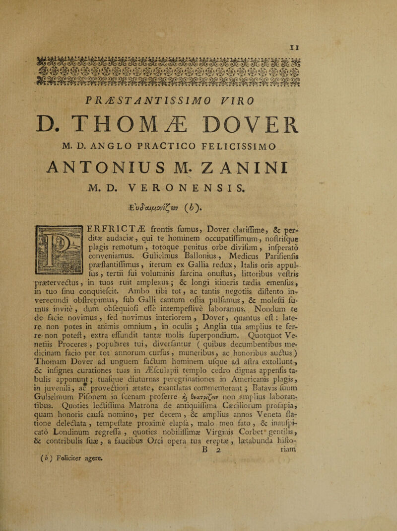 P R/ESTA NT IS SIMO VIRO D. THOMyE DOVER M. D. ANGLO PRACTICO FELICISSIMO ANTONIUS M- Z AN INI M. D. VERONENSIS. .E'u^ou/uovi^etv (A ). ERFRICTiE frontis fumus, Dover clariffime, <k per¬ dita audacia;, qui te hominem occupatiflimum, noftrifque plagis remotum , totoque penitus orbe divifum, infperato conveniamus. Gulielmus Ballonius , Medicus Parifienfis prarilantiffimus, iterum ex Gallia redux, Italis oris appul-. fus, tertii fui voluminis farcina onuflus, littoribus veflris pratervedtus, in tuos ruit amplexus; &z longi itineris tadia emenfus, in tuo finu conquiefcit. Ambo tibi tot, ac tantis negotiis didento in¬ verecundi obfirepimus, fub Galli cantum odia pulfamus , & moledi fu¬ mus invite , dum obfequiofi effe intempedive laboramus. Nondum te de facie novimus , fed novimus interiorem , Dover, quantus ed : late¬ re non potes in animis omnium , in oculis ; Anglia tua amplius te fer¬ re-non poted, extra effundit tanta molis fuperpondium. Quotquot Ve¬ nedis Proceres, populares tui, diverfantur (quibus decumbentibus me¬ dicinam facio per tot annorum curfus, muneribus, ac honoribus audlus ) Thomam Dover ad unguem fadlum hominem ulque ad aflra extollunt-, infignes curationes tuas in iEfculapii templo cedro dignas appenfis ta¬ bulis apponunt; tuafque diuturnas peregrinationes in Americanis plagis, in juvenili, ac provedliori atate, exantlatas commemorant ; Batavis fuum Gulielmum Pifonem in fcenam proferre QutrpiZeiv non amplius laboran¬ tibus. Quoties ledliffima Matrona de antiquiflima Casc-iliorum profapia, quam honoris caufa nomino, per decem , & amplius annos Veneta da¬ tione deledlata , tempedate proxime elapfa, malo meo fato , dz inaufpi- cato Londinum regreffa , quoties nobiliffima? Virginis Corbet gentilis, &: contribulis fuse, a faucibus Orci opera tua erepta; , laetabunda hido- B 2 riam ( b ) Feliciter agere.