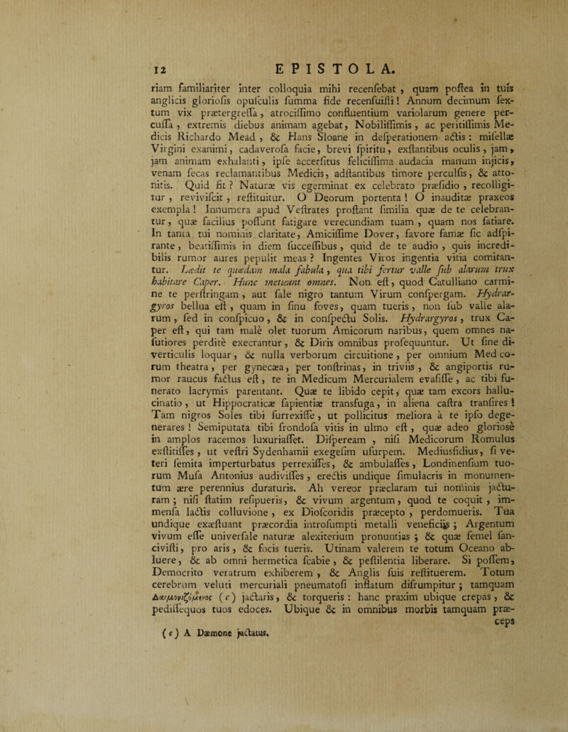 riam familiariter inter colloquia mihi recenfebat , quam poftea in tuis anglicis gloriofis opuicuiis fumma fide recenfuifti! Annum decimum fex- tum vix prsetergrefla, atrocifltmo confluentium variolarum genere per¬ culta , extremis diebus animam agebat, Nobiliffimis , ac peritiflimis Me¬ dicis Richardo Mead , Hans Sloane in defperationenr adlis: mifellse Virgini exanimi, cadaverofa facie, brevi fpiritu, exftantibus oculis, jam, jam animam exhalanti, ipfe accerfitus felicifllma audacia manum injicis, t”enam fecas reclamantibus Medicis, aditantibus timore perculfis, 6c atto¬ nitis. Quid fit ? Natura; vis egerminat ex celebrato prsefidio , recolligi¬ tur , revivifcit , reftituitur. O Deorum portenta ! O inaudita; praxeos exempla! Innumera apud Veftrates proltant fimilia qua; de te celebran¬ tur , quse facilius poliunt fatigare verecundiam tuam , quam nos fatiare. In tanta tui nominis claritate, Amiciilime Dover, favore famae fic adfpi- rante , beatiifimis in diem fucceflibus, quid de te audio , quis incredi¬ bilis rumor aures pepulit meas ? Ingentes Viros ingentia vitia comitan¬ tur. Lcedit te quaedam mala fabula , qua tibi fertur valle fub alarum trux habitare Caper. Hunc metuunt omnes. Non. eft:, quod Catulliano carmi¬ ne te perfringam , aut fale nigro tantum Virum confpergam. Hydrar- gyros bellua ell , quam in finu foves, quam tueris , non fub valle ala¬ rum , fed in confpicuo , in confpedlu Solis. Hydrargyros, trux Ca¬ per eft, qui tam male olet tuorum Amicorum naribus, quem omnes na- futiores perdite execrantur, & Diris omnibus profequuntur. Ut fine di¬ verticulis loquar, 6c nulla verborum circuitione , per omnium Med eo¬ rum theatra, per gyneesa, per tonftrinas, in triviis, & angiportis rur- mor raucus fadftus efi , te rn Medicum Mercurialem evafifle , ac tibi fu- nerato lacrymis parentant. Quse te libido cepit, quse tam excors hallu¬ cinatio, ut Hippocraticse fapientise transfuga, in aliena caftra tranfires ! Tam nigros Soles tibi furrexifie , ut pollicitus meliora a te ipfo dege¬ nerares ! Semiputata tibi frondofa vitis in ulmo eft , quse adeo gloriose in amplos racemos luxuriaflet. Difpeream , nifi Medicorum Romulus exftitifles , ut veftri Sydenhamii exegefim ufurpem. Mediusfidius, fi ve¬ teri femita imperturbatus perrexiftes, & ambulaftes , Londinenfium tuo¬ rum Mufa Antonius audiviftes, eredlis undique fimulacris in monumen¬ tum aere perennius duraturis. Ah vereor prseclaram tui nominis jadlu- ram ; nifi ftatim refipueris, & vivum argentum, quod te coquit, im- menfa ladlis colluvione , ex Diofcoridis pra;cepto , perdomueris. Tua undique exaeftuant prsecordia introfumpti metalli venefici^ ; Argentum vivum efie univerfale naturse alexiterium pronuntias , & qua; femel fan- civifli, pro aris, & focis tueris. Utinam valerem te totum Oceano ab¬ luere, & ab omni hermetica fcabie , 6c peftilentia liberare. Si poftem, Democrito veratrum exhiberem , & Anglis luis reftituerem. Totum cerebrum veluti mercuriali pneumatofi inflatum difrumpitur; tamquam Aw/uivfy/uMs (r) jadlaris, dc torqueris: hanc praxim ubique crepas, & pediffequos tuos edoces. Ubique in omnibus morbis tamquam prse- ceps ( c) A Dstnone jactatus.