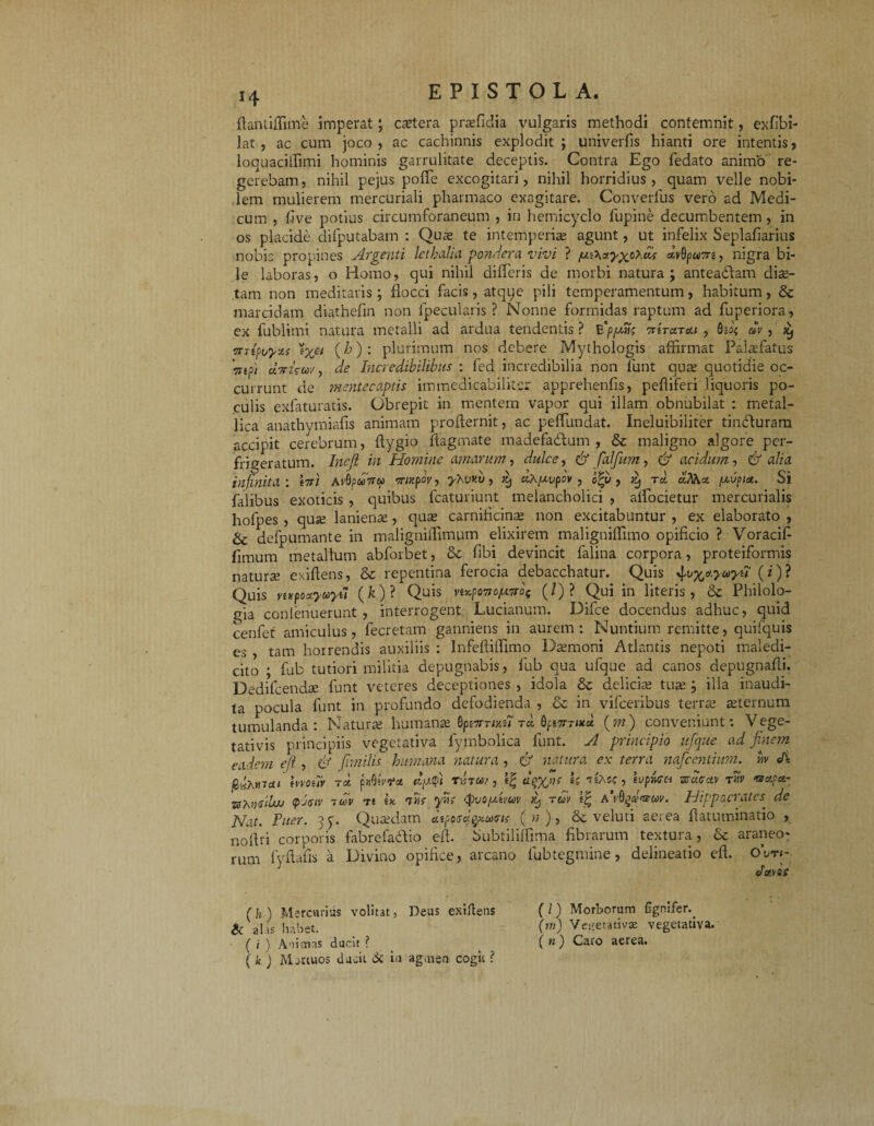 H ftantiffime imperat; cartera praefidia vulgaris methodi contemnit, exfibi- lat , ac cum joco, ac cachinnis explodit; univerfis hianti ore intentis, loquaciffimi hominis garrulitate deceptis. Contra Ego fedato animo re¬ gerebam , nihil pejus pofle excogitari, nihil horridius , quam velle nobi¬ lem mulierem mercuriali pharmaco exagitare. Converfus vero ad Medi¬ cum , five potius circumforaneum , in hemicyclo fupine decumbentem , in os placide difputabam : Qute te intemperiae agunt, ut infelix Seplafiarius nobis propines Argenti lethcilia pondera vivi ? etvQpa7ri, nigra bi¬ le laboras, o Homo, qui nihil difleris de morbi natura; anteadlam diae¬ tam non meditaris; flocci facis, atqye pili temperamentum, habitum, & marcidam diathefm non {pecularis? Nonne formidas raptum ad fuperiora, ex fublimi natura metalli ad ardua tendentis? E‘pjuns TitraTcci , av, ^ mipt/yzi 'ix^ (^): plurimum nos debere Mythologis affirmat Palaffiatus Wsd dbrisw, de Incredibilibus : fed incredibilia non funt quae quotidie oc¬ currunt de mentecaptis immedicabilitsr apprehenfis, pefliferi liquoris po¬ culis exfaturatis. Obrepit in mentem vapor qui illam obnubilat : metal¬ lica anathymiafis animam proflernit, ac peffiundat. Ineluibiliter tinHuram accipit cerebrum, ftygio flagmate madefadum , & maligno algore per- frigeratum. Inejl in Homine amarum, dulce, & falfum, & acidum, & alia infinita: Itt/ A rGpoVw mzpov, yKv «t/, ^ cih^vpov , pqj , d, t« «iVia pupiu. Si falibus exoticis , quibus fcaturiunt melancholici , alfocietur mercurialis hofpes , quae lanienae, quae carnificinae non excitabuntur , ex elaborato , & defpumante in rnaligniffimpm elixirem maligniffimo opificio ? Voracif fimum metallum abforbet, & fibi devincit falina corpora, proteiformis naturae exiftens, & repentina ferocia debacchatur. Quis ^vx&yuyu (i)? Quis mpoaywyu (fe)? Qu*s v**pc7tof*,7rot (/) ? Qui in literis, & Philolo¬ gia conienuerunt , interrogent. Lucianum. Difce docendus adhuc, quid cenfet amiculus, fecretam ganniens in aurem: Nuntium remitte, quifquis es , tam horrendis auxiliis : lnfeftiffimo Daemoni Atlantis nepoti maledi¬ cito ; fub tutiori militia depugnabis, fub qua ufque ad canos depugnafli. Dedifcendce funt veteres deceptiones , idola & deliciae tuae ; illa inaudi¬ ta pocula funt in profundo defodienda , & in vifceribus terrae aeternum tumulanda: Naturae humanae flpewms? t* bpnrTutd. (m) conveniunt: Vege- tativis principiis vegetativa fymbolica funt. A principio ufque ad finem eadem e fi , & fmilis humana natura , & natura ex terra nafceniium. iiv <A frAmai mouv t* p-Mvfct dyA Ter«/, d^yjn' U isAc?, ivpfoet araffae» rw fsrapa- whudlw <pAiv tcov tt ik, wf <pvoy,tvuv rm AVdg«'«cw. Hippocrates■ dc Nat. JFWr. 3p. Quaedam J.iposbgy.axru ( ?; ), & veluti aerea flatnminatio , nofiri corporis fabrefadio efl. Subtiliffima fibrarum textura, & araneo¬ rum fyflafis a Divino opifice, arcano fub tegmine, delineatio efl. 0*tm- ( h ) Mercurius volitat, Deus exiftens Sc al.ts habet. ( i ) Anienas ducit ? ( fc ) Mortuos ducit ik in agenen cogit ? ( / ) Morborum {Ignifer. (?») Vegetativa: vegetativa. ( n) Caro aerea.