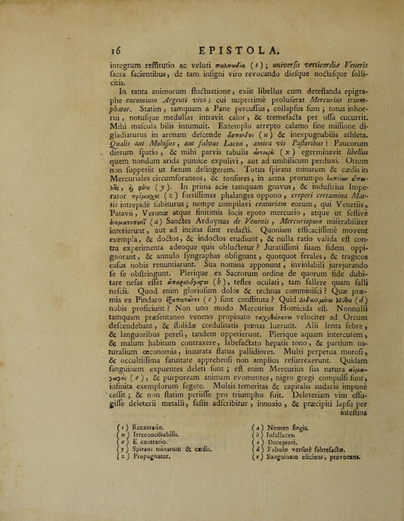 integrum reftitutio ac veluti waXtvaJia, (t) ; univerfis Verticordia Veneris facra facientibus, de tam infigni viro revocando diefque noStefque folli- citis. In tanta animorum fluctuatione, exiit libellus cum deteftanda epigra- phe encomium Argenti vivi; cui nuperrime proluferat Mercurius trium- phator. Statim , tamquam a Pane percufius , collapfus fum ; totus inhor¬ rui , notufque medullas intravit calor, St tremefacta per offa cucurrit. Mihi mafcula bilis intumuit. Extemplo arrepto calamo fine miftione di¬ gladiaturus in arenam delcende aeirovfos (u) St inexpugnabilis athleta. Qualis aut Molojjits , aut fulvus Lacon , amica vis Pafloribus ! Paucorum dierum fpatio , St mihi parvis tabulis uvrufi ( x ) egerminavit libellus quem nondum arida pumice expolivi, aut ad umbilicum perduxi. Otium non fuppetiit ut fletum delingerem. Totus fpirans minarum St ca?dis in Mercuriales circumforaneos, St tonfores, in arma prorumpo U^viuv cV«- Ahc, iy <poVy (jy). In prima acie tamquam gnavus, St induflrius Impe¬ rator (z) fnrtiflimas phalanges oppono , creperi certamina Mar¬ tis intrepide labiturus; nempe compilavi centuriam eorum, qui Venetiis, Patavii, Veronae atque finitimis locis epoto mercurio, atque ut feftive ovofazTOTToiu (d) Sandtes Ardoynus de Venenis , Mercuriopotce miferabiliter interierunt, aut ad incitas funt redadli. Quoniam efficacilfime movent exempla, St doStos, St indodlos erudiunt, St nulla ratio valida efl con¬ tra experimenta adeoque quis obludletur ? Juratiffimi fuam fidem oppi- gnorant, St annulo fyngraphas obfignant , quotquot ferales, St tragicos cafus nobis renuntiarunt. Sua nomina apponunt, inviolabili jurejurando fe fe obftringunt. Plerique ex Sacrorum ordine de quorum fide dubi¬ tare nefas effet ttmt (& ), teftes oculati, tam fallere quam falli nefcii. Quod enim gloriofum dolos St technas comminifci ? Qute prae¬ mia ex Pindaro «£<*7r«Tam (r) funt conftituta ? Quid A5<Ta/A/xeVo/ Myf)e/ (d) nobis proficiunt ? Non uno modo Mercurius Homicida eft. Nonnulli tamquam praTentaneo veneno propinato tayjubcivctToi velociter ad Orcum defcendebant, St dolidas credulitatis poenas luerunt. Alii lenta febre, St languoribus perefi, tandem oppetierunt. Plerique aquam intercutem, St malum habitum contraxere, labefadlato hepatis tono, St partium na¬ turalium oeconomia, inaurata fiatua pallidiores. Multi perpetua morofi , St occultiilima fatuitate apprehenfi non amplius refurrexerunt. Quidam fanguinetn expuentes deleti funt ; eft enim Mercurius fua natura «//xa- yuiyos (e), St purpuream animam evomentes, nigro gregi compulfi lunt, infinita exemplorum fegete. Multis temeritas St capitalis audacia impune cefiit ; St non ftatim periifte pro triumpho fuit. Deleteriam vim eftu- gifle deleterii metalli, faftis adfcribitur , innoxio , St praecipiti lapfu per inteftina (t) Recantatio. ( tt ) Irreconciliabilis. ( x ) E contrario. (y) Spirans minarum & caedis. ( z ) Propugnator. (a) Nomen fingit. (u) Infallaces. ( c ) Deceptori. (d) Fabulas verfut£ fabrefadae. (e) Sanguinem eliciens, provoean*.