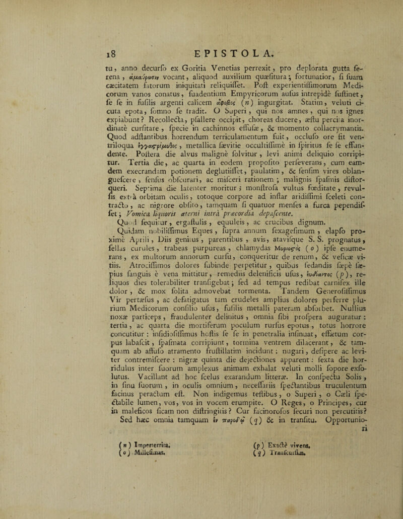 tu, anno decurfo ex Goritia Venetias perrexit, pro deplorata gutta fe- rena, dfxecjfacriv vocant, aliquod auxilium qua?fitura; fortunatior, fi fuara caecitatem fatorum iniquitati reliquifTet. Poft experientilTimorum Medi¬ corum vanos conatus, fuadentium Empyricorum aufus intrepide fuftinet, ie fe in fufilis argenti calicem et<po@os (n) ingurgitat. Statim, veluti ci¬ cuta epota, fomno fe tradit. O Superi , qui nos amnes , qui nos ignes expiabunt? Recolledta, p>fallere occipit, choreas ducere, afilu percisa inor¬ dinate curfitare , fpecie in cachinnos effufa?, 6c momento collacrymantis. Quod aditantibus horrendum terriculamentum fuit, occlufo ore fit ven- triloqua , metallica faevitie occultifTime in fpiritus fe fe effun¬ dente. Poitera die alvus maligne folvitur , levi animi deliquio corripi¬ tur. Tertia die, ac quarta in eodem propofito perfeverans, cum eam- dem execrandam potionem deglutiiffet, paulatim, fenfim vires oblan- guefcere , fenfus oblcurari, ac mifceri rationem ; malignis fpafmis diftor- queri. Sep*ima die latenter moritur ; monftrofa vultus foeditate , revul- fis ext'a orbitam oculis, totoque corpore ad indar arididimi fceleti con- tradto , ac nigrore obfito, tamquam fi quatuor menfes a furca pependifi fet j Vomica, liquoris at emi intra pracordia depafcente. Quod fequisur, ergadulis , equuleis, ac crucibus dignum. Quidam nobilidimus Eques , fupra annum fexagefimum , elapfo pro¬ xime Aprili, Diis genuus , parentibus , avis, atavifque S. S. prognatus, fellas curules , trabeas purpureas , chlamydas Mwp/og-o; ( o ) iple enume¬ rans , ex multorum annorum curfu, conqueritur de renum, & veficse vi¬ tiis. Atrocifiimos dolores fubinde perpetitur , quibas fedandis fcepe fa?- pius fanguis e vena mittitur, remediis delenificis ufus, iueflano; (g), re¬ liquos dies tolerabiliter tranfigebat; fed ad tempus redibat carnifex ille dolor , & mox folita admovebat tormenta. Tandem Generofillimus Vir pertaTus , ac defatigatus tam crudeles amplius dolores pei ferre plu¬ rium Medicorum confilio ufus, fufilis metalli pateram abfoibet. Nullius noxa? particeps , fraudulenter delinitus , omnia fibi profpera auguratur : tertia, ac quarta die mortiferum poculum rurfus epotus , totus horrore concutitur : infidiofifiimus hcdis fe fe in penetralia infinuat, effetum cor¬ pus labafcit, fpafmata corripiunt, tormina ventrem dilacerant, & tam¬ quam ab afiiafo atramento frudillatim incidunt ; nugari, defipere ac levi¬ ter contremifcere : nigrae quinta die dejectiones apparent: fexta die hor¬ ridulus inter fuorum amplexus animam exhalat veluti molli fopore exfo- lutus. Vacillant ad hoc fcelus exarandum litterae. In confpedTi Solis , in finu fuorum , in oculis omnium , neceffariis fpeCtantibus truculentum facinus peradlum eft. Non indigemus teflibus , o Superi , o Cteli fpe- <flabile lumen, vos, vos in vocem erumpite. O Reges, o Principes, cur in maleficos ficam non diffringitis? Cur facinorofos fecuri non percutitis? Sed heec omnia tamquam iv 5r<zpe<fw (^) & in tranfitu. Opportunio¬ ri ( « ) Imperterrita. (o j Mtlkfxinas. (p) ExaA£ vivens, ( 2 ) Tranfciufiau