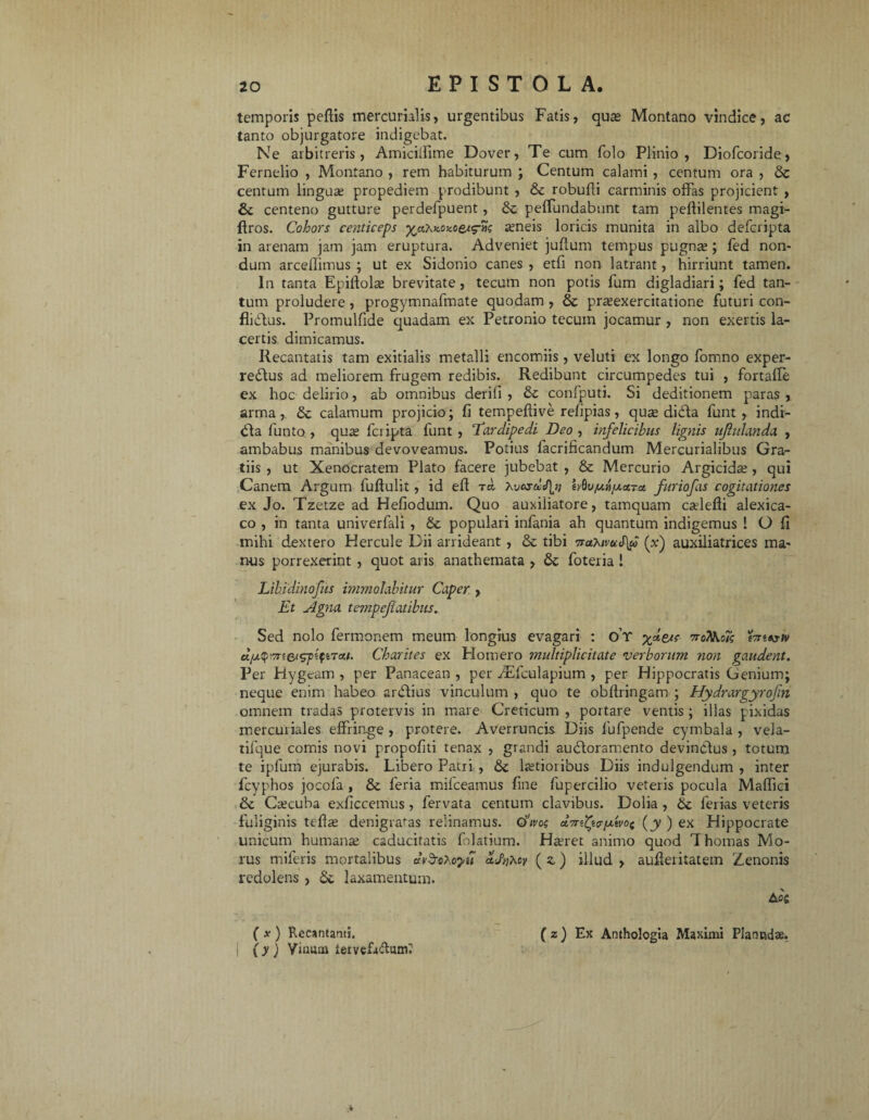 temporis pellis mercurialis, urgentibus Fatis, quas Montano vindice, ac tanto objurgatore indigebat. Ne arbitreris, Amicilfime Dover, Te cum folo Plinio, Diofcoride, Fernelio , Montano , rem habiturum ; Centum calami, centum ora , St centum lingua; propediem prodibunt , St robufli carminis offas projicient , St centeno gutture perdefpuent, St peffundabunt tam pefiilentes magi- flros. Cohors centiceps ^aXKOxoet^ ameis loricis munita in albo defcripta in arenam jam jam eruptura. Adveniet juflum tempus pugnae ; fed non¬ dum arcefiimus ; ut ex Sidonio canes , etfi non latrant, hirriunt tamen. In tanta Epiftola; brevitate, tecutn non potis lum digladiari; fed tan¬ tum proludere, progymnafmate quodam , St pr^exercitatione futuri con- fliCtus. Promulfide quadam ex Petronio tecum jocamur , non exertis la¬ certis dimicamus. Recantatis tam exitialis metalli encomiis, veluti ex longo fomno exper¬ rectus ad meliorem frugem redibis. Redibunt circumpedes tui , fortafle ex hoc delirio, ab omnibus derili , St confputi. Si deditionem paras , arma, St calamum projicio; fi tempefiive refipias, q use diCta funt , indi- Cta funto , qua; fcripta funt, ‘Tardipedi Deo , infelicibus lignis ujhdanda , ambabus manibus devoveamus. Potius facrificandum Mercurialibus Gra¬ tiis , ut Xenocratem Plato facere jubebat , St Mercurio Argicida;, qui Canem Argum fufiulit, id eft t«, Kvcsdtfln hQufj.ny.ctTu furiofas cogitationes ex Jo. Tzetze ad Hefiodum. Quo auxiliatore, tamquam cadefii alexica- co , in tanta univerfali , St populari infania ah quantum indigemus l O fi mihi dextero Hercule Dii arrideant, St tibi 7rahivuS\f (x) auxiliatrices ma¬ nus porrexerint , quot aris anathemata , St foteria ! Libidinofus immolabitur Caper , Et Agna tempejlatibus. Sed nolo fermonem meum longius evagari : o’r xdeae troTHioTg tmAjiv uyymtetspifnau. Charites ex Homero multiplicitate verborum non gaudent. Per Hygeam , per Panacean , per dEfculapium , per Hippocratis Genium; neque enim habeo arCtius vinculum , quo te obfiringam ; Hydrargyrofin omnem tradas protervis in mare Creticum , portare ventis ; illas pixidas mercuriales effringe , protere. Averruncis Diis fufpende cymbala , vela- tifque comis novi propofiti tenax , grandi au&oramento devincius , totum te ipfum ejurabis. Libero Patri , St ltetioiibus Diis indulgendum , inter fcyphos jocofa , St feria mifceamus fine fupercilio veteris pocula Maffici St Ctecuba exficcemus, fervata centum clavibus. Dolia , St ferias veteris fuliginis tefia; denigrabas relinamus. 0>W (jy ) ex Hippocrate unicum humana; caducitatis folatium. Haeret animo quod T hornas Mo¬ rus miferis mortalibus uvd-oXoyd Tlvhw ( z) illud , aufleritatem Zenonis redolens , St laxamentum. Ac« ( * ) Recantanti. ( z) Ex Anthologia Maximi Plancsdae. i (y) yijmm iervcfaduml