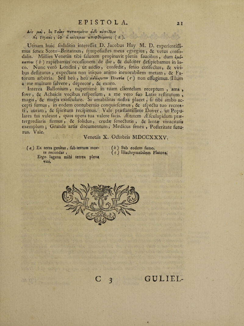 AOf [A») , |K Vetiat 7Tl7TOVHfJLiVOV CtVb Xl/TTS/WjV A”? Tiyau; , £cp a m'igo/ao.i a.7io(p^iifjLivcq ( rt ). Utinam huic fodalitio intereffet D. Jacobus Hay M. D. experientifll- mus fenex Scoto - Britannus, fympofiaftes meus egregius , &c vetus confo- dalis. Millies Venetiis tibi falutem propinavit plenis faucibus, dum o/xo- ttamoi (b) rapiebamus occafionem de die , & dulciter defipiebamus in lo¬ co. Nunc vero Londini , ut audio , confedit, fenio confe&us, & viri¬ bus dellitutus , expedtans non iniquo animo inexorabilem metam , & Fa¬ torum arbitria. Sed heu, heu «e/ctxfuTov (c) non effugimus. Illum a me multum falvere , deprecor , & exoro. Interea Ballonium , nuperrime in tuam clientelam receptum , ama > fove , & Achaicis vocibus refperfum, a me vero fuo Latio reftitutum , magis, & magis exolculare. Si amabilitas noflra placet , fi tibi ambo ac¬ cepti fumus , in eodem contubernio conquiefcimus , & afpedlu tuo recrea¬ ti, auram, & fpiritum recipimus. Vale prseflantilfime Dover, ut Popu¬ lares tui valeant , quos opera tua valere facis. xEtatem Aifculapidum prae¬ tergrediaris firmus , & folidus, cruda? fenedlutis , & lenta? vivacitatis exemplum ; Grande artis documentum, Medicus fenex , Pofieritate futu¬ rus. Vale. Venetiis X. Odlobris MDCCXXXV. (a) Ex terra genitus, fub terram mor¬ te recondar , Ergo lagena mihi terrea plens^ vini, (b ) Sub eodem fumo. (c) Illachrymabilem Pluton»; C 3 GULIEL-