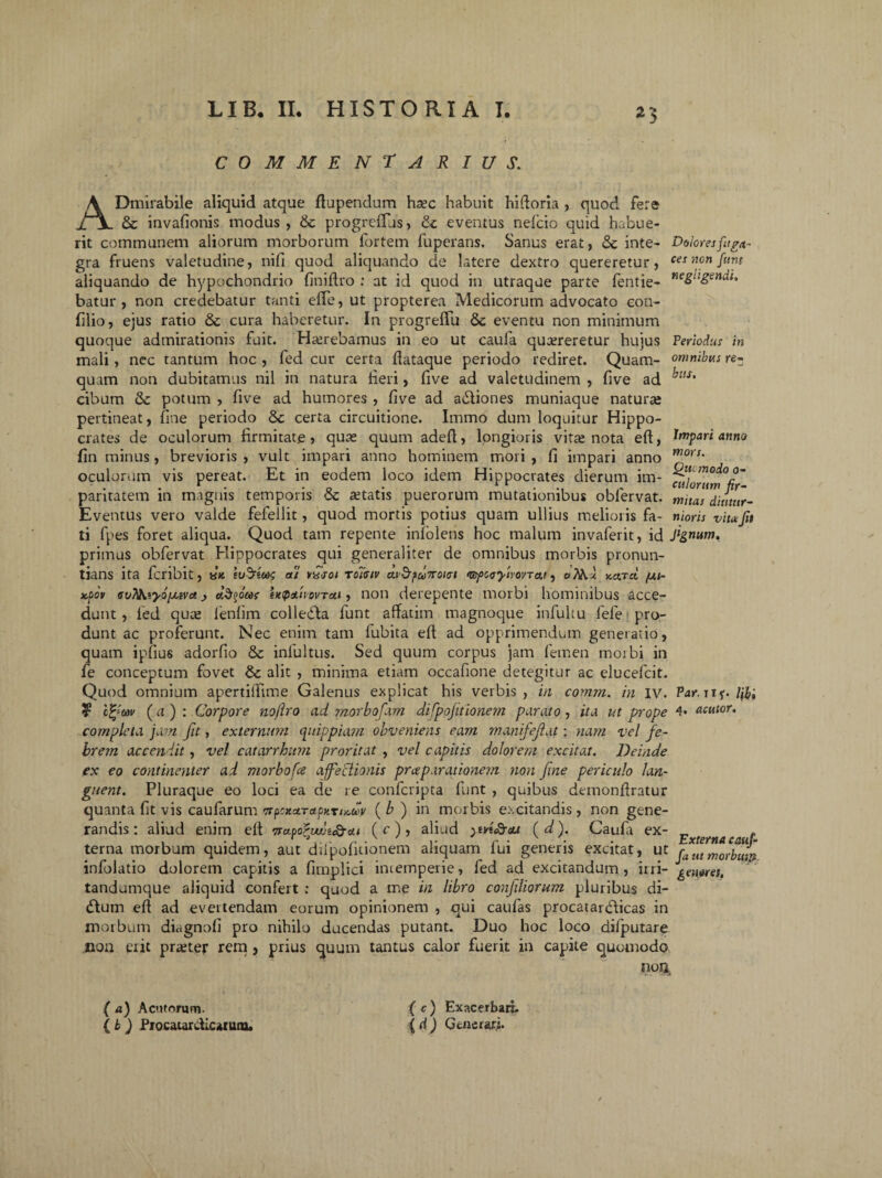 commentarius. ADmirabile aliquid atque ftupendum hsec habuit hiftoria , quod fe:& & invafionis modus, & progreffus, & eventus nelcio quid habue¬ rit communem aliorum morborum fortem fuperans. Sanus erat, & inte¬ gra fruens valetudine, nifi quod aliquando de latere dextro quereretur, aliquando de hypochondrio finiftro : at id quod in utraque parte fentie- batur , non credebatur tanti efle, ut propterea Medicorum advocato con- filio, ejus ratio & cura haberetur. In progreffu &c eventu non minimum quoque admirationis fuit. Haerebamus in eo ut caufa quereretur hujus mali, nec tantum hoc , fed cur certa flataque periodo rediret. Quam¬ quam non dubitamus nil in natura fieri, five ad valetudinem , five ad cibum & potum , five ad humores , five ad abliones muniaque nature pertineat, fine periodo & certa circuitione. Immo dum loquitur Hippo¬ crates de oculorum firmitate, quas quum adeft, longioris vita! nota eft, fin minus, brevioris , vult impari anno hominem mori , fi impari anno oculorum vis pereat. Et in eodem loco idem Hippocrates dierum im¬ paritatem in magnis temporis <5c aetatis puerorum mutationibus obfervat. Eventus vero valde fefellit, quod mortis potius quam ullius melioris fa¬ ti fpes foret aliqua. Quod tam repente inlolens hoc malum invaferit, id primus obfervat Hippocrates qui generaliter de omnibus morbis pronun¬ tians ita fcribit, tsn sud^etai at vxjoi toiciv ctvbfuTroKsi 'WfccyivovTai, ysatcl /jli- x.pov ffvMuyo/jLevct j etdjoW empauovTcit, non derepente morbi hominibus acce¬ dunt , fed qute lenfim colledla funt affatim magnoque infultu fefe pro¬ dunt ac proferunt. Nec enim tam fubita eft ad opprimendum generatio, quam ipfius adorfio 6c infultus. Sed quum corpus jam femen moibi in fe conceptum fovet & alit , minima etiam occafione detegitur ac elucefcit. Quod omnium apertifftme Galenus explicat his verbis , in comm. in iv. ? c%av ( a ) : Corpore nojlro ad morbofam difpojitionem parato , ita ut prope completa jam fit, externum quippiam obveniens eam manifejlat: nam vel fe¬ brem accendit, vel catarrhum proritat , vel capitis dolorem excitat. Deinde ex eo continenter ad morbofce afe Itionis pro;parationem non fine periculo lan¬ guent. Pluraque eo loci ea de re confcripta funt , quibus demonftratur quanta fit vis caufarum ( b ) in morbis excitandis, non gene¬ randis: aliud enim eft Tfctporwui&di (c), aliud ytvt£r<u (d). Caufa ex¬ terna morbum quidem, aut difpofuionem aliquam fui generis excitat, ut infolatio dolorem capitis a fimplici intemperie, fed ad excitandum , irri- tandumque aliquid confert : quod a me in libro confiliorum pluribus di- <5tum eft ad evertendam eorum opinionem , qui caufas procatardticas in morbum diagnofi pro nihilo ducendas putant. Duo hoc loco difputare non erit prajtej: rem , prius quum tantus calor fuerit in capite quomodo non Dolores fuga¬ ces non funt negligendi. Periodus in omnibus re¬ bus. Impari anno mors. Qtumodo o- culorum fir¬ mitas diutur¬ nioris vita fi Jignum. Par. Tif. l\i; 4. acutor. Externa cauf- fa ut morbum, gen oret. (a) Acutorum. (c) Exacerbari. ( b ) Procaurdicwutu. ( d) Generari.