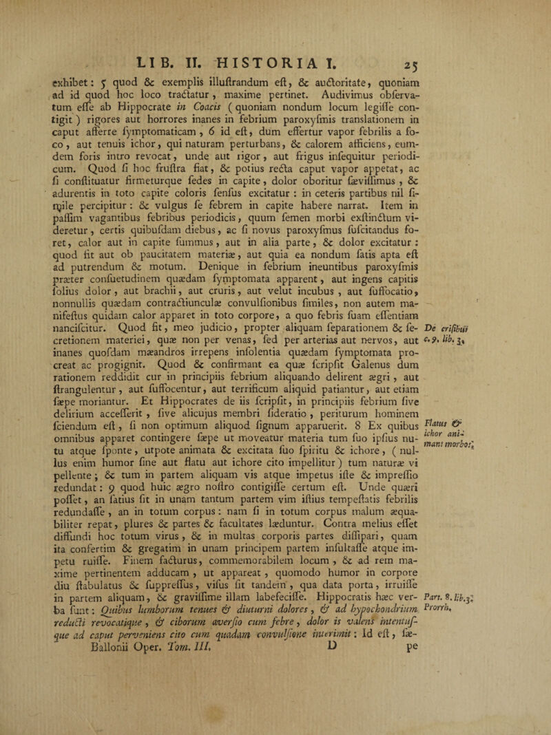 exhibet: 5 quod & exemplis illuftrandum eft, & au&oritate, quoniam ad id quod hoc loco tradlatur , maxime pertinet. Audivimus obferva- tum effe ab Hippocrate in Coacis (quoniam nondum locum legifle con¬ tigit ) rigores aut horrores inanes in febrium paroxyfmis translationem in caput afferre lymptomaticam , 6 id eft, dum effertur vapor febrilis a fo¬ co, aut tenuis ichor, qui naturam perturbans, & calorem afficiens, eum- dem foris intro revocat, unde aut rigor, aut frigus infequitur periodi¬ cum. Quod fi hoc fruftra fiat, & potius redta caput vapor appetat, ac fi conftituatur firmeturque fedes in capite, dolor oboritur feviffimus , Sc adurentis in toto capite coloris fenfus excitatur : in ceteris partibus nil fi- rpile percipitur : vulgus fe febrem in capite habere narrat. Item in paffim vagantibus febribus periodicis, quum femen morbi exftindlum vi¬ deretur , certis quibufdam diebus, ac fi novus paroxyfmus fufcitandus fo¬ ret, calor aut in capite fumtnus, aut in alia parte, & dolor excitatur: quod fit aut ob paucitatem materia;, aut quia ea nondum fatis apta eft ad putrendum & motum. Denique in febrium ineuntibus paroxyfmis pra;ter confuetudinem qusedam fymptomata apparent, aut ingens capitis folius dolor, aut brachii, aut cruris, aut velut incubus , aut fuffocatio, nonnullis quadam contradliunculse convulfionibus fimiles, non autem ma- nifeftus quidam calor apparet in toto corpore, a quo febris fuam eflentiam nancifcitur. Quod fit, meo judicio, propter aliquam feparationem tk fe- cretionem materiei, qua; non per venas, fed per arterias aut nervos, aut inanes quofdam mxandros irrepens infolentia quadam fymptomata pro¬ creat ac progignit. Quod & confirmant ea qua; fcripfit Galenus dum rationem reddidit cur in principiis febrium aliquando delirent a;gri , aut ftrangulentur, aut fuffocentur, aut terrificum aliquid patiantur, aut etiam ftepe moriantur. Et Hippocrates de iis fcripfit, in principiis febrium five delirium accefferit , five alicujus membri fideratio , periturum hominem fciendum eft , fi non optimum aliquod fignum apparuerit. 8 Ex quibus omnibus apparet contingere fiepe ut moveatur materia tum fuo ipfius nu¬ tu atque fponte, utpote animata & excitata fuo fpiritu & ichore , ( nul¬ lus enim humor fine aut flatu aut ichore cito impellitur) tum naturae vi pellente; tum in partem aliquam vis atque impetus ifte &c impreflio redundat: 9 quod huic segro noftro contigiffe certum eft. Unde qua;ri poflet, an latius fit in unam tantum partem vim iftius tempeftatis febrilis redundaffe , an in totum corpus : nam fi in totum corpus malum a;qua- biliter repat, plures <3c partes &; facultates luduntur. Contra melius effet diffundi hoc totum virus , & in multas corporis partes diffipari, quam ita confertim & gregatim in unam principem partem infultafle atque im¬ petu ruiffe. Finem fadturus, commemorabilem locum , & ad rern ma¬ xime pertinentem adducam , ut appareat , quomodo humor in corpore diu ftabulatus tk fuppreflus, vifus fit tandem , qua data porta, irruiffe in partem aliquam, Sc graviflime illam labefeciffe. Hippocratis ha;c ver¬ ba funt: Quibus lumborum tenues & diuturni dolores , & ad hypochondrium redutli revocatione , & ciborum averjio cum febre, dolor is valens intentuf- que ad caput perveniens cito cum quadam convitlftene interimit: Id eft, fae- Ballonii Oper. Tom. III, D pe De crifibw c,9, lib. 3, Flatus & ichor ani¬ mant morbo:] Part. 8. l-b.f, Prorrh.