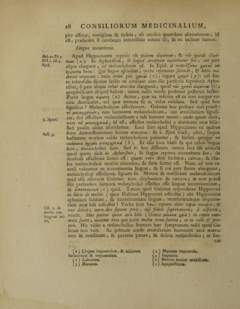 v>, „ 'fiph.qo.lib.y, Seft.f, Ub.i. Epid, 3 • Aphori Sabi, 3. Llb. i. de yrorbii non longe ab ini lio. 28 CONSILIORUM MEDICINALIUM, pite afferat, vertigines & deliria , ob cerebri quamdam alterationem , id eft, prasfertim fi cerebrum imbecillius natura fit, & eo inclinet humor. Lingit ce incontinens. Apud Hippocratem reperio tI»? yXuants Aupariistv, &c tm yjiluv axftt- TiiM (u). In Aphorifmis , Si lingua derepente incontinens fiat, aut pars aliqua elangueat, id melancholicum eji. In Epid. ci Tret^d^ovris yethdv (A\ vyrfcttki tonis: Qui lingua offendunt, verba repetentes fubinde, gf labiis mo¬ derari nequeunt: male enim pro ^«Aw»' (x), legunt yetficv (y): nifi for¬ te tolerabilis dicatur le&io ut confonet cum illa particula fuperioris Apho- rifmi; fi pars aliqua velut attonita elangueat, quod rav ycipuv ot^pctTu* (z) , apopledlicum aliquid habeat: tamen nullo modo probatur pofterior ledlio. Porro lingua (a) dicitur, quas ita infirma eft ut non integre vo¬ cem dearticulet, vel quas immota fit ac velut exfoluta. Sed quid hoc fignificat ? Melancholicam affeHionem. Galenus hoc probare non poteft: 70 fxiX, non humorem melancholicum , aut atrabilarium fignifi¬ cat, fed affedlum melancholicum a tali humore natum: unde quum dixit, vere ret jui^ayyoXiyA, id eft, affe&us melancholici a dominatu atras bilis: Sed paullo altius afeendamus. Loci funt apud Hippocratem ex quibus forte demonftrationem horum eruemus: In 2. Epid. blasfi, calvi, lingua hsefitantes morbos valde melancholicos patiuntur, & hirfuti quoque t* mn(*ttTct i%vp*k utKctyxoXir.u (b). Et alio loco blasfi 8c qui celeri lingua funt , melancholici funt. Sed in hoc differunt omnes loci ifti addudli quod quum dicit in Aphorifmis , Si lingua repente incontinens fiat, de morbofa affedtione fermo eft : quum vero dicit hirfutos, calvos, & blas* fos melancholicis morbis obnoxios, de fanis fermo eft. Nunc ad rem re- verfi videamus an incontinentia linguas, fi cui pars ftatim elangueat, melancholicas affe&ionis fignum fit. Metum & moeftitiam melancholicum quid effe alleverat Galenus: item elephantum & cancros ; at non poteft fibi perfuadere humoris melancholici elfedlus effe linguas incontinentiam , & etTSQvrfaix.tum ( c ) quid. Tamen quid Galenus refponderet Hippocrati in libris de morbis ( quos Galenus Hippocrati adferibit) ubi Hippocrates aphoniam fubitam , & incontinentiam iinguas , membrorumque iinpotei> tiam atras bili adferibit ? Verba funt hasc: repente dolor caput occupat, & vox deficit; intra dies feptem perit, nifi febris fupervenerit \ fi adfuerit , evadit. Hccc patitur quum atra bilis ( Graece jufacum p^oA» ) in capite com¬ mota fuerit, maxime vero qua parte multae venae fuerint, ut in collo & pec¬ tore. Hic vides a melancholico humore haec fymptomata nafei quod Gar lenus non vult. Ac primum credo atrabilarium humorem vere moero* rem mceftitiam, & pavores parere, & deliria melancholica j at fuc- cus ( u ) Linguae impotentiam, & labiorum haefitantiam &t impotentiam. (x ) Labiorum. (y) Manuum. ( 2 ) Manuum impotentia. (a ) Impotens. ( b) Morbos fortiter atrabiliare$4 (c) Apopledicum.