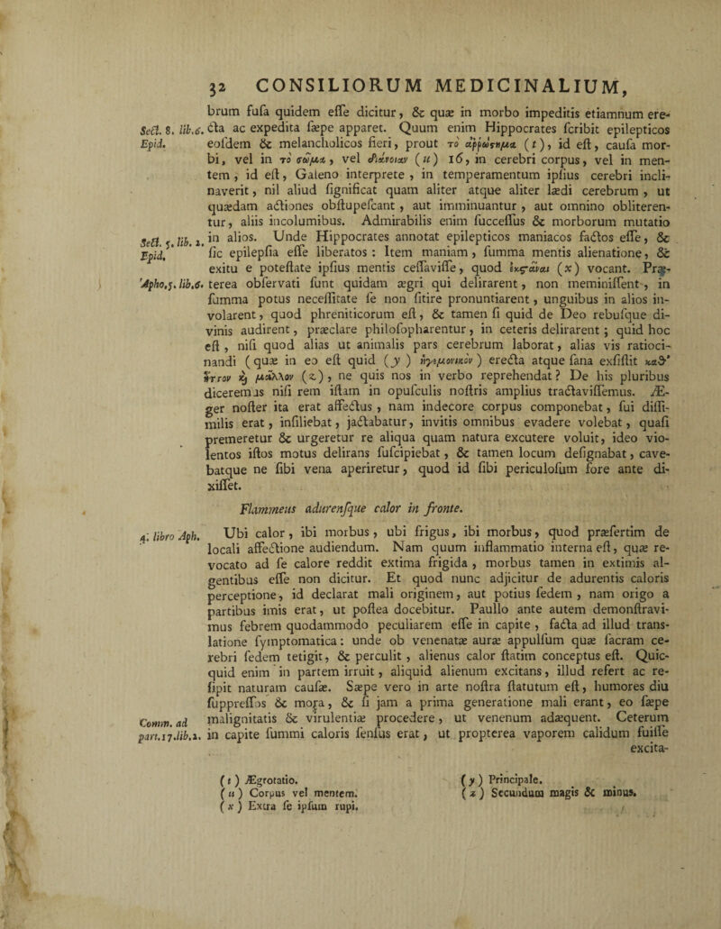 'it»-. t 32 CONSILIORUM MEDICINALIUM, brum fufa quidem effe dicitur, & qua: in morbo impeditis etiamnum ere- Epid. eoidem 6c melancholicos fieri, prout ro dppus-H/u* (t), id eft, caufa mor¬ bi, vel in r0 vu/xty vel <Pid,voiM («) 16, in cerebri corpus, vel in men¬ tem , id eft, Galeno interprete , in temperamentum ipfius cerebri incli¬ naverit , nil aliud fignificat quam aliter atque aliter la?di cerebrum , ut quadam adtiones obftupefcant , aut imminuantur , aut omnino obliteren- tur, aliis incolumibus. Admirabilis enim fucceffus & morborum mutatio Sed 5 lib. 1. *n a^0S* ^n^e Hippocrates annotat epilepticos maniacos fadtos effe, & Epid. ' ‘ fic epilepfia effle liberatos : Item maniam , fumma mentis alienatione, Sc exitu e poteftate ipfius mentis ceffaviffle, quod (x) vocant. Prgj- 'Apho.5. Hb.<s. terea obfervati funt quidam aegri qui delirarent, non meminiffent , in fumma potus necefiitate fe non fitire pronuntiarent, unguibus in alios in¬ volarent , quod phreniticorum eft, & tamen fi quid de Deo rebufque di¬ vinis audirent, praeclare philofopharentur, in ceteris delirarent; quid hoc eft , nifi quod alias ut animalis pars cerebrum laborat, alias vis ratioci¬ nandi (quae in eo eft quid (jy ) fyi/uovutov ) eredta atque fana exfiftit %rrov xj fA!&.\ov (z) , ne quis nos in verbo reprehendat? De his pluribus diceremus nifi rem iftam in opufculis noftris amplius tra&avifflemus. JE~ ger nofter ita erat affeftus , nam indecore corpus componebat, fui difli- milis erat, infiliebat, ja<5Ubatur, invitis omnibus evadere volebat, quafi premeretur 8t urgeretur re aliqua quam natura excutere voluit, ideo vio¬ lentos iftos motus delirans fufcipiebat, & tamen locum defignabat, cave- batque ne fibi vena aperiretur, quod id fibi periculofum fore ante di- xilfet. Flammeus adurenfque calor in fronte. 4; libro Aph. Corrnv. ad part.ij.lib.i. Ubi calor, ibi morbus, ubi frigus, ibi morbus, quod prjefertim de locali affecftione audiendum. Nam quum inflammatio interna eft, qua: re¬ vocato ad fe calore reddit extima frigida , morbus tamen in extimis al¬ gentibus effe non dicitur. Et quod nunc adjicitur de adurentis caloris perceptione, id declarat mali originem, aut potius fodem , nam origo a partibus imis erat, ut poftea docebitur. Paullo ante autem demonftravi- mus febrem quodammodo peculiarem effe in capite , fa&a ad illud trans¬ latione fyinptomatica: unde ob venenatae aura: appulfum quae facram ce¬ rebri fedem tetigit, & perculit , alienus calor ftatim conceptus eft. Quic- quid enim in partem irruit, aliquid alienum excitans , illud refert ac re- lipit naturam caufae. Saepe vero in arte noftra ftatutum eft, humores diu fuppreffos 6c moj-a, & fi jam a prima generatione mali erant, eo faepe malignitatis virulentia procedere, ut venenum adaequent. Ceterum in capite fummi caloris fenilis erat, ut propterea vaporem calidum fuiife excita- (t ) Jigrotatio. (u) Corpus vel mentem. (.v ) Extra fe ipfum rupi. (y) Principale. ( z ) Secundum magis & minus*