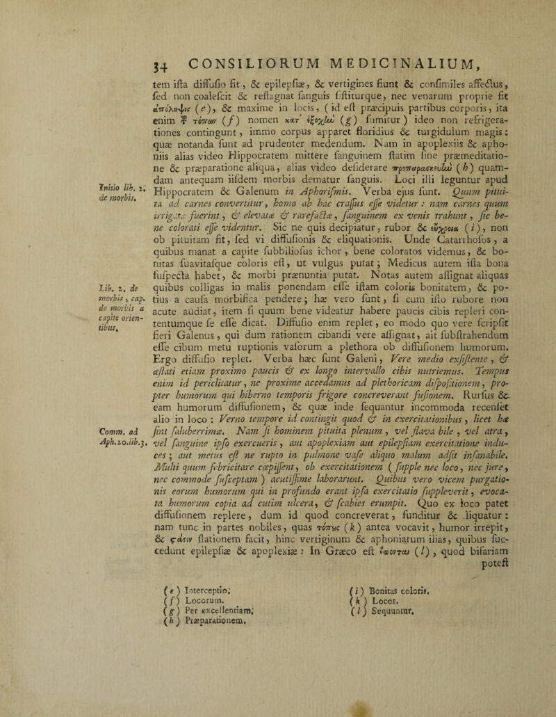 de morbis. Lib. z. de morbis, cap. de morbis a capite orien¬ tibus. Qomm. ad Aph.zo.lib.j, 34 CONSILIORUM MEDICINALIUM, tem ifla diflufio fit, <k epilepfias, & vertigines fiunt & confimiles affe&us, fed non coalefcit & reftagnat fanguis ffliturque, nec venarum proprie fit dwoXn^tt (e), & maxime in locis, (id efl praecipuis partibus corporis, ita enim r xwtm (/) nomen mt i£o%bud (g) fumitur) ideo non refrigera¬ tiones contingunt, immo corpus apparet floridius oc turgidulum magis: qua; notanda funt ad prudenter medendum. Nam in apoplexiis & apho- niis alias video Hippocratem mittere fanguinem ftatim fine praemeditatio- ne & praeparatione aliqua, alias video defiderare trpmapMMvliu (h) quam¬ dam antequam iifidem morbis dematur fanguis. Loci illi leguntur apud Hippocratem <k Galenum in Aphorifmis. Verba ejus funt. Quum pitui¬ ta ad camas convertitur, homo ah hac craffus ejje videtur : nam carnes quum irrigate fuerint, & elevatee & rarefacta, fanguinem ex venis trahunt, ftc be¬ ne colorati ejfe videntur. Sic ne quis decipiatur, rubor & w%po/a ( i) , non ob pituitam fit, fed vi diffufionis & eliquationis. Unde Catarrhofos , a quibus manat a capite fubbiiiolus ichor , bene coloratos videmus, & bo¬ nitas fuavitafque coloris efl, ut vulgus putat; Medicus autem ifia bona fufpe&a habet, & morbi praenuntia putat. Notas autem aflignat aliquas quibus colligas in malis ponendam efle iflam coloris bonitatem, & po¬ tius a caufa morbifica pendere; hae vero funt, fi cum ifto rubore non acute audiat, item fi quum bene videatur habere paucis cibis repleri con- tentumque fe efle dicat. Difiufio enim replet, eo modo quo vere fcripfit fieri Galenus, qui dum rationem cibandi vere aflignat, ait fubflrahendum efle cibum metu ruptionis valorum a plethora ob diflufionein humorum. Ergo diffufio replet. Verba h^c funt Galeni, Vere medio exfiflente , & reflati etiam proximo paucis & ex longo intervallo cibis nutriemus. Tempus enim id periclitatur, ne proxime accedamus ad plethoricam difpoftionem, pro¬ pter humorum qui hiberno temporis frigore concreverant fufionem. Rurfus & eam humorum diftufionem, & quas inde fequantur incommoda recenlet alio in loco : Verno tempore id contingit quod & in exercitationibus , licet ha fint fduber rima. Nam ji hominem pituita plenum , vel flava bile , vel atra , vel fanguine ipfo exercueris, aut apoplexiam aut epilepftam exercitatione indu¬ ces ; aut metus ef ne rupto in pulmone vafe aliquo malum adfit infanabile. Multi quum febricitare cospijfent, ob exercitationem ( fupple nec loco, nec jure , nec commode fufeeptam ) acutiffime laborarunt. Quibus vero vicem purgatio¬ nis eorum humorum qui in profundo erant ipfa exercitatio fuppleverit, evoca¬ ta humorum copia ad cutim ulcera, <& fcabies erumpit. Quo ex loco patet diffufionem replere, dum id quod concreverat, funditur & liquatur: nam tunc in partes nobiles, quas toV«? (k) antea vocavit, humor irrepit, & crctjjy flationem facit, hinc vertiginum & aphoniarum ilias, quibus fuc- cedunt epilepfice apoplexia;: In Gra;co efl: «Wtcw (/), quod bifariam (e ) Interceptio; (/) Locorum. (g-) Per excellentiam.’ (h ) Praeparationem. (i) Bonitas coloris. ( k ) Locos. (l) Sequuntur,