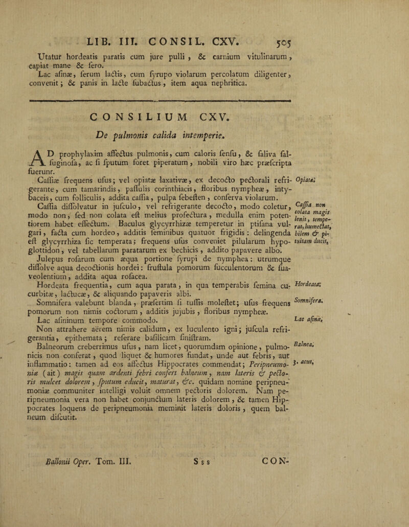 Utatur hordeatis paratis cum jure pulli , Sc carnium vitulinarum, capiat mane & fero. Lac afinse, ferum ladlis, cum fyrupo violarum percolatum diligenter, convenit; &; panis in ladte fubadtus , item aqua nephritica. CONSILIUM CXV. De pulmonis calida intemperie• _ * % ' AD prophylaxim affe&us pulmonis, cum caloris fenfu, & faliva fal- fuginofa, ac fi fputum foret piperatum, nobili viro ha?c prsefcripta fuerunr. Callide frequens ufus; vel opiatae laxativae, ex decolo pedlorali refri- Opiatai gerante, cum tamarindis, pallulis Corinthiacis, floribus nympheae, inty- baceis, cum folliculis, addita caflia, pulpa febeften , conferva violarum. Caflia dillolvatur in jufculo, vel refrigerante decodto, modo coletur, CaJfia non_ modo non, fed non colata efl melius profedlura , medulla enim poten- tiorem habet effedtum. Baculus glycyrrhizae temperetur in ptifana vul- rat,humeftatf gari, fadla cum hordeo, additis feminibus quatuor frigidis: delingenda bilem & pi- efl glycyrrhiza fic temperata; frequens ufus conveniet pilularum hypo- tuitam ducit, glottidon , vel tabellarum paratarum ex bechicis , addito papavere albo. Julepus rofarum cum a?qua portione fyrupi de nymphea: utrumque dilfolve aqua decodtionis hordei: fruftula pomorum faeculentorum fua- veolentium, addita aqua rolacea. Hordeata frequentia, cum aqua parata, in qua temperabis femina cu- Hordeata: curbitas, ladduca?, & aliquando papaveris albi. Somnifera valebunt blanda, prsefertim li tuflis moleftet; ufus frequens SornniJera» pomorum non nimis codtorum , additis jujubis , floribus nymphea?. Lac aflninum tempore commodo. Lae ufma. Non attrahere aerem nimis calidum, ex luculento igni; jufcula refri¬ gerantia , epithemata; referare bafilicam finiflram. Balneorum creberrimus ufus, nam licet, quorumdam opinione, pulmo- Balnea‘ nicis non conferat, quod liquet & humores fundat, unde aut febris, aut inflammatio: tamen ad eos affedtus Hippocrates commendat; Peripneumo- act1t‘ ni ce. (ait) magis quam ardenti febri confert balneum, nam lateris & pexio¬ ris mulcet dolore??z, fputum educit, maturat, ctfc. quidam nomine peripneu- monia? communiter intelligi voluit omnem pedtoris dolorem. Nam pe- ripneumonia vera non habet conjundtum lateris dolorem , tamen Hip¬ pocrates loquens de peripneumonia meminit lateris doloris, quem bal¬ neum difcutit.