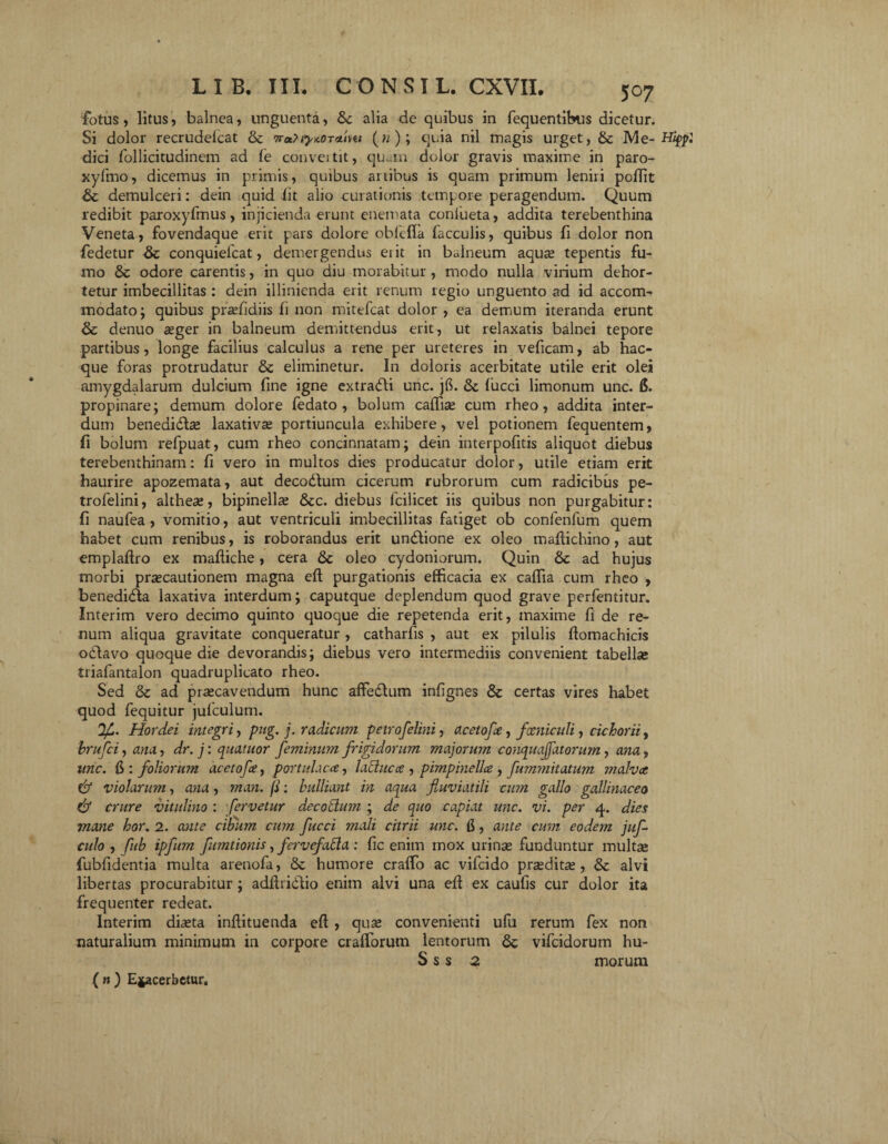 507 fotus, litus, balnea, unguenta, tk alia de quibus in fequentibus dicetur. Si dolor recrudelcat & (« ); quia nil magis urget, & JVIe- Hifpl dici follicitudinem ad fe convei tit, quam dolor gravis maxime in paro- xylmo, dicemus in primis, quibus artibus is quam primum leniri polTit & demulceri: dein quid iit alio curationis tempore peragendum. Quum redibit paroxyfmus, injicienda erunt enemata confueta, addita terebenthina Veneta, fovendaque erit pars dolore obfefia faeculis, quibus fi dolor non fedetur bk conquiefcat, demergendus eiit in balneum aqua; tepentis fu¬ mo & odore carentis, in quo diu morabitur, modo nulla virium dehor- tetur imbecillitas : dein illinienda erit renum regio unguento ad id accom¬ modato; quibus praffidiis ii non mitefeat dolor , ea demum iteranda erunt & denuo aeger in balneum demittendus erit, ut relaxatis balnei tepore partibus, longe facilius calculus a rene per ureteres in veficam, ab hac- que foras protrudatur & eliminetur. In doloris acerbitate utile erit olei amygdalarum dulcium fine igne extradli unc. jG. & fucci limonum unc. 6. propinare; demum dolore iedato , bolum caifise cum rheo, addita inter¬ dum benedidlse laxativa; portiuncula exhibere, vel potionem fequentem, fl bolum refpuat, cum rheo concinnatam; dein interpofitis aliquot diebus terebenthinam: fi vero in multos dies producatur dolor, utile etiam erit haurire apozemata, aut decodlum cicerum rubrorum cum radicibus pe- trofelini, althea;, bipinella; &c. diebus fcilicet iis quibus non purgabitur: fi naufea , vomitio, aut ventriculi imbecillitas fatiget ob confenfum quem habet cum renibus, is roborandus erit un&ione ex oleo madichino, aut empladro ex madiche, cera & oleo cydoniorum. Quin Sc ad hujus morbi praecautionem magna ed purgationis efficacia ex caffia cum rheo , benedidla laxativa interdum; caputque deplendum quod grave perfentitur. Interim vero decimo quinto quoque die repetenda erit, maxime fi de re¬ num aliqua gravitate conqueratur, catharfis , aut ex pilulis flomachicis oblavo quoque die devorandis; diebus vero intermediis convenient tabella; triafantalon quadruplicato rheo. Sed & ad praecavendum hunc affedlum infignes & certas vires habet quod fequitur julculum. Hordei integri, pug. j. radicum petro felini, acetofe, fxniculi, cichorii, brufei, ana., dr. j: quatuor feminum frigidorum majorum conquaffatorum, ana, unc. 6 : foliorum acetofe, portulaca, lactuca , pimpineU.ee , fummitatum malva & violaru?n, ana, man. fi: bulliant in aqua fluviatili cum gallo gallinaceo & crure vitulino : fervetur decodum ; de quo capiat unc. vi. per 4. dies mane hor. 2. ante cibum cum fucci mali citrii unc. G, ante cum eodem juf culo , fub ipfum fumtionis, fervefacta : fic enim mox urinse funduntur multa; fubfidentia multa arenofa, 8c humore craffio ac vifeido pnedita;, & alvi libertas procurabitur ; addri&io enim alvi una ed ex caufis cur dolor ita frequenter redeat. Interim di<eta indituenda ed , qua; convenienti ufu rerum fex non naturalium minimum in corpore crafforum lentorum Sc vifeidorum hu- S s s 2 morum (nj Exacerbetur.